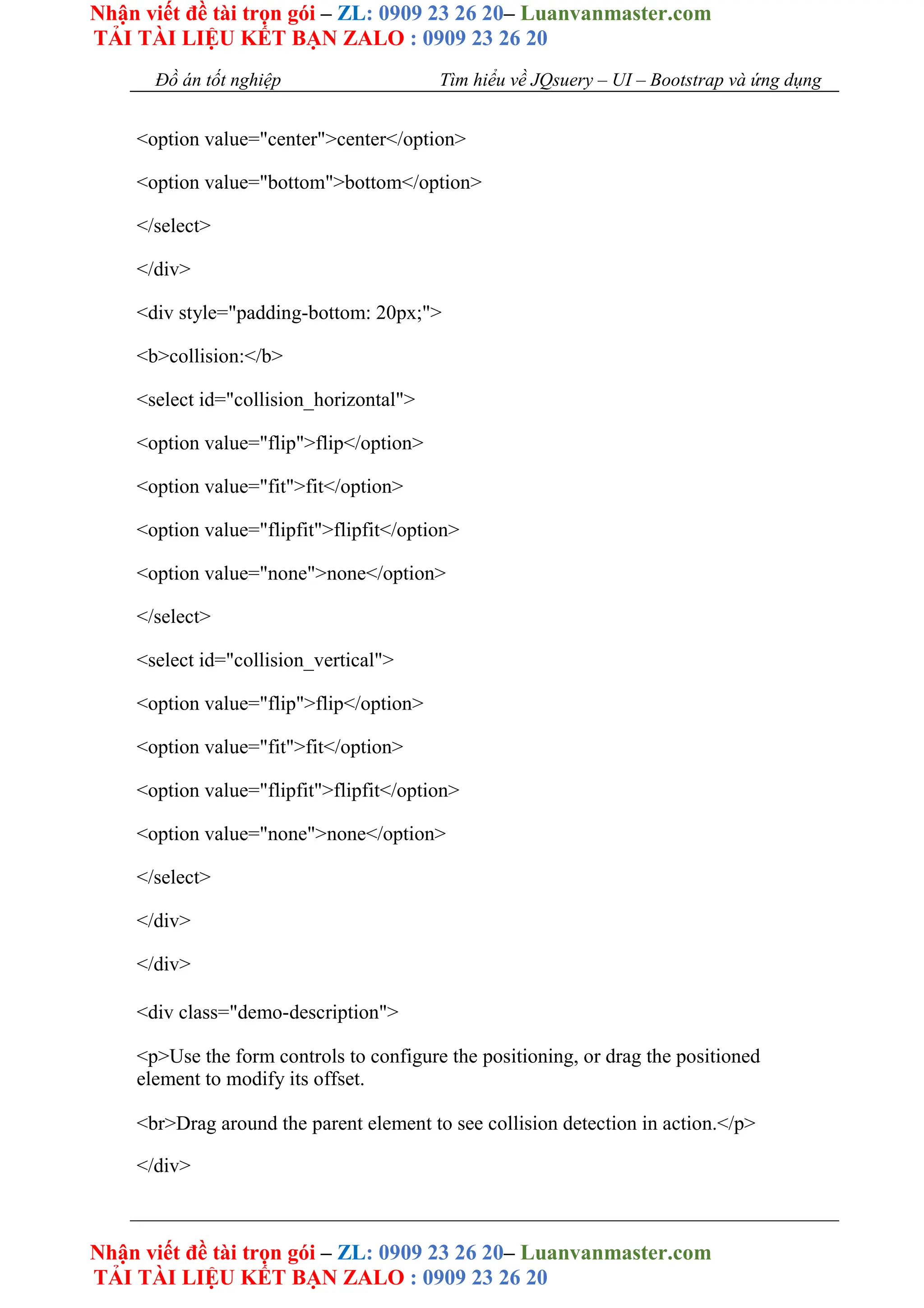 Nhận viết đề tài trọn gói – ZL: 0909 23 26 20– Luanvanmaster.com
TẢI TÀI LIỆU KẾT BẠN ZALO : 0909 23 26 20
Nhận viết đề tài trọn gói – ZL: 0909 23 26 20– Luanvanmaster.com
TẢI TÀI LIỆU KẾT BẠN ZALO : 0909 23 26 20
Đồ án tốt nghiệp Tìm hiểu về JQsuery – UI – Bootstrap và ứng dụng
<option value="center">center</option>
<option value="bottom">bottom</option>
</select>
</div>
<div style="padding-bottom: 20px;">
<b>collision:</b>
<select id="collision_horizontal">
<option value="flip">flip</option>
<option value="fit">fit</option>
<option value="flipfit">flipfit</option>
<option value="none">none</option>
</select>
<select id="collision_vertical">
<option value="flip">flip</option>
<option value="fit">fit</option>
<option value="flipfit">flipfit</option>
<option value="none">none</option>
</select>
</div>
</div>
<div class="demo-description">
<p>Use the form controls to configure the positioning, or drag the positioned
element to modify its offset.
<br>Drag around the parent element to see collision detection in action.</p>
</div>
 