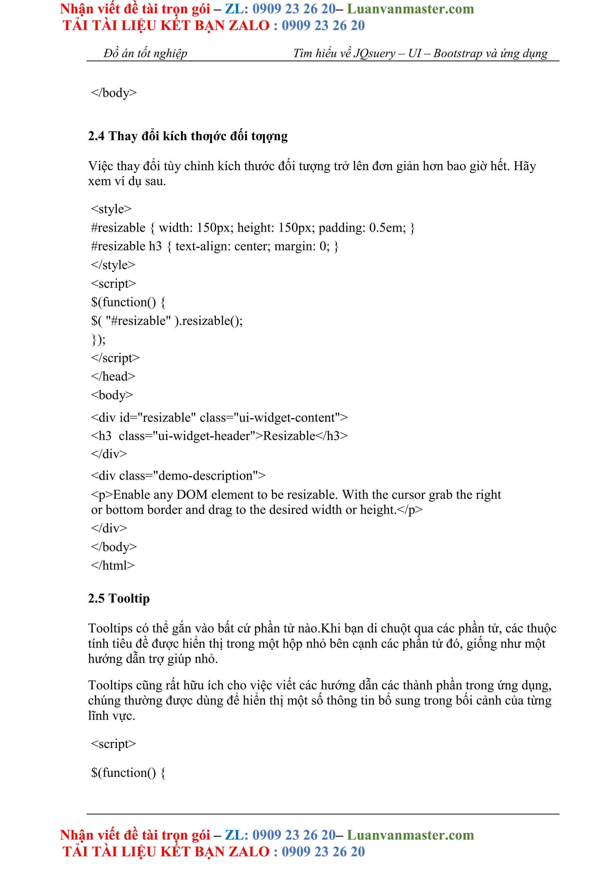 Nhận viết đề tài trọn gói – ZL: 0909 23 26 20– Luanvanmaster.com
TẢI TÀI LIỆU KẾT BẠN ZALO : 0909 23 26 20
Nhận viết đề tài trọn gói – ZL: 0909 23 26 20– Luanvanmaster.com
TẢI TÀI LIỆU KẾT BẠN ZALO : 0909 23 26 20
Đồ án tốt nghiệp Tìm hiểu về JQsuery – UI – Bootstrap và ứng dụng
</body>
2.4 Thay đổi kích thƣớc đối tƣợng
Việc thay đổi tùy chỉnh kích thước đối tượng trở lên đơn giản hơn bao giờ hết. Hãy
xem ví dụ sau.
<style>
#resizable { width: 150px; height: 150px; padding: 0.5em; }
#resizable h3 { text-align: center; margin: 0; }
</style>
<script>
$(function() {
$( "#resizable" ).resizable();
});
</script>
</head>
<body>
<div id="resizable" class="ui-widget-content">
<h3 class="ui-widget-header">Resizable</h3>
</div>
<div class="demo-description">
<p>Enable any DOM element to be resizable. With the cursor grab the right
or bottom border and drag to the desired width or height.</p>
</div>
</body>
</html>
2.5 Tooltip
Tooltips có thể gắn vào bất cứ phần tử nào.Khi bạn di chuột qua các phần tử, các thuộc
tính tiêu đề được hiển thị trong một hộp nhỏ bên cạnh các phần tử đó, giống như một
hướng dẫn trợ giúp nhỏ.
Tooltips cũng rất hữu ích cho việc viết các hướng dẫn các thành phần trong ứng dụng,
chúng thường được dùng để hiển thị một số thông tin bổ sung trong bối cảnh của từng
lĩnh vực.
<script>
$(function() {
 