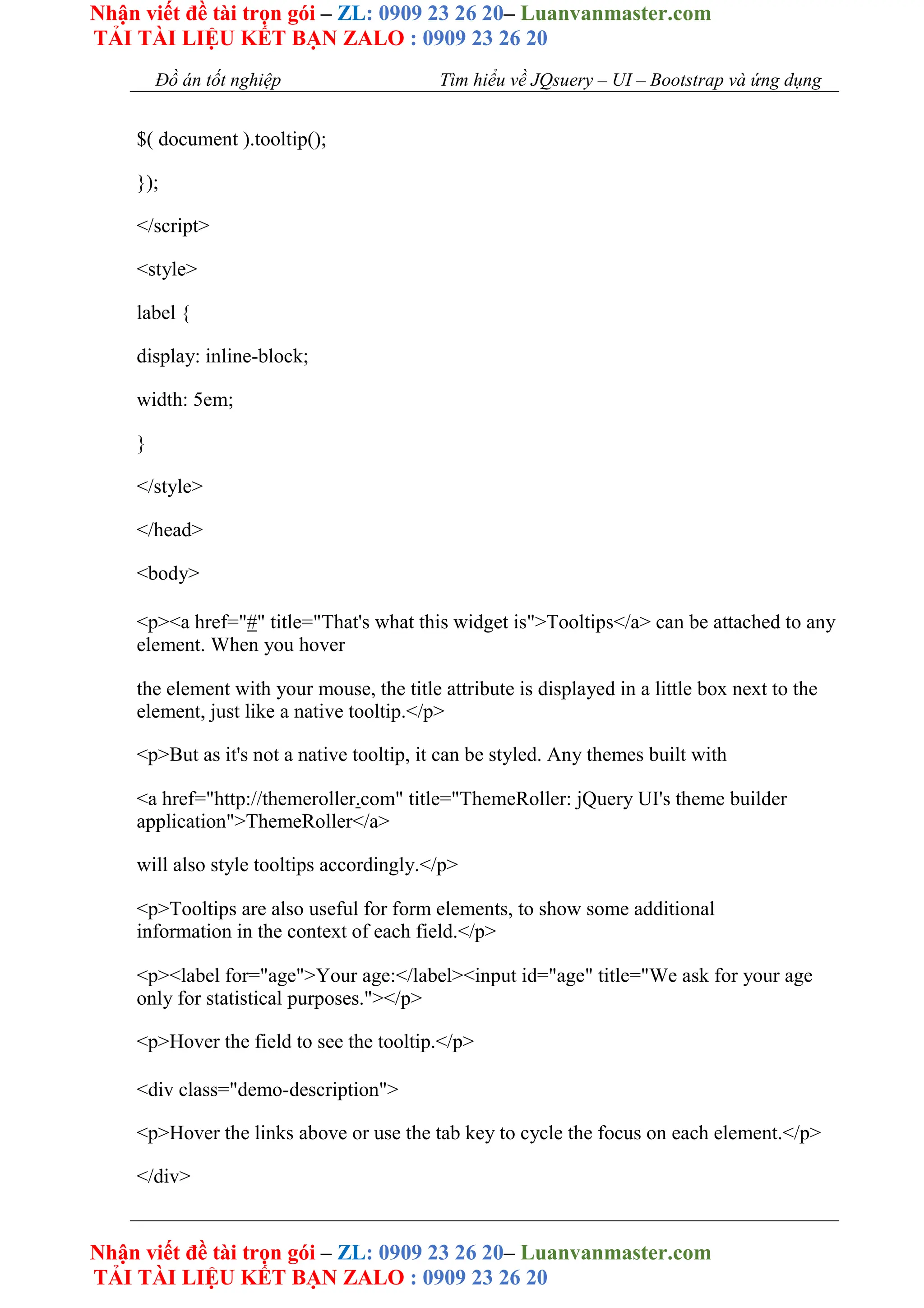 Nhận viết đề tài trọn gói – ZL: 0909 23 26 20– Luanvanmaster.com
TẢI TÀI LIỆU KẾT BẠN ZALO : 0909 23 26 20
Nhận viết đề tài trọn gói – ZL: 0909 23 26 20– Luanvanmaster.com
TẢI TÀI LIỆU KẾT BẠN ZALO : 0909 23 26 20
Đồ án tốt nghiệp Tìm hiểu về JQsuery – UI – Bootstrap và ứng dụng
$( document ).tooltip();
});
</script>
<style>
label {
display: inline-block;
width: 5em;
}
</style>
</head>
<body>
<p><a href="#" title="That's what this widget is">Tooltips</a> can be attached to any
element. When you hover
the element with your mouse, the title attribute is displayed in a little box next to the
element, just like a native tooltip.</p>
<p>But as it's not a native tooltip, it can be styled. Any themes built with
<a href="http://themeroller.com" title="ThemeRoller: jQuery UI's theme builder
application">ThemeRoller</a>
will also style tooltips accordingly.</p>
<p>Tooltips are also useful for form elements, to show some additional
information in the context of each field.</p>
<p><label for="age">Your age:</label><input id="age" title="We ask for your age
only for statistical purposes."></p>
<p>Hover the field to see the tooltip.</p>
<div class="demo-description">
<p>Hover the links above or use the tab key to cycle the focus on each element.</p>
</div>
 