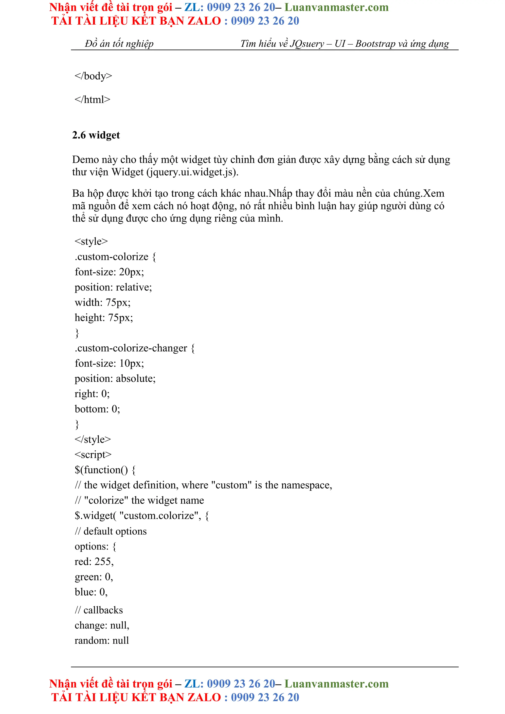 Nhận viết đề tài trọn gói – ZL: 0909 23 26 20– Luanvanmaster.com
TẢI TÀI LIỆU KẾT BẠN ZALO : 0909 23 26 20
Nhận viết đề tài trọn gói – ZL: 0909 23 26 20– Luanvanmaster.com
TẢI TÀI LIỆU KẾT BẠN ZALO : 0909 23 26 20
Đồ án tốt nghiệp Tìm hiểu về JQsuery – UI – Bootstrap và ứng dụng
</body>
</html>
2.6 widget
Demo này cho thấy một widget tùy chỉnh đơn giản được xây dựng bằng cách sử dụng
thư viện Widget (jquery.ui.widget.js).
Ba hộp được khởi tạo trong cách khác nhau.Nhấp thay đổi màu nền của chúng.Xem
mã nguồn để xem cách nó hoạt động, nó rất nhiều bình luận hay giúp người dùng có
thể sử dụng được cho ứng dụng riêng của mình.
<style>
.custom-colorize {
font-size: 20px;
position: relative;
width: 75px;
height: 75px;
}
.custom-colorize-changer {
font-size: 10px;
position: absolute;
right: 0;
bottom: 0;
}
</style>
<script>
$(function() {
// the widget definition, where "custom" is the namespace,
// "colorize" the widget name
$.widget( "custom.colorize", {
// default options
options: {
red: 255,
green: 0,
blue: 0,
// callbacks
change: null,
random: null
 