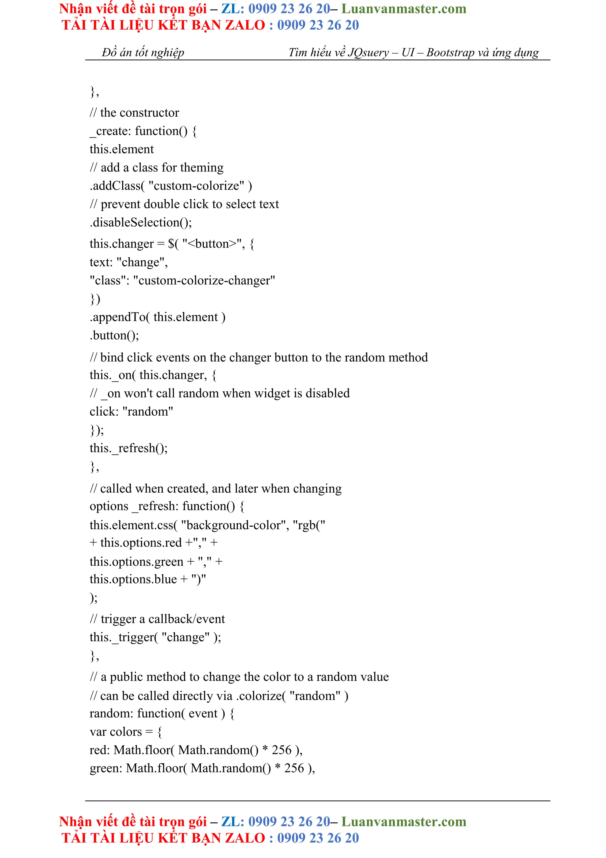 Nhận viết đề tài trọn gói – ZL: 0909 23 26 20– Luanvanmaster.com
TẢI TÀI LIỆU KẾT BẠN ZALO : 0909 23 26 20
Nhận viết đề tài trọn gói – ZL: 0909 23 26 20– Luanvanmaster.com
TẢI TÀI LIỆU KẾT BẠN ZALO : 0909 23 26 20
Đồ án tốt nghiệp Tìm hiểu về JQsuery – UI – Bootstrap và ứng dụng
},
// the constructor
_create: function() {
this.element
// add a class for theming
.addClass( "custom-colorize" )
// prevent double click to select text
.disableSelection();
this.changer = $( "<button>", {
text: "change",
"class": "custom-colorize-changer"
})
.appendTo( this.element )
.button();
// bind click events on the changer button to the random method
this._on( this.changer, {
// _on won't call random when widget is disabled
click: "random"
});
this._refresh();
},
// called when created, and later when changing
options _refresh: function() {
this.element.css( "background-color", "rgb("
+ this.options.red +"," +
this.options.green + "," +
this.options.blue + ")"
);
// trigger a callback/event
this._trigger( "change" );
},
// a public method to change the color to a random value
// can be called directly via .colorize( "random" )
random: function( event ) {
var colors = {
red: Math.floor( Math.random() * 256 ),
green: Math.floor( Math.random() * 256 ),
 