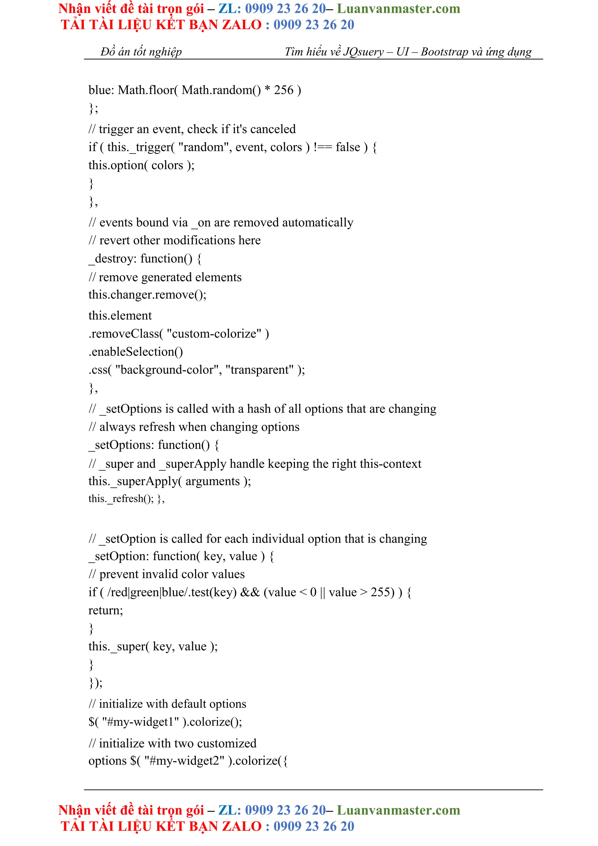 Nhận viết đề tài trọn gói – ZL: 0909 23 26 20– Luanvanmaster.com
TẢI TÀI LIỆU KẾT BẠN ZALO : 0909 23 26 20
Nhận viết đề tài trọn gói – ZL: 0909 23 26 20– Luanvanmaster.com
TẢI TÀI LIỆU KẾT BẠN ZALO : 0909 23 26 20
Đồ án tốt nghiệp Tìm hiểu về JQsuery – UI – Bootstrap và ứng dụng
blue: Math.floor( Math.random() * 256 )
};
// trigger an event, check if it's canceled
if ( this._trigger( "random", event, colors ) !== false ) {
this.option( colors );
}
},
// events bound via _on are removed automatically
// revert other modifications here
_destroy: function() {
// remove generated elements
this.changer.remove();
this.element
.removeClass( "custom-colorize" )
.enableSelection()
.css( "background-color", "transparent" );
},
// _setOptions is called with a hash of all options that are changing
// always refresh when changing options
_setOptions: function() {
// _super and _superApply handle keeping the right this-context
this._superApply( arguments );
this._refresh(); },
// _setOption is called for each individual option that is changing
_setOption: function( key, value ) {
// prevent invalid color values
if ( /red|green|blue/.test(key) && (value < 0 || value > 255) ) {
return;
}
this._super( key, value );
}
});
// initialize with default options
$( "#my-widget1" ).colorize();
// initialize with two customized
options $( "#my-widget2" ).colorize({
 