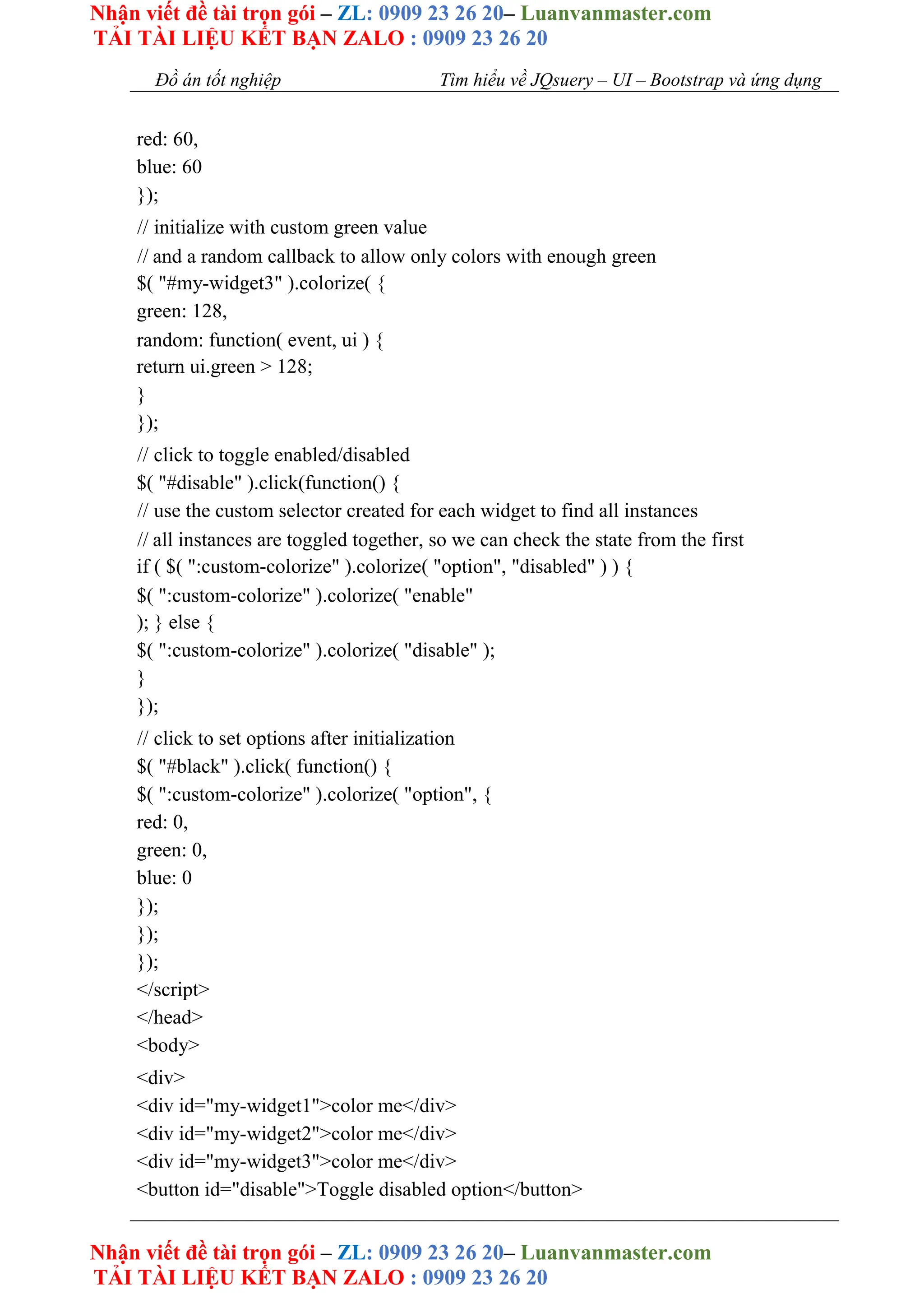 Nhận viết đề tài trọn gói – ZL: 0909 23 26 20– Luanvanmaster.com
TẢI TÀI LIỆU KẾT BẠN ZALO : 0909 23 26 20
Nhận viết đề tài trọn gói – ZL: 0909 23 26 20– Luanvanmaster.com
TẢI TÀI LIỆU KẾT BẠN ZALO : 0909 23 26 20
Đồ án tốt nghiệp Tìm hiểu về JQsuery – UI – Bootstrap và ứng dụng
red: 60,
blue: 60
});
// initialize with custom green value
// and a random callback to allow only colors with enough green
$( "#my-widget3" ).colorize( {
green: 128,
random: function( event, ui ) {
return ui.green > 128;
}
});
// click to toggle enabled/disabled
$( "#disable" ).click(function() {
// use the custom selector created for each widget to find all instances
// all instances are toggled together, so we can check the state from the first
if ( $( ":custom-colorize" ).colorize( "option", "disabled" ) ) {
$( ":custom-colorize" ).colorize( "enable"
); } else {
$( ":custom-colorize" ).colorize( "disable" );
}
});
// click to set options after initialization
$( "#black" ).click( function() {
$( ":custom-colorize" ).colorize( "option", {
red: 0,
green: 0,
blue: 0
});
});
});
</script>
</head>
<body>
<div>
<div id="my-widget1">color me</div>
<div id="my-widget2">color me</div>
<div id="my-widget3">color me</div>
<button id="disable">Toggle disabled option</button>
 