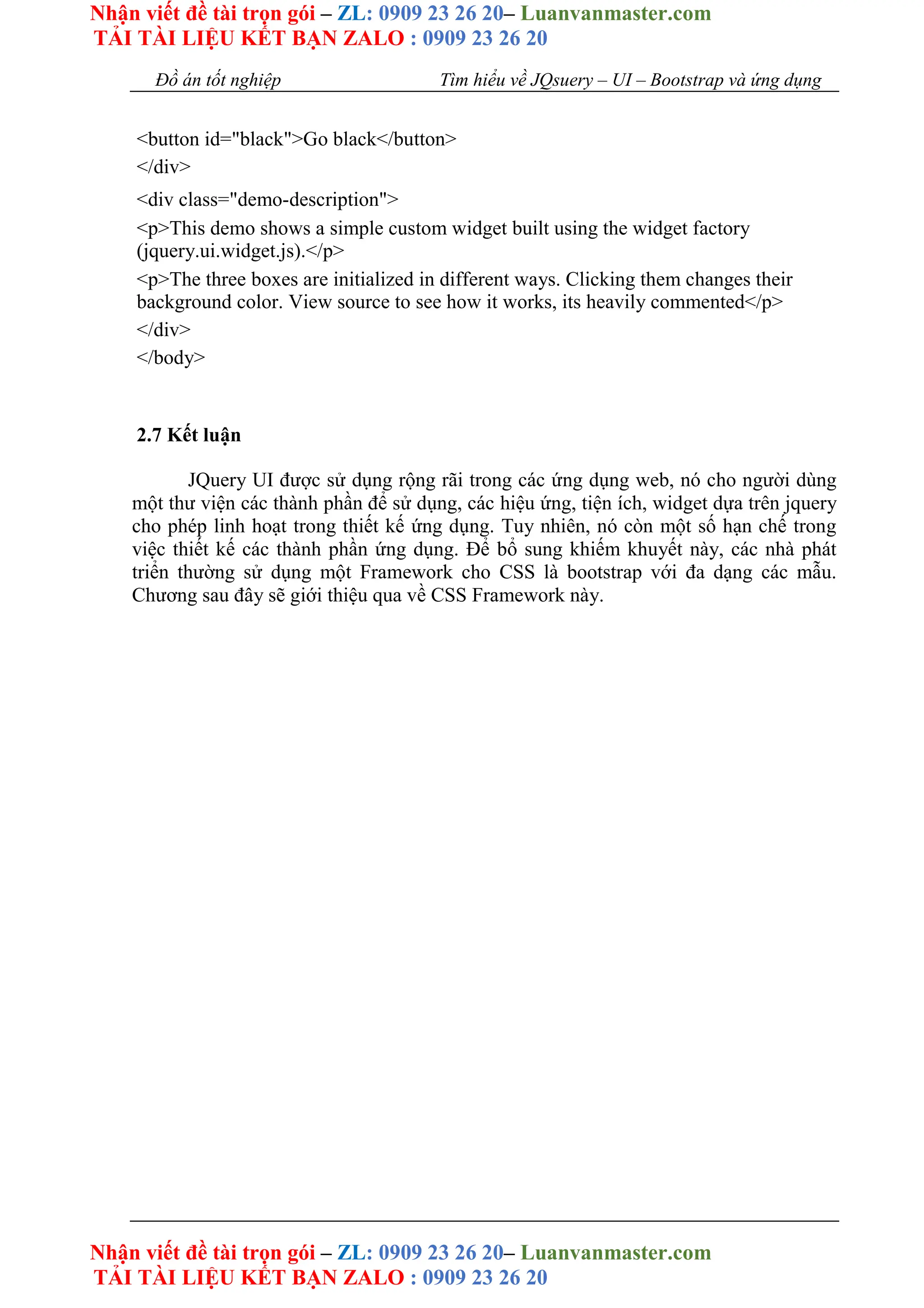 Nhận viết đề tài trọn gói – ZL: 0909 23 26 20– Luanvanmaster.com
TẢI TÀI LIỆU KẾT BẠN ZALO : 0909 23 26 20
Nhận viết đề tài trọn gói – ZL: 0909 23 26 20– Luanvanmaster.com
TẢI TÀI LIỆU KẾT BẠN ZALO : 0909 23 26 20
Đồ án tốt nghiệp Tìm hiểu về JQsuery – UI – Bootstrap và ứng dụng
<button id="black">Go black</button>
</div>
<div class="demo-description">
<p>This demo shows a simple custom widget built using the widget factory
(jquery.ui.widget.js).</p>
<p>The three boxes are initialized in different ways. Clicking them changes their
background color. View source to see how it works, its heavily commented</p>
</div>
</body>
2.7 Kết luận
JQuery UI được sử dụng rộng rãi trong các ứng dụng web, nó cho người dùng
một thư viện các thành phần để sử dụng, các hiệu ứng, tiện ích, widget dựa trên jquery
cho phép linh hoạt trong thiết kế ứng dụng. Tuy nhiên, nó còn một số hạn chế trong
việc thiết kế các thành phần ứng dụng. Để bổ sung khiếm khuyết này, các nhà phát
triển thường sử dụng một Framework cho CSS là bootstrap với đa dạng các mẫu.
Chương sau đây sẽ giới thiệu qua về CSS Framework này.
 