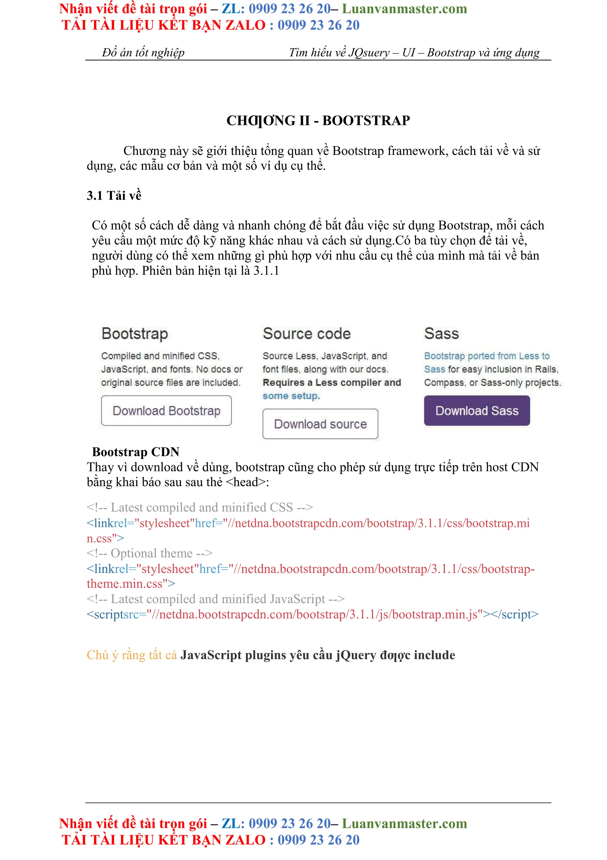 Nhận viết đề tài trọn gói – ZL: 0909 23 26 20– Luanvanmaster.com
TẢI TÀI LIỆU KẾT BẠN ZALO : 0909 23 26 20
Nhận viết đề tài trọn gói – ZL: 0909 23 26 20– Luanvanmaster.com
TẢI TÀI LIỆU KẾT BẠN ZALO : 0909 23 26 20
Đồ án tốt nghiệp Tìm hiểu về JQsuery – UI – Bootstrap và ứng dụng
CHƢƠNG II - BOOTSTRAP
Chương này sẽ giới thiệu tổng quan về Bootstrap framework, cách tải về và sử
dụng, các mẫu cơ bản và một số ví dụ cụ thể.
3.1 Tải về
Có một số cách dễ dàng và nhanh chóng để bắt đầu việc sử dụng Bootstrap, mỗi cách
yêu cầu một mức độ kỹ năng khác nhau và cách sử dụng.Có ba tùy chọn để tải về,
người dùng có thể xem những gì phù hợp với nhu cầu cụ thể của mình mà tải về bản
phù hợp. Phiên bản hiện tại là 3.1.1
Bootstrap CDN
Thay vì download về dùng, bootstrap cũng cho phép sử dụng trực tiếp trên host CDN
bằng khai báo sau sau thẻ <head>:
<!-- Latest compiled and minified CSS -->
<linkrel="stylesheet"href="//netdna.bootstrapcdn.com/bootstrap/3.1.1/css/bootstrap.mi
n.css">
<!-- Optional theme -->
<linkrel="stylesheet"href="//netdna.bootstrapcdn.com/bootstrap/3.1.1/css/bootstrap-
theme.min.css">
<!-- Latest compiled and minified JavaScript -->
<scriptsrc="//netdna.bootstrapcdn.com/bootstrap/3.1.1/js/bootstrap.min.js"></script>
Chú ý rằng tất cả JavaScript plugins yêu cầu jQuery đƣợc include
 