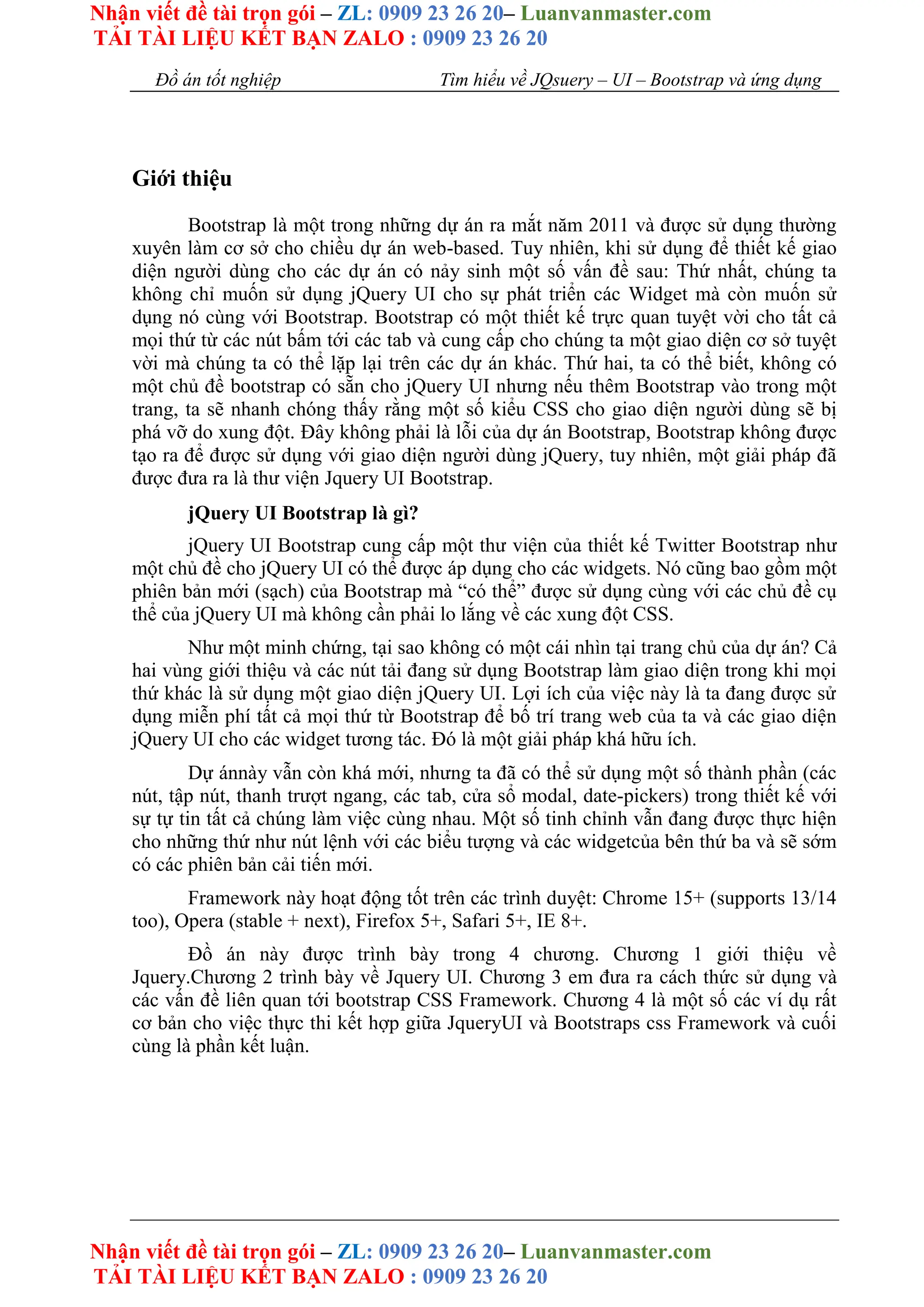 Nhận viết đề tài trọn gói – ZL: 0909 23 26 20– Luanvanmaster.com
TẢI TÀI LIỆU KẾT BẠN ZALO : 0909 23 26 20
Nhận viết đề tài trọn gói – ZL: 0909 23 26 20– Luanvanmaster.com
TẢI TÀI LIỆU KẾT BẠN ZALO : 0909 23 26 20
Đồ án tốt nghiệp Tìm hiểu về JQsuery – UI – Bootstrap và ứng dụng
Giới thiệu
Bootstrap là một trong những dự án ra mắt năm 2011 và được sử dụng thường
xuyên làm cơ sở cho chiều dự án web-based. Tuy nhiên, khi sử dụng để thiết kế giao
diện người dùng cho các dự án có nảy sinh một số vấn đề sau: Thứ nhất, chúng ta
không chỉ muốn sử dụng jQuery UI cho sự phát triển các Widget mà còn muốn sử
dụng nó cùng với Bootstrap. Bootstrap có một thiết kế trực quan tuyệt vời cho tất cả
mọi thứ từ các nút bấm tới các tab và cung cấp cho chúng ta một giao diện cơ sở tuyệt
vời mà chúng ta có thể lặp lại trên các dự án khác. Thứ hai, ta có thể biết, không có
một chủ đề bootstrap có sẵn cho jQuery UI nhưng nếu thêm Bootstrap vào trong một
trang, ta sẽ nhanh chóng thấy rằng một số kiểu CSS cho giao diện người dùng sẽ bị
phá vỡ do xung đột. Đây không phải là lỗi của dự án Bootstrap, Bootstrap không được
tạo ra để được sử dụng với giao diện người dùng jQuery, tuy nhiên, một giải pháp đã
được đưa ra là thư viện Jquery UI Bootstrap.
jQuery UI Bootstrap là gì?
jQuery UI Bootstrap cung cấp một thư viện của thiết kế Twitter Bootstrap như
một chủ đề cho jQuery UI có thể được áp dụng cho các widgets. Nó cũng bao gồm một
phiên bản mới (sạch) của Bootstrap mà “có thể” được sử dụng cùng với các chủ đề cụ
thể của jQuery UI mà không cần phải lo lắng về các xung đột CSS.
Như một minh chứng, tại sao không có một cái nhìn tại trang chủ của dự án? Cả
hai vùng giới thiệu và các nút tải đang sử dụng Bootstrap làm giao diện trong khi mọi
thứ khác là sử dụng một giao diện jQuery UI. Lợi ích của việc này là ta đang được sử
dụng miễn phí tất cả mọi thứ từ Bootstrap để bố trí trang web của ta và các giao diện
jQuery UI cho các widget tương tác. Đó là một giải pháp khá hữu ích.
Dự ánnày vẫn còn khá mới, nhưng ta đã có thể sử dụng một số thành phần (các
nút, tập nút, thanh trượt ngang, các tab, cửa sổ modal, date-pickers) trong thiết kế với
sự tự tin tất cả chúng làm việc cùng nhau. Một số tinh chỉnh vẫn đang được thực hiện
cho những thứ như nút lệnh với các biểu tượng và các widgetcủa bên thứ ba và sẽ sớm
có các phiên bản cải tiến mới.
Framework này hoạt động tốt trên các trình duyệt: Chrome 15+ (supports 13/14
too), Opera (stable + next), Firefox 5+, Safari 5+, IE 8+.
Đồ án này được trình bày trong 4 chương. Chương 1 giới thiệu về
Jquery.Chương 2 trình bày về Jquery UI. Chương 3 em đưa ra cách thức sử dụng và
các vấn đề liên quan tới bootstrap CSS Framework. Chương 4 là một số các ví dụ rất
cơ bản cho việc thực thi kết hợp giữa JqueryUI và Bootstraps css Framework và cuối
cùng là phần kết luận.
 