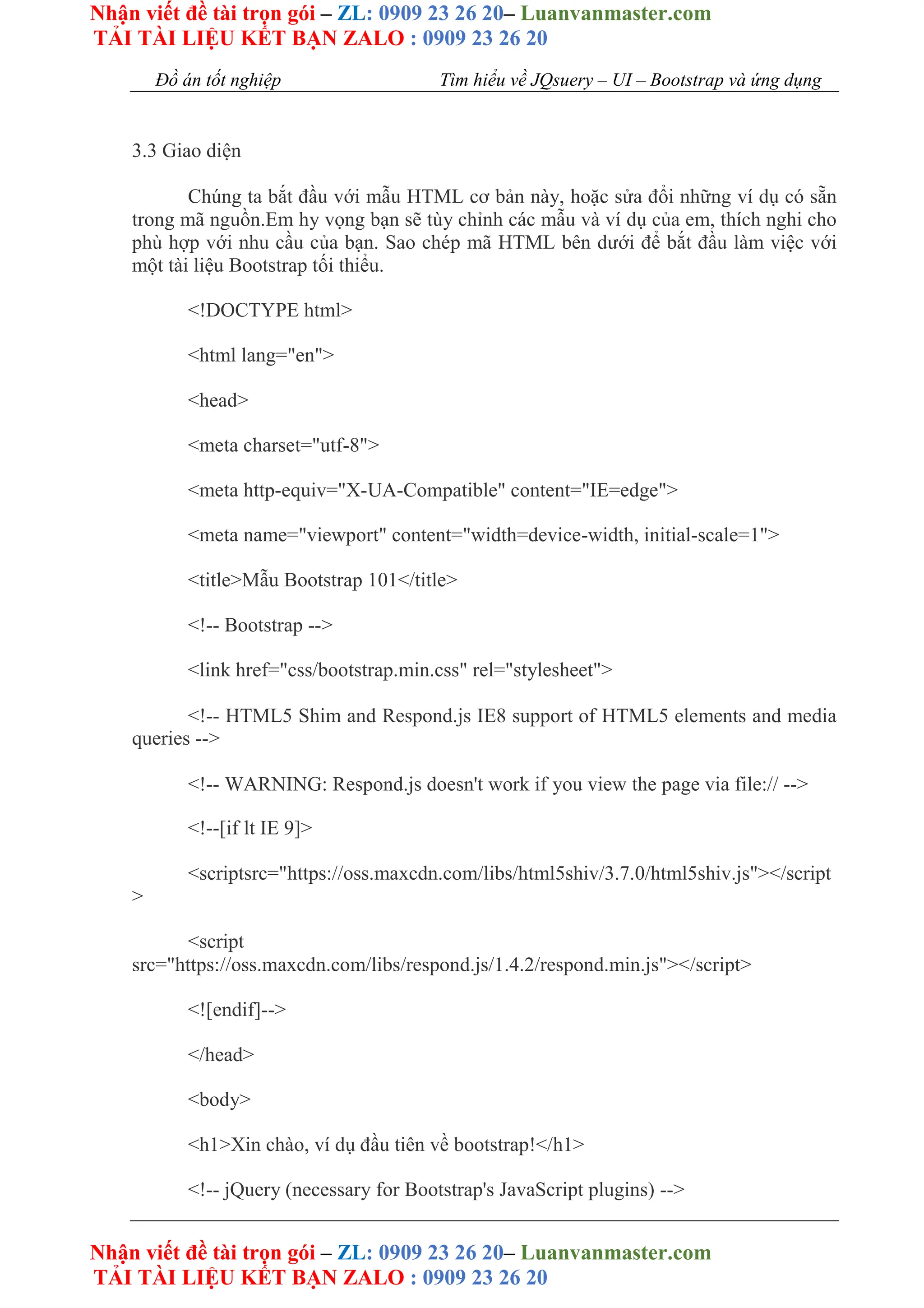 Nhận viết đề tài trọn gói – ZL: 0909 23 26 20– Luanvanmaster.com
TẢI TÀI LIỆU KẾT BẠN ZALO : 0909 23 26 20
Nhận viết đề tài trọn gói – ZL: 0909 23 26 20– Luanvanmaster.com
TẢI TÀI LIỆU KẾT BẠN ZALO : 0909 23 26 20
Đồ án tốt nghiệp Tìm hiểu về JQsuery – UI – Bootstrap và ứng dụng
3.3 Giao diện
Chúng ta bắt đầu với mẫu HTML cơ bản này, hoặc sửa đổi những ví dụ có sẵn
trong mã nguồn.Em hy vọng bạn sẽ tùy chỉnh các mẫu và ví dụ của em, thích nghi cho
phù hợp với nhu cầu của bạn. Sao chép mã HTML bên dưới để bắt đầu làm việc với
một tài liệu Bootstrap tối thiểu.
<!DOCTYPE html>
<html lang="en">
<head>
<meta charset="utf-8">
<meta http-equiv="X-UA-Compatible" content="IE=edge">
<meta name="viewport" content="width=device-width, initial-scale=1">
<title>Mẫu Bootstrap 101</title>
<!-- Bootstrap -->
<link href="css/bootstrap.min.css" rel="stylesheet">
<!-- HTML5 Shim and Respond.js IE8 support of HTML5 elements and media
queries -->
<!-- WARNING: Respond.js doesn't work if you view the page via file:// -->
<!--[if lt IE 9]>
<scriptsrc="https://oss.maxcdn.com/libs/html5shiv/3.7.0/html5shiv.js"></script
>
<script
src="https://oss.maxcdn.com/libs/respond.js/1.4.2/respond.min.js"></script>
<![endif]-->
</head>
<body>
<h1>Xin chào, ví dụ đầu tiên về bootstrap!</h1>
<!-- jQuery (necessary for Bootstrap's JavaScript plugins) -->
 