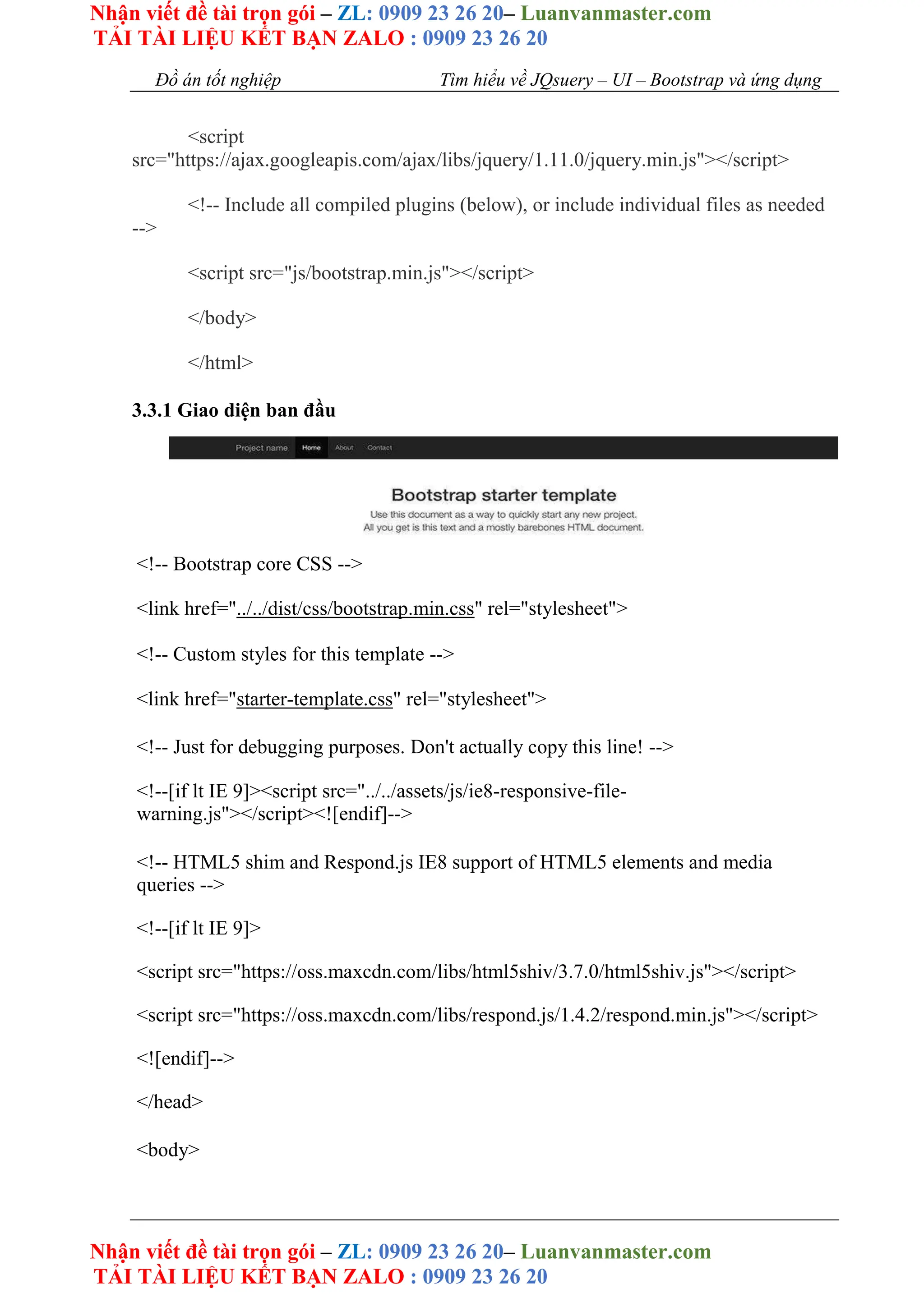 Nhận viết đề tài trọn gói – ZL: 0909 23 26 20– Luanvanmaster.com
TẢI TÀI LIỆU KẾT BẠN ZALO : 0909 23 26 20
Nhận viết đề tài trọn gói – ZL: 0909 23 26 20– Luanvanmaster.com
TẢI TÀI LIỆU KẾT BẠN ZALO : 0909 23 26 20
Đồ án tốt nghiệp Tìm hiểu về JQsuery – UI – Bootstrap và ứng dụng
<script
src="https://ajax.googleapis.com/ajax/libs/jquery/1.11.0/jquery.min.js"></script>
<!-- Include all compiled plugins (below), or include individual files as needed
-->
<script src="js/bootstrap.min.js"></script>
</body>
</html>
3.3.1 Giao diện ban đầu
<!-- Bootstrap core CSS -->
<link href="../../dist/css/bootstrap.min.css" rel="stylesheet">
<!-- Custom styles for this template -->
<link href="starter-template.css" rel="stylesheet">
<!-- Just for debugging purposes. Don't actually copy this line! -->
<!--[if lt IE 9]><script src="../../assets/js/ie8-responsive-file-
warning.js"></script><![endif]-->
<!-- HTML5 shim and Respond.js IE8 support of HTML5 elements and media
queries -->
<!--[if lt IE 9]>
<script src="https://oss.maxcdn.com/libs/html5shiv/3.7.0/html5shiv.js"></script>
<script src="https://oss.maxcdn.com/libs/respond.js/1.4.2/respond.min.js"></script>
<![endif]-->
</head>
<body>
 