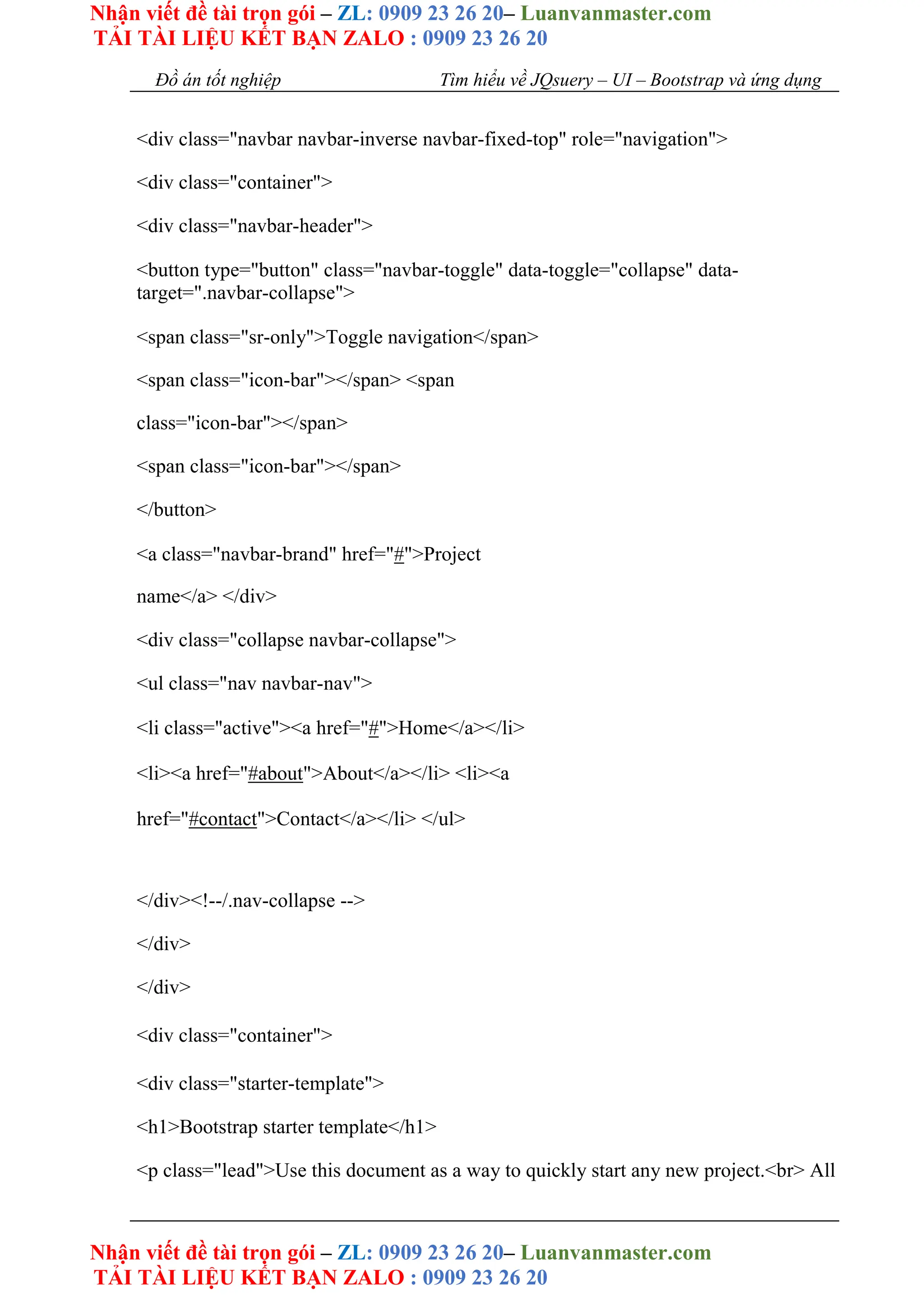 Nhận viết đề tài trọn gói – ZL: 0909 23 26 20– Luanvanmaster.com
TẢI TÀI LIỆU KẾT BẠN ZALO : 0909 23 26 20
Nhận viết đề tài trọn gói – ZL: 0909 23 26 20– Luanvanmaster.com
TẢI TÀI LIỆU KẾT BẠN ZALO : 0909 23 26 20
Đồ án tốt nghiệp Tìm hiểu về JQsuery – UI – Bootstrap và ứng dụng
<div class="navbar navbar-inverse navbar-fixed-top" role="navigation">
<div class="container">
<div class="navbar-header">
<button type="button" class="navbar-toggle" data-toggle="collapse" data-
target=".navbar-collapse">
<span class="sr-only">Toggle navigation</span>
<span class="icon-bar"></span> <span
class="icon-bar"></span>
<span class="icon-bar"></span>
</button>
<a class="navbar-brand" href="#">Project
name</a> </div>
<div class="collapse navbar-collapse">
<ul class="nav navbar-nav">
<li class="active"><a href="#">Home</a></li>
<li><a href="#about">About</a></li> <li><a
href="#contact">Contact</a></li> </ul>
</div><!--/.nav-collapse -->
</div>
</div>
<div class="container">
<div class="starter-template">
<h1>Bootstrap starter template</h1>
<p class="lead">Use this document as a way to quickly start any new project.<br> All
 
