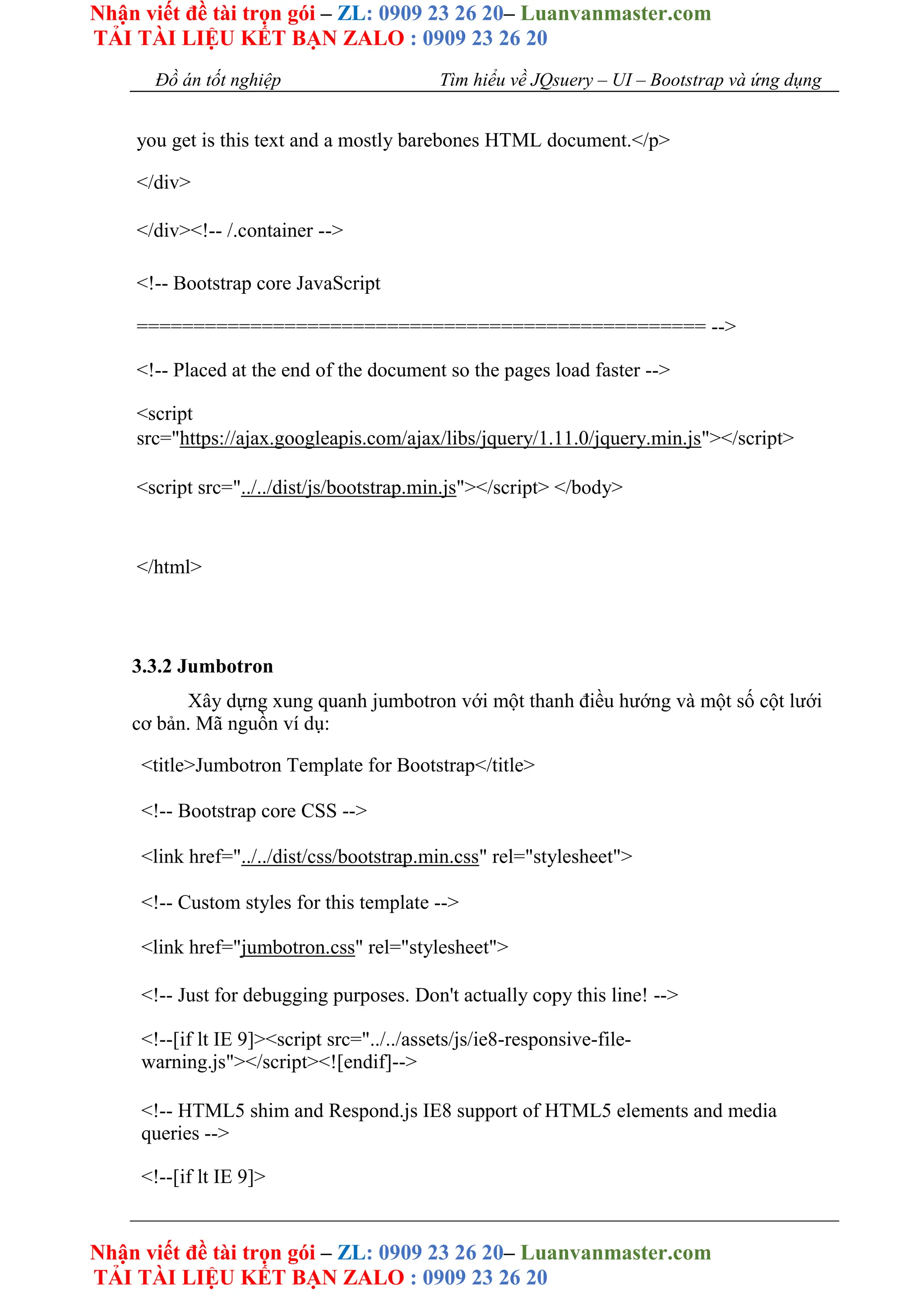 Nhận viết đề tài trọn gói – ZL: 0909 23 26 20– Luanvanmaster.com
TẢI TÀI LIỆU KẾT BẠN ZALO : 0909 23 26 20
Nhận viết đề tài trọn gói – ZL: 0909 23 26 20– Luanvanmaster.com
TẢI TÀI LIỆU KẾT BẠN ZALO : 0909 23 26 20
Đồ án tốt nghiệp Tìm hiểu về JQsuery – UI – Bootstrap và ứng dụng
you get is this text and a mostly barebones HTML document.</p>
</div>
</div><!-- /.container -->
<!-- Bootstrap core JavaScript
================================================== -->
<!-- Placed at the end of the document so the pages load faster -->
<script
src="https://ajax.googleapis.com/ajax/libs/jquery/1.11.0/jquery.min.js"></script>
<script src="../../dist/js/bootstrap.min.js"></script> </body>
</html>
3.3.2 Jumbotron
Xây dựng xung quanh jumbotron với một thanh điều hướng và một số cột lưới
cơ bản. Mã nguồn ví dụ:
<title>Jumbotron Template for Bootstrap</title>
<!-- Bootstrap core CSS -->
<link href="../../dist/css/bootstrap.min.css" rel="stylesheet">
<!-- Custom styles for this template -->
<link href="jumbotron.css" rel="stylesheet">
<!-- Just for debugging purposes. Don't actually copy this line! -->
<!--[if lt IE 9]><script src="../../assets/js/ie8-responsive-file-
warning.js"></script><![endif]-->
<!-- HTML5 shim and Respond.js IE8 support of HTML5 elements and media
queries -->
<!--[if lt IE 9]>
 