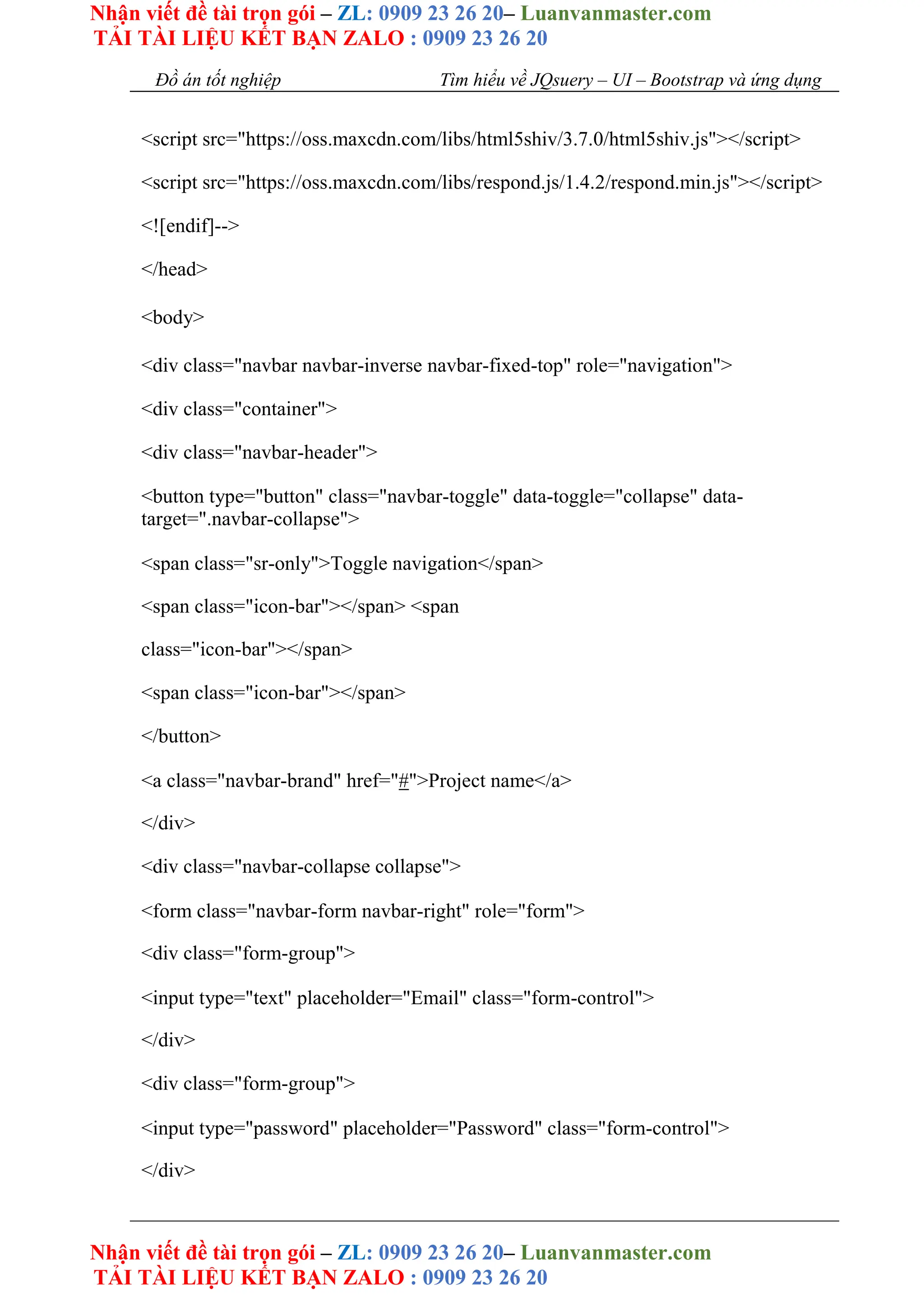 Nhận viết đề tài trọn gói – ZL: 0909 23 26 20– Luanvanmaster.com
TẢI TÀI LIỆU KẾT BẠN ZALO : 0909 23 26 20
Nhận viết đề tài trọn gói – ZL: 0909 23 26 20– Luanvanmaster.com
TẢI TÀI LIỆU KẾT BẠN ZALO : 0909 23 26 20
Đồ án tốt nghiệp Tìm hiểu về JQsuery – UI – Bootstrap và ứng dụng
<script src="https://oss.maxcdn.com/libs/html5shiv/3.7.0/html5shiv.js"></script>
<script src="https://oss.maxcdn.com/libs/respond.js/1.4.2/respond.min.js"></script>
<![endif]-->
</head>
<body>
<div class="navbar navbar-inverse navbar-fixed-top" role="navigation">
<div class="container">
<div class="navbar-header">
<button type="button" class="navbar-toggle" data-toggle="collapse" data-
target=".navbar-collapse">
<span class="sr-only">Toggle navigation</span>
<span class="icon-bar"></span> <span
class="icon-bar"></span>
<span class="icon-bar"></span>
</button>
<a class="navbar-brand" href="#">Project name</a>
</div>
<div class="navbar-collapse collapse">
<form class="navbar-form navbar-right" role="form">
<div class="form-group">
<input type="text" placeholder="Email" class="form-control">
</div>
<div class="form-group">
<input type="password" placeholder="Password" class="form-control">
</div>
 