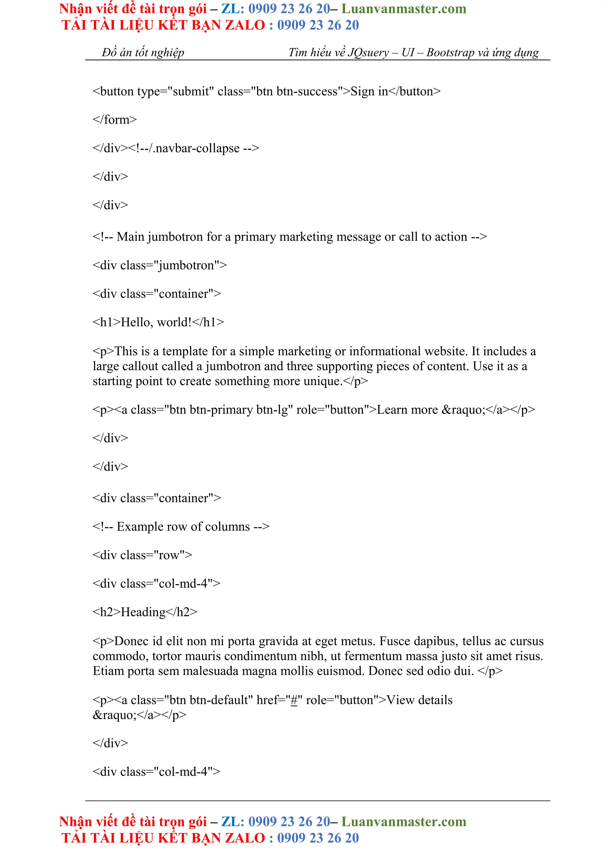 Nhận viết đề tài trọn gói – ZL: 0909 23 26 20– Luanvanmaster.com
TẢI TÀI LIỆU KẾT BẠN ZALO : 0909 23 26 20
Nhận viết đề tài trọn gói – ZL: 0909 23 26 20– Luanvanmaster.com
TẢI TÀI LIỆU KẾT BẠN ZALO : 0909 23 26 20
Đồ án tốt nghiệp Tìm hiểu về JQsuery – UI – Bootstrap và ứng dụng
<button type="submit" class="btn btn-success">Sign in</button>
</form>
</div><!--/.navbar-collapse -->
</div>
</div>
<!-- Main jumbotron for a primary marketing message or call to action -->
<div class="jumbotron">
<div class="container">
<h1>Hello, world!</h1>
<p>This is a template for a simple marketing or informational website. It includes a
large callout called a jumbotron and three supporting pieces of content. Use it as a
starting point to create something more unique.</p>
<p><a class="btn btn-primary btn-lg" role="button">Learn more &raquo;</a></p>
</div>
</div>
<div class="container">
<!-- Example row of columns -->
<div class="row">
<div class="col-md-4">
<h2>Heading</h2>
<p>Donec id elit non mi porta gravida at eget metus. Fusce dapibus, tellus ac cursus
commodo, tortor mauris condimentum nibh, ut fermentum massa justo sit amet risus.
Etiam porta sem malesuada magna mollis euismod. Donec sed odio dui. </p>
<p><a class="btn btn-default" href="#" role="button">View details
&raquo;</a></p>
</div>
<div class="col-md-4">
 