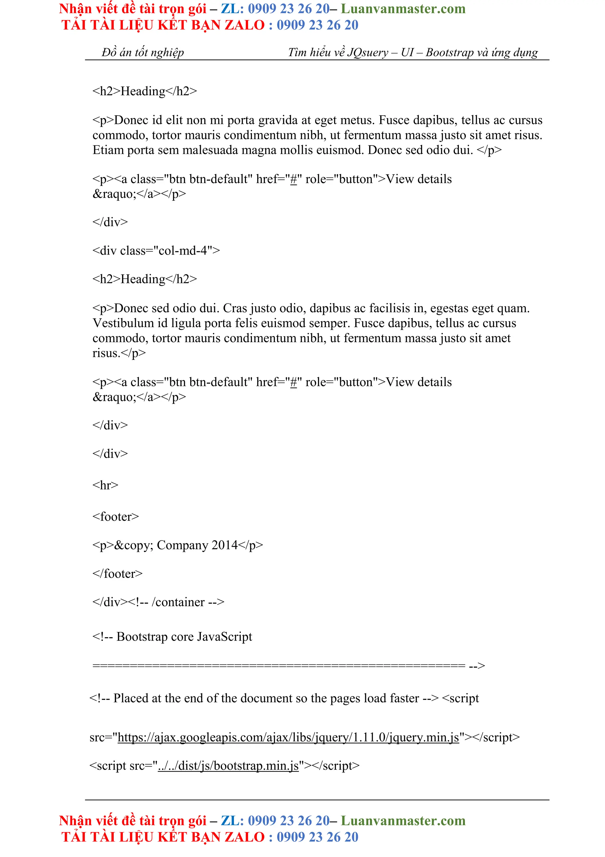 Nhận viết đề tài trọn gói – ZL: 0909 23 26 20– Luanvanmaster.com
TẢI TÀI LIỆU KẾT BẠN ZALO : 0909 23 26 20
Nhận viết đề tài trọn gói – ZL: 0909 23 26 20– Luanvanmaster.com
TẢI TÀI LIỆU KẾT BẠN ZALO : 0909 23 26 20
Đồ án tốt nghiệp Tìm hiểu về JQsuery – UI – Bootstrap và ứng dụng
<h2>Heading</h2>
<p>Donec id elit non mi porta gravida at eget metus. Fusce dapibus, tellus ac cursus
commodo, tortor mauris condimentum nibh, ut fermentum massa justo sit amet risus.
Etiam porta sem malesuada magna mollis euismod. Donec sed odio dui. </p>
<p><a class="btn btn-default" href="#" role="button">View details
&raquo;</a></p>
</div>
<div class="col-md-4">
<h2>Heading</h2>
<p>Donec sed odio dui. Cras justo odio, dapibus ac facilisis in, egestas eget quam.
Vestibulum id ligula porta felis euismod semper. Fusce dapibus, tellus ac cursus
commodo, tortor mauris condimentum nibh, ut fermentum massa justo sit amet
risus.</p>
<p><a class="btn btn-default" href="#" role="button">View details
&raquo;</a></p>
</div>
</div>
<hr>
<footer>
<p>&copy; Company 2014</p>
</footer>
</div><!-- /container -->
<!-- Bootstrap core JavaScript
================================================== -->
<!-- Placed at the end of the document so the pages load faster --> <script
src="https://ajax.googleapis.com/ajax/libs/jquery/1.11.0/jquery.min.js"></script>
<script src="../../dist/js/bootstrap.min.js"></script>
 