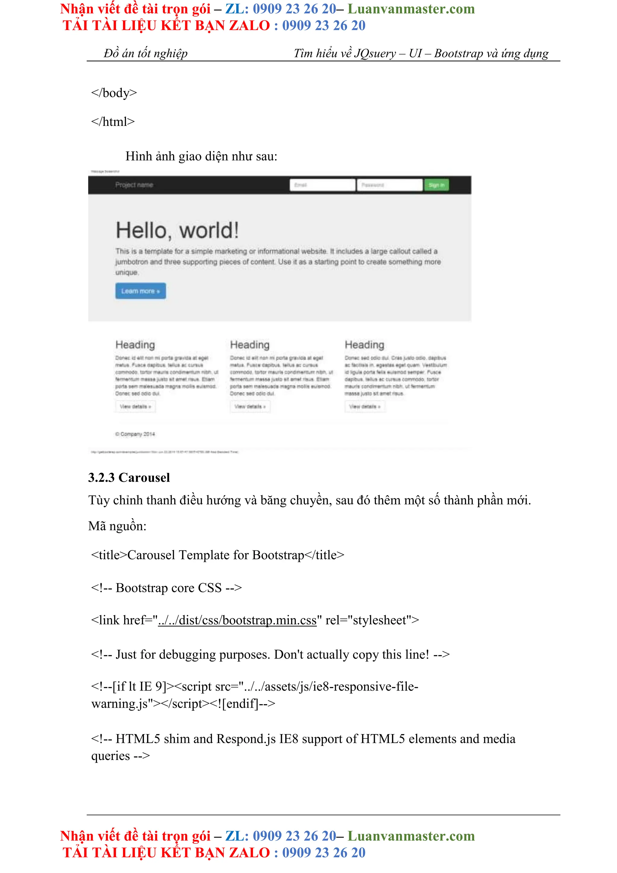 Nhận viết đề tài trọn gói – ZL: 0909 23 26 20– Luanvanmaster.com
TẢI TÀI LIỆU KẾT BẠN ZALO : 0909 23 26 20
Nhận viết đề tài trọn gói – ZL: 0909 23 26 20– Luanvanmaster.com
TẢI TÀI LIỆU KẾT BẠN ZALO : 0909 23 26 20
Đồ án tốt nghiệp Tìm hiểu về JQsuery – UI – Bootstrap và ứng dụng
</body>
</html>
Hình ảnh giao diện như sau:
3.2.3 Carousel
Tùy chỉnh thanh điều hướng và băng chuyền, sau đó thêm một số thành phần mới.
Mã nguồn:
<title>Carousel Template for Bootstrap</title>
<!-- Bootstrap core CSS -->
<link href="../../dist/css/bootstrap.min.css" rel="stylesheet">
<!-- Just for debugging purposes. Don't actually copy this line! -->
<!--[if lt IE 9]><script src="../../assets/js/ie8-responsive-file-
warning.js"></script><![endif]-->
<!-- HTML5 shim and Respond.js IE8 support of HTML5 elements and media
queries -->
 