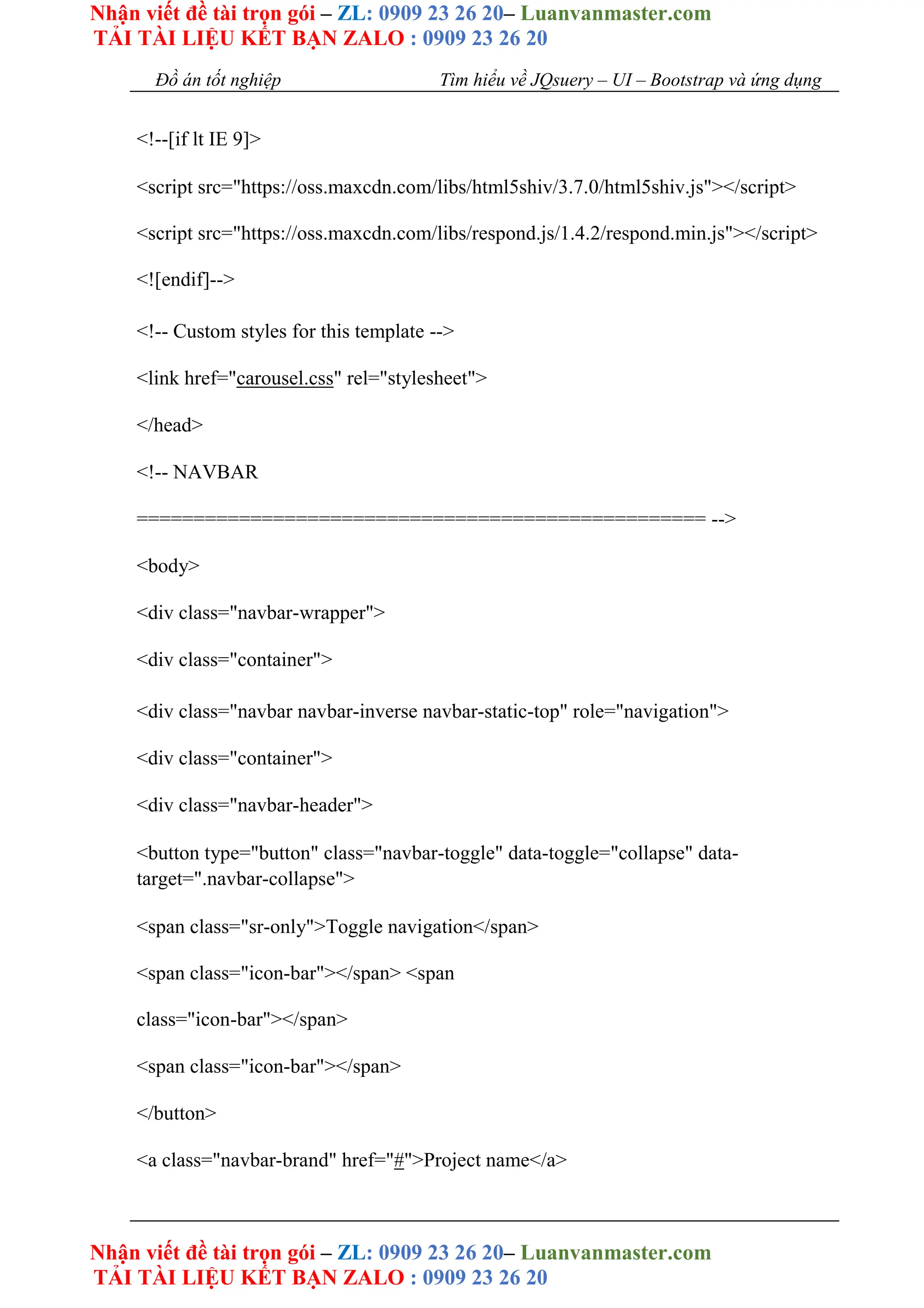 Nhận viết đề tài trọn gói – ZL: 0909 23 26 20– Luanvanmaster.com
TẢI TÀI LIỆU KẾT BẠN ZALO : 0909 23 26 20
Nhận viết đề tài trọn gói – ZL: 0909 23 26 20– Luanvanmaster.com
TẢI TÀI LIỆU KẾT BẠN ZALO : 0909 23 26 20
Đồ án tốt nghiệp Tìm hiểu về JQsuery – UI – Bootstrap và ứng dụng
<!--[if lt IE 9]>
<script src="https://oss.maxcdn.com/libs/html5shiv/3.7.0/html5shiv.js"></script>
<script src="https://oss.maxcdn.com/libs/respond.js/1.4.2/respond.min.js"></script>
<![endif]-->
<!-- Custom styles for this template -->
<link href="carousel.css" rel="stylesheet">
</head>
<!-- NAVBAR
================================================== -->
<body>
<div class="navbar-wrapper">
<div class="container">
<div class="navbar navbar-inverse navbar-static-top" role="navigation">
<div class="container">
<div class="navbar-header">
<button type="button" class="navbar-toggle" data-toggle="collapse" data-
target=".navbar-collapse">
<span class="sr-only">Toggle navigation</span>
<span class="icon-bar"></span> <span
class="icon-bar"></span>
<span class="icon-bar"></span>
</button>
<a class="navbar-brand" href="#">Project name</a>
 