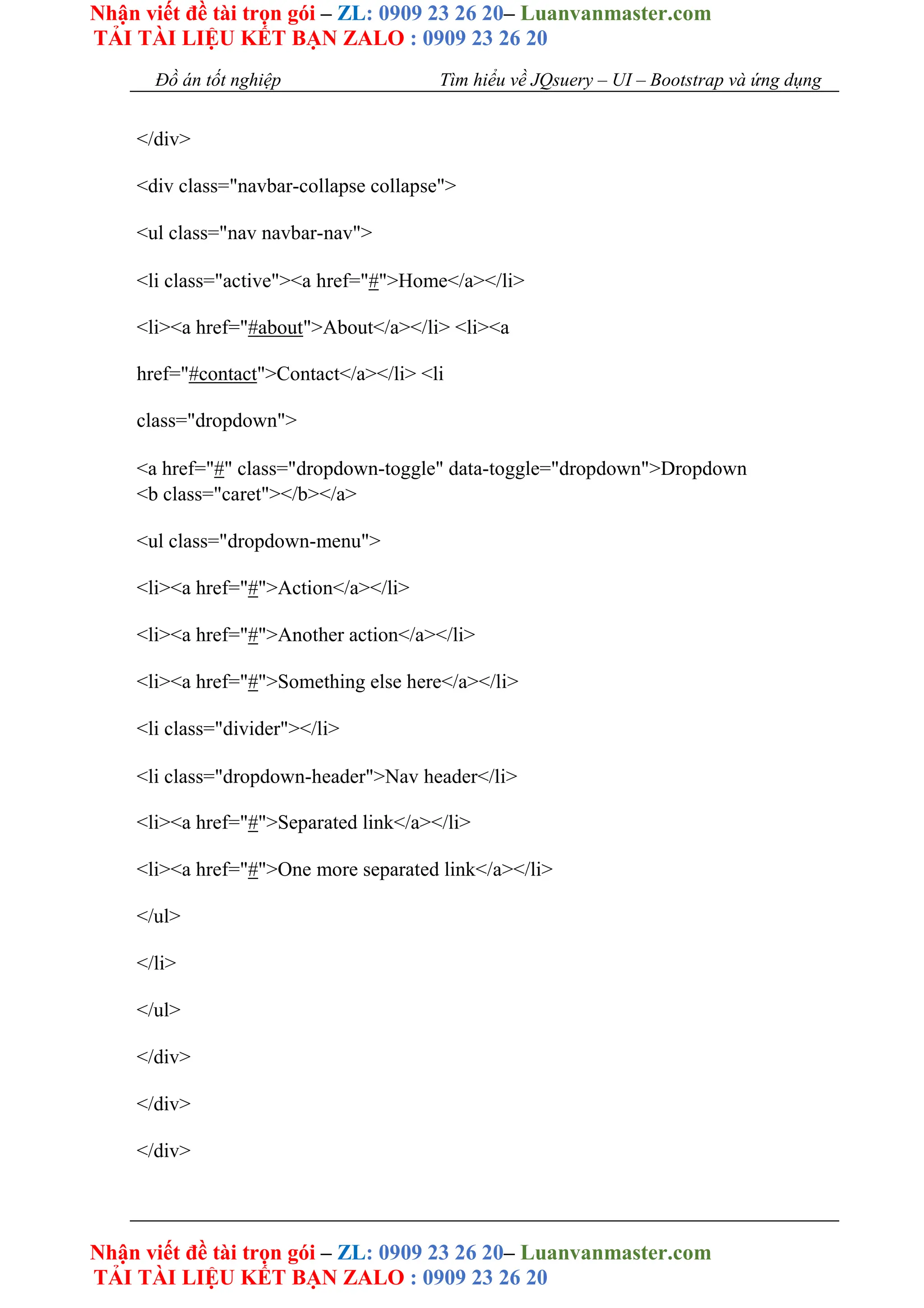Nhận viết đề tài trọn gói – ZL: 0909 23 26 20– Luanvanmaster.com
TẢI TÀI LIỆU KẾT BẠN ZALO : 0909 23 26 20
Nhận viết đề tài trọn gói – ZL: 0909 23 26 20– Luanvanmaster.com
TẢI TÀI LIỆU KẾT BẠN ZALO : 0909 23 26 20
Đồ án tốt nghiệp Tìm hiểu về JQsuery – UI – Bootstrap và ứng dụng
</div>
<div class="navbar-collapse collapse">
<ul class="nav navbar-nav">
<li class="active"><a href="#">Home</a></li>
<li><a href="#about">About</a></li> <li><a
href="#contact">Contact</a></li> <li
class="dropdown">
<a href="#" class="dropdown-toggle" data-toggle="dropdown">Dropdown
<b class="caret"></b></a>
<ul class="dropdown-menu">
<li><a href="#">Action</a></li>
<li><a href="#">Another action</a></li>
<li><a href="#">Something else here</a></li>
<li class="divider"></li>
<li class="dropdown-header">Nav header</li>
<li><a href="#">Separated link</a></li>
<li><a href="#">One more separated link</a></li>
</ul>
</li>
</ul>
</div>
</div>
</div>
 
