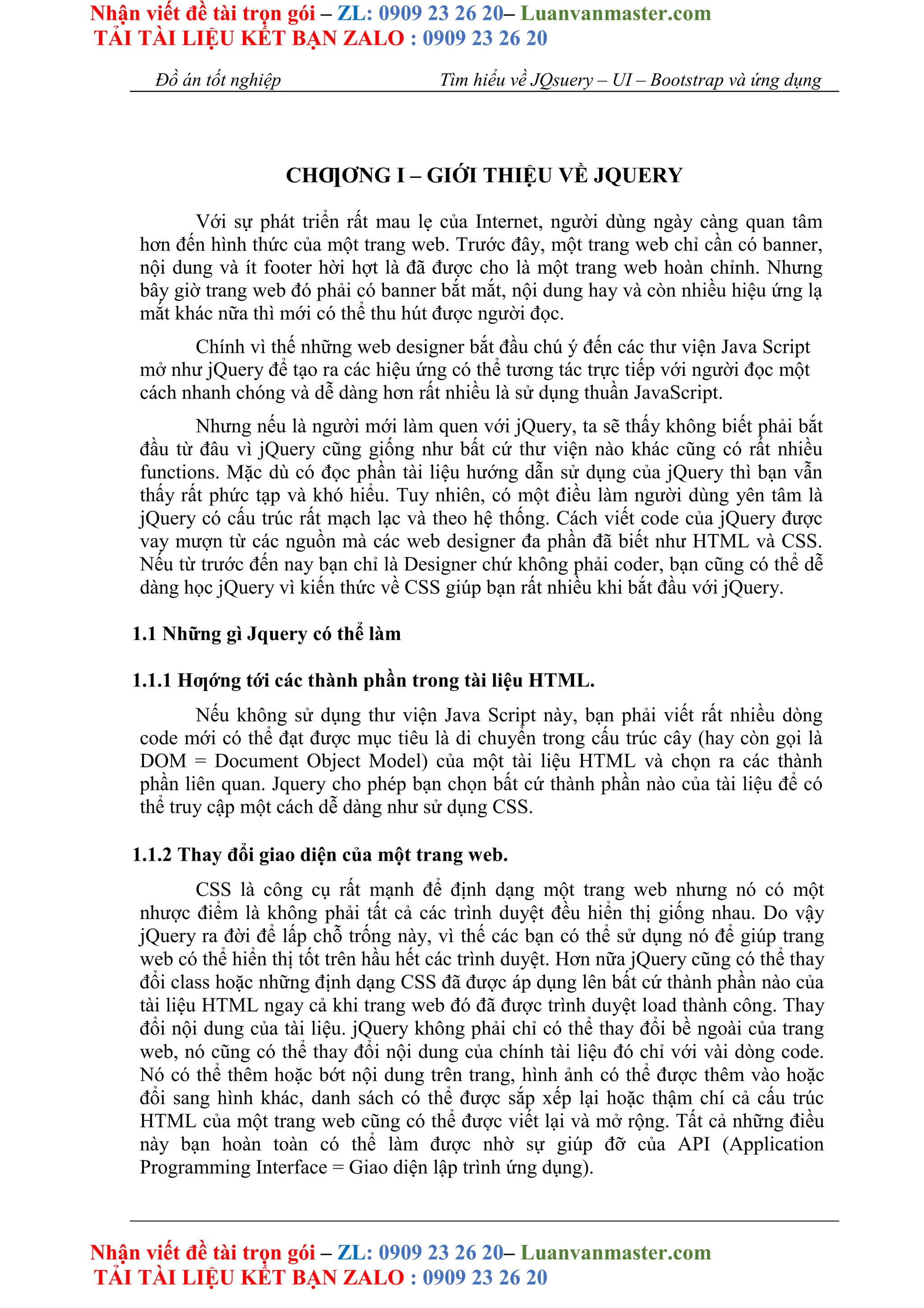 Nhận viết đề tài trọn gói – ZL: 0909 23 26 20– Luanvanmaster.com
TẢI TÀI LIỆU KẾT BẠN ZALO : 0909 23 26 20
Nhận viết đề tài trọn gói – ZL: 0909 23 26 20– Luanvanmaster.com
TẢI TÀI LIỆU KẾT BẠN ZALO : 0909 23 26 20
Đồ án tốt nghiệp Tìm hiểu về JQsuery – UI – Bootstrap và ứng dụng
CHƢƠNG I – GIỚI THIỆU VỀ JQUERY
Với sự phát triển rất mau lẹ của Internet, người dùng ngày càng quan tâm
hơn đến hình thức của một trang web. Trước đây, một trang web chỉ cần có banner,
nội dung và ít footer hời hợt là đã được cho là một trang web hoàn chỉnh. Nhưng
bây giờ trang web đó phải có banner bắt mắt, nội dung hay và còn nhiều hiệu ứng lạ
mắt khác nữa thì mới có thể thu hút được người đọc.
Chính vì thế những web designer bắt đầu chú ý đến các thư viện Java Script
mở như jQuery để tạo ra các hiệu ứng có thể tương tác trực tiếp với người đọc một
cách nhanh chóng và dễ dàng hơn rất nhiều là sử dụng thuần JavaScript.
Nhưng nếu là người mới làm quen với jQuery, ta sẽ thấy không biết phải bắt
đầu từ đâu vì jQuery cũng giống như bất cứ thư viện nào khác cũng có rất nhiều
functions. Mặc dù có đọc phần tài liệu hướng dẫn sử dụng của jQuery thì bạn vẫn
thấy rất phức tạp và khó hiểu. Tuy nhiên, có một điều làm người dùng yên tâm là
jQuery có cấu trúc rất mạch lạc và theo hệ thống. Cách viết code của jQuery được
vay mượn từ các nguồn mà các web designer đa phần đã biết như HTML và CSS.
Nếu từ trước đến nay bạn chỉ là Designer chứ không phải coder, bạn cũng có thể dễ
dàng học jQuery vì kiến thức về CSS giúp bạn rất nhiều khi bắt đầu với jQuery.
1.1 Những gì Jquery có thể làm
1.1.1 Hƣớng tới các thành phần trong tài liệu HTML.
Nếu không sử dụng thư viện Java Script này, bạn phải viết rất nhiều dòng
code mới có thể đạt được mục tiêu là di chuyển trong cấu trúc cây (hay còn gọi là
DOM = Document Object Model) của một tài liệu HTML và chọn ra các thành
phần liên quan. Jquery cho phép bạn chọn bất cứ thành phần nào của tài liệu để có
thể truy cập một cách dễ dàng như sử dụng CSS.
1.1.2 Thay đổi giao diện của một trang web.
CSS là công cụ rất mạnh để định dạng một trang web nhưng nó có một
nhược điểm là không phải tất cả các trình duyệt đều hiển thị giống nhau. Do vậy
jQuery ra đời để lấp chỗ trống này, vì thế các bạn có thể sử dụng nó để giúp trang
web có thể hiển thị tốt trên hầu hết các trình duyệt. Hơn nữa jQuery cũng có thể thay
đổi class hoặc những định dạng CSS đã được áp dụng lên bất cứ thành phần nào của
tài liệu HTML ngay cả khi trang web đó đã được trình duyệt load thành công. Thay
đổi nội dung của tài liệu. jQuery không phải chỉ có thể thay đổi bề ngoài của trang
web, nó cũng có thể thay đổi nội dung của chính tài liệu đó chỉ với vài dòng code.
Nó có thể thêm hoặc bớt nội dung trên trang, hình ảnh có thể được thêm vào hoặc
đổi sang hình khác, danh sách có thể được sắp xếp lại hoặc thậm chí cả cấu trúc
HTML của một trang web cũng có thể được viết lại và mở rộng. Tất cả những điều
này bạn hoàn toàn có thể làm được nhờ sự giúp đỡ của API (Application
Programming Interface = Giao diện lập trình ứng dụng).
 