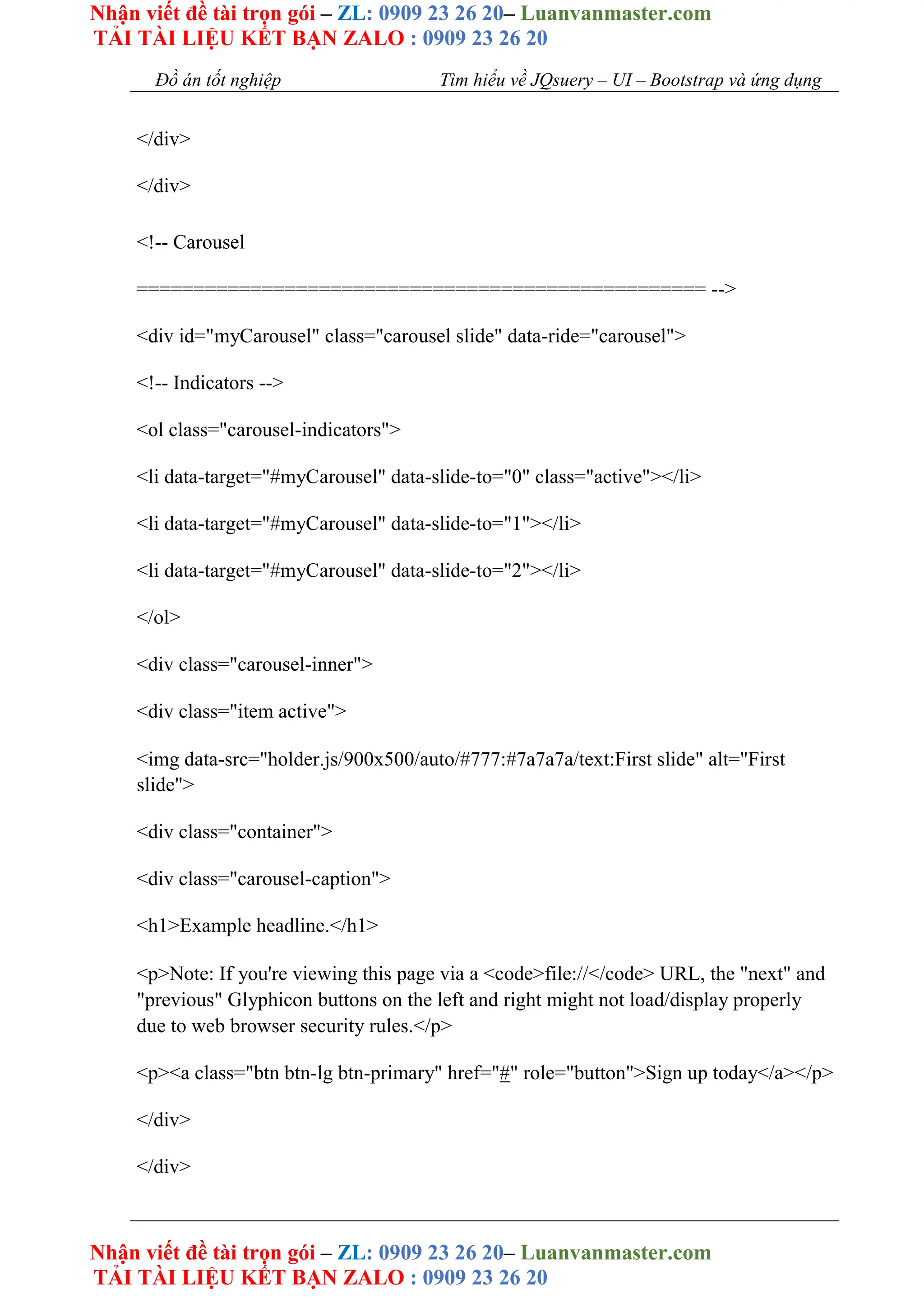 Nhận viết đề tài trọn gói – ZL: 0909 23 26 20– Luanvanmaster.com
TẢI TÀI LIỆU KẾT BẠN ZALO : 0909 23 26 20
Nhận viết đề tài trọn gói – ZL: 0909 23 26 20– Luanvanmaster.com
TẢI TÀI LIỆU KẾT BẠN ZALO : 0909 23 26 20
Đồ án tốt nghiệp Tìm hiểu về JQsuery – UI – Bootstrap và ứng dụng
</div>
</div>
<!-- Carousel
================================================== -->
<div id="myCarousel" class="carousel slide" data-ride="carousel">
<!-- Indicators -->
<ol class="carousel-indicators">
<li data-target="#myCarousel" data-slide-to="0" class="active"></li>
<li data-target="#myCarousel" data-slide-to="1"></li>
<li data-target="#myCarousel" data-slide-to="2"></li>
</ol>
<div class="carousel-inner">
<div class="item active">
<img data-src="holder.js/900x500/auto/#777:#7a7a7a/text:First slide" alt="First
slide">
<div class="container">
<div class="carousel-caption">
<h1>Example headline.</h1>
<p>Note: If you're viewing this page via a <code>file://</code> URL, the "next" and
"previous" Glyphicon buttons on the left and right might not load/display properly
due to web browser security rules.</p>
<p><a class="btn btn-lg btn-primary" href="#" role="button">Sign up today</a></p>
</div>
</div>
 
