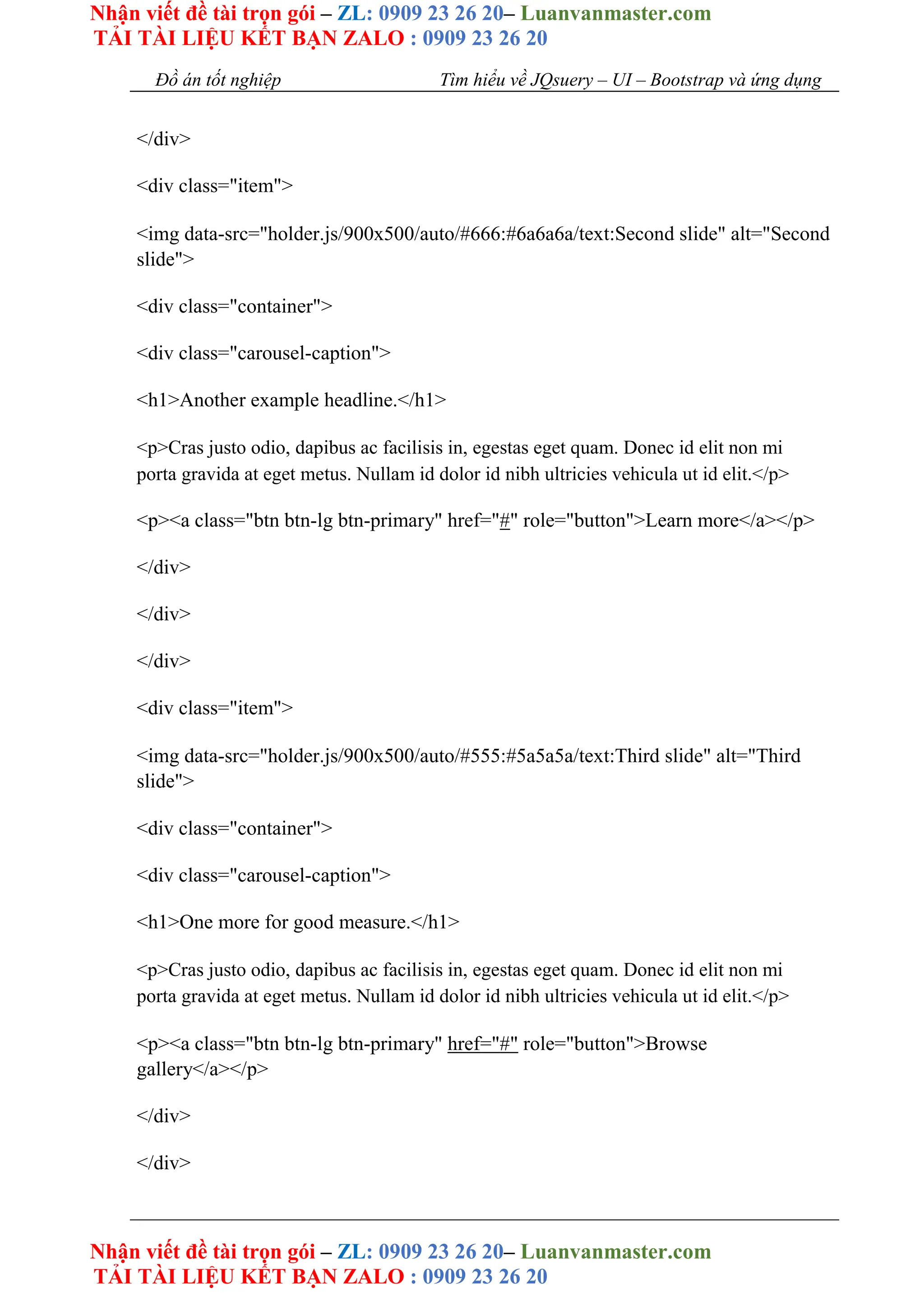Nhận viết đề tài trọn gói – ZL: 0909 23 26 20– Luanvanmaster.com
TẢI TÀI LIỆU KẾT BẠN ZALO : 0909 23 26 20
Nhận viết đề tài trọn gói – ZL: 0909 23 26 20– Luanvanmaster.com
TẢI TÀI LIỆU KẾT BẠN ZALO : 0909 23 26 20
Đồ án tốt nghiệp Tìm hiểu về JQsuery – UI – Bootstrap và ứng dụng
</div>
<div class="item">
<img data-src="holder.js/900x500/auto/#666:#6a6a6a/text:Second slide" alt="Second
slide">
<div class="container">
<div class="carousel-caption">
<h1>Another example headline.</h1>
<p>Cras justo odio, dapibus ac facilisis in, egestas eget quam. Donec id elit non mi
porta gravida at eget metus. Nullam id dolor id nibh ultricies vehicula ut id elit.</p>
<p><a class="btn btn-lg btn-primary" href="#" role="button">Learn more</a></p>
</div>
</div>
</div>
<div class="item">
<img data-src="holder.js/900x500/auto/#555:#5a5a5a/text:Third slide" alt="Third
slide">
<div class="container">
<div class="carousel-caption">
<h1>One more for good measure.</h1>
<p>Cras justo odio, dapibus ac facilisis in, egestas eget quam. Donec id elit non mi
porta gravida at eget metus. Nullam id dolor id nibh ultricies vehicula ut id elit.</p>
<p><a class="btn btn-lg btn-primary" href="#" role="button">Browse
gallery</a></p>
</div>
</div>
 