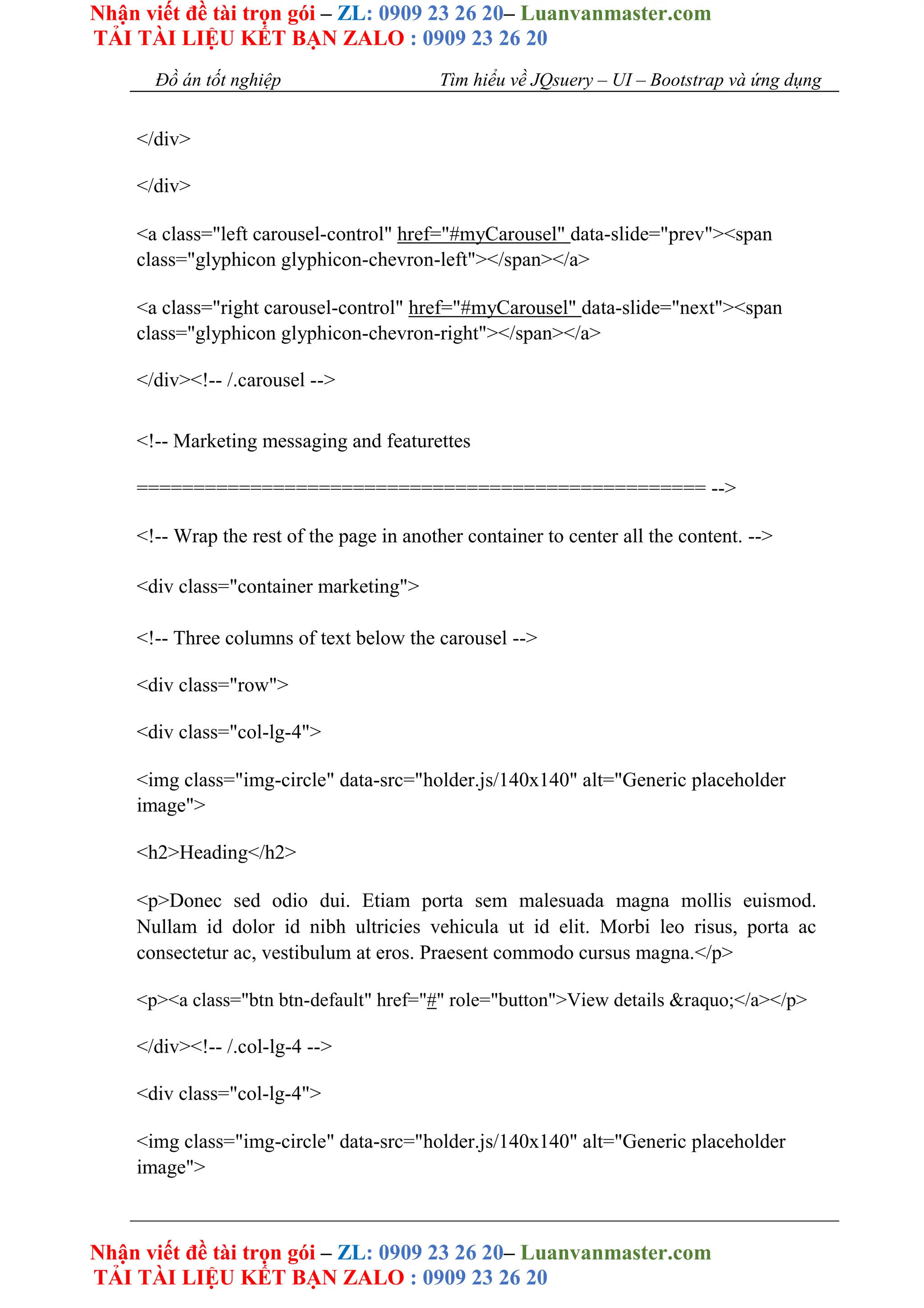 Nhận viết đề tài trọn gói – ZL: 0909 23 26 20– Luanvanmaster.com
TẢI TÀI LIỆU KẾT BẠN ZALO : 0909 23 26 20
Nhận viết đề tài trọn gói – ZL: 0909 23 26 20– Luanvanmaster.com
TẢI TÀI LIỆU KẾT BẠN ZALO : 0909 23 26 20
Đồ án tốt nghiệp Tìm hiểu về JQsuery – UI – Bootstrap và ứng dụng
</div>
</div>
<a class="left carousel-control" href="#myCarousel" data-slide="prev"><span
class="glyphicon glyphicon-chevron-left"></span></a>
<a class="right carousel-control" href="#myCarousel" data-slide="next"><span
class="glyphicon glyphicon-chevron-right"></span></a>
</div><!-- /.carousel -->
<!-- Marketing messaging and featurettes
================================================== -->
<!-- Wrap the rest of the page in another container to center all the content. -->
<div class="container marketing">
<!-- Three columns of text below the carousel -->
<div class="row">
<div class="col-lg-4">
<img class="img-circle" data-src="holder.js/140x140" alt="Generic placeholder
image">
<h2>Heading</h2>
<p>Donec sed odio dui. Etiam porta sem malesuada magna mollis euismod.
Nullam id dolor id nibh ultricies vehicula ut id elit. Morbi leo risus, porta ac
consectetur ac, vestibulum at eros. Praesent commodo cursus magna.</p>
<p><a class="btn btn-default" href="#" role="button">View details &raquo;</a></p>
</div><!-- /.col-lg-4 -->
<div class="col-lg-4">
<img class="img-circle" data-src="holder.js/140x140" alt="Generic placeholder
image">
 