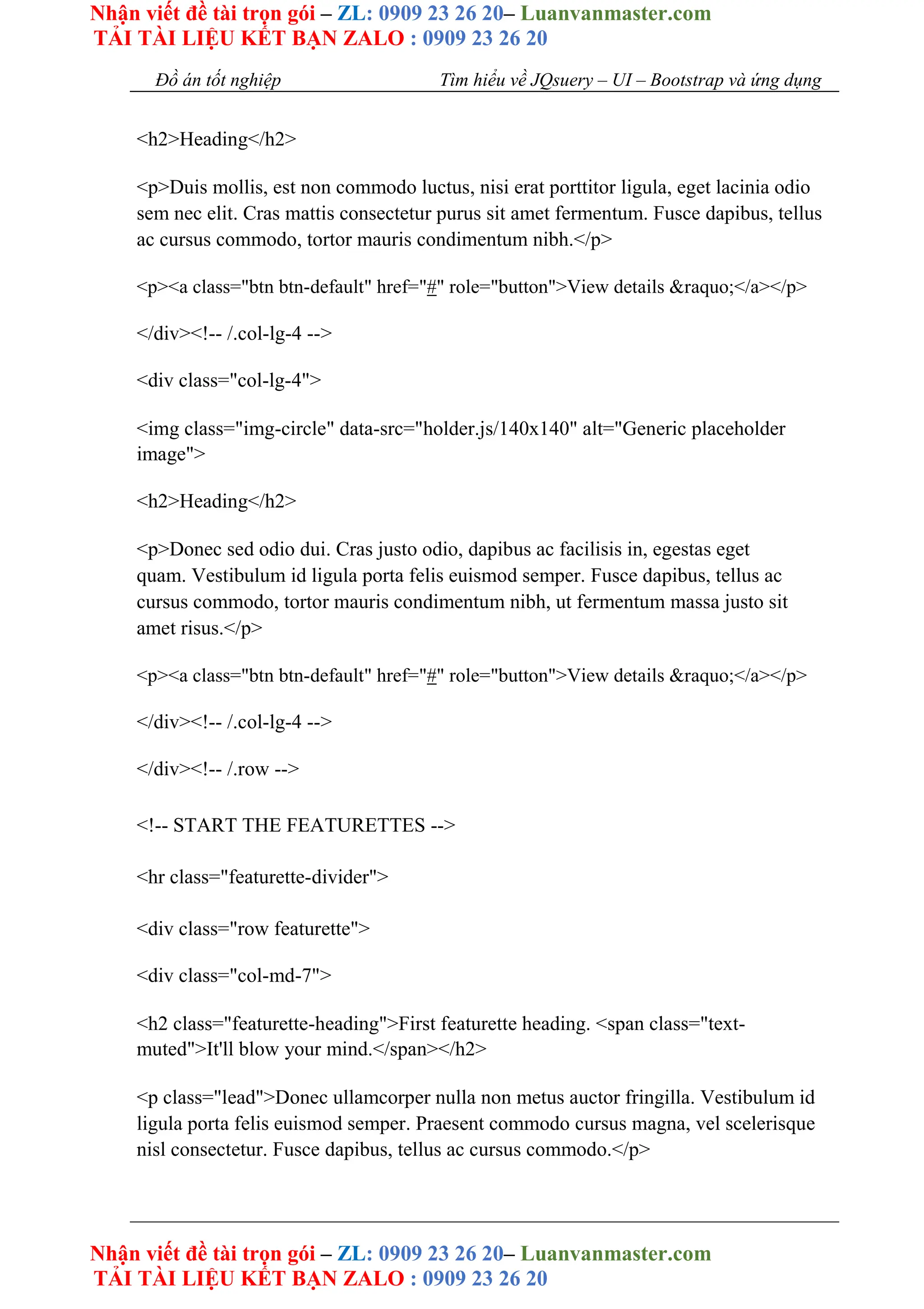 Nhận viết đề tài trọn gói – ZL: 0909 23 26 20– Luanvanmaster.com
TẢI TÀI LIỆU KẾT BẠN ZALO : 0909 23 26 20
Nhận viết đề tài trọn gói – ZL: 0909 23 26 20– Luanvanmaster.com
TẢI TÀI LIỆU KẾT BẠN ZALO : 0909 23 26 20
Đồ án tốt nghiệp Tìm hiểu về JQsuery – UI – Bootstrap và ứng dụng
<h2>Heading</h2>
<p>Duis mollis, est non commodo luctus, nisi erat porttitor ligula, eget lacinia odio
sem nec elit. Cras mattis consectetur purus sit amet fermentum. Fusce dapibus, tellus
ac cursus commodo, tortor mauris condimentum nibh.</p>
<p><a class="btn btn-default" href="#" role="button">View details &raquo;</a></p>
</div><!-- /.col-lg-4 -->
<div class="col-lg-4">
<img class="img-circle" data-src="holder.js/140x140" alt="Generic placeholder
image">
<h2>Heading</h2>
<p>Donec sed odio dui. Cras justo odio, dapibus ac facilisis in, egestas eget
quam. Vestibulum id ligula porta felis euismod semper. Fusce dapibus, tellus ac
cursus commodo, tortor mauris condimentum nibh, ut fermentum massa justo sit
amet risus.</p>
<p><a class="btn btn-default" href="#" role="button">View details &raquo;</a></p>
</div><!-- /.col-lg-4 -->
</div><!-- /.row -->
<!-- START THE FEATURETTES -->
<hr class="featurette-divider">
<div class="row featurette">
<div class="col-md-7">
<h2 class="featurette-heading">First featurette heading. <span class="text-
muted">It'll blow your mind.</span></h2>
<p class="lead">Donec ullamcorper nulla non metus auctor fringilla. Vestibulum id
ligula porta felis euismod semper. Praesent commodo cursus magna, vel scelerisque
nisl consectetur. Fusce dapibus, tellus ac cursus commodo.</p>
 
