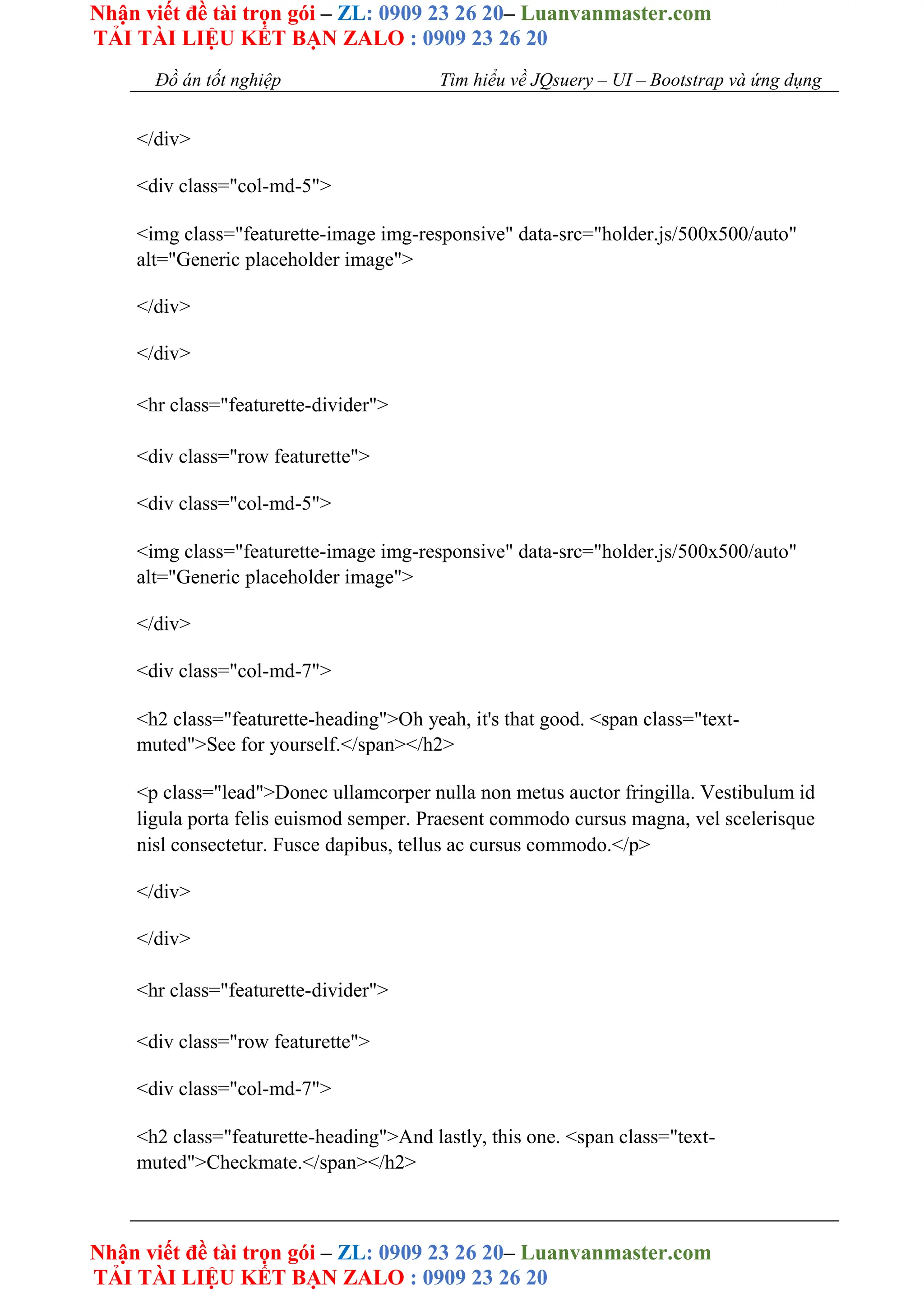 Nhận viết đề tài trọn gói – ZL: 0909 23 26 20– Luanvanmaster.com
TẢI TÀI LIỆU KẾT BẠN ZALO : 0909 23 26 20
Nhận viết đề tài trọn gói – ZL: 0909 23 26 20– Luanvanmaster.com
TẢI TÀI LIỆU KẾT BẠN ZALO : 0909 23 26 20
Đồ án tốt nghiệp Tìm hiểu về JQsuery – UI – Bootstrap và ứng dụng
</div>
<div class="col-md-5">
<img class="featurette-image img-responsive" data-src="holder.js/500x500/auto"
alt="Generic placeholder image">
</div>
</div>
<hr class="featurette-divider">
<div class="row featurette">
<div class="col-md-5">
<img class="featurette-image img-responsive" data-src="holder.js/500x500/auto"
alt="Generic placeholder image">
</div>
<div class="col-md-7">
<h2 class="featurette-heading">Oh yeah, it's that good. <span class="text-
muted">See for yourself.</span></h2>
<p class="lead">Donec ullamcorper nulla non metus auctor fringilla. Vestibulum id
ligula porta felis euismod semper. Praesent commodo cursus magna, vel scelerisque
nisl consectetur. Fusce dapibus, tellus ac cursus commodo.</p>
</div>
</div>
<hr class="featurette-divider">
<div class="row featurette">
<div class="col-md-7">
<h2 class="featurette-heading">And lastly, this one. <span class="text-
muted">Checkmate.</span></h2>
 