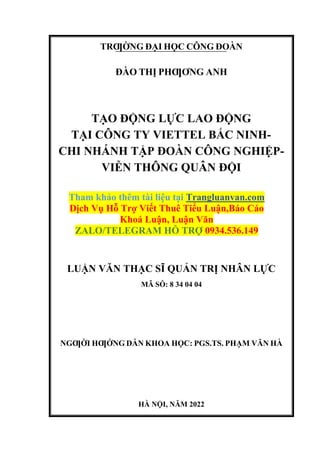 TRƢỜNG ĐẠI HỌC CÔNG ĐOÀN
ĐÀO THỊ PHƢƠNG ANH
TẠO ĐỘNG LỰC LAO ĐỘNG
TẠI CÔNG TY VIETTEL BẮC NINH-
CHI NHÁNH TẬP ĐOÀN CÔNG NGHIỆP-
VIỄN THÔNG QUÂN ĐỘI
Tham khảo thêm tài liệu tại Trangluanvan.com
Dịch Vụ Hỗ Trợ Viết Thuê Tiểu Luận,Báo Cáo
Khoá Luận, Luận Văn
ZALO/TELEGRAM HỖ TRỢ 0934.536.149
LUẬN VĂN THẠC SĨ QUẢN TRỊ NHÂN LỰC
MÃ SỖ: 8 34 04 04
NGƢỜI HƢỚNG DẪN KHOA HỌC: PGS.TS. PHẠM VĂN HÀ
HÀ NỘI, NĂM 2022
 