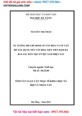 Viết đề tài giá sinh viên – ZALO: 0917.193.864 -
VIETKHOALUAN.COM
Tải tài liệu tại kết bạn zalo : 0917.193.864
BỘ GIÁO DỤC VÀ ĐÀO TẠO
ĐẠI HỌC ĐÀ NẴNG
NGUYỄN THỊ THẢO
TƯ TƯỞNG HỒ CHÍ MINH VỀ VĂN HÓA VÀ VỀ VẤN
ĐỀ XÂY DỰNG NỀN VĂN HÓA TIẾN TIẾN ĐẬM ĐÀ
BẢN SẮC DÂN TỘC Ở VIỆT NAM HIỆN NAY
Chuyên ngành: Triết học
Mã số : 60.22.80
TÓM TẮT LUẬN VĂN THẠC SĨ KHOA HỌC XÃ
HỘI VÀ NHÂN VĂN
Đà Nẵng – Năm 2013
 