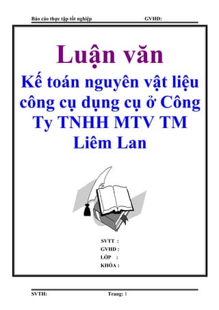 Báo cáo thực tập tốt nghiệp GVHD:
SVTH: Trang: 1
Luận văn
Kế toán nguyên vật liệu
công cụ dụng cụ ở Công
Ty TNHH MTV TM
Liêm Lan
SVTT :
GVHD :
LỚP :
KHÓA :
 