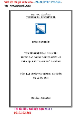 Viết đề tài giá sinh viên – ZALO: 0917.193.864 -
VIETKHOALUAN.COM
Tải tài liệu tại kết bạn zalo :
0917.193.864
ĐẠI HỌC ĐÀ NẴNG
TRƯỜNG ĐẠI HỌC KINH TẾ
ĐẶNG VĂN HIẾU
VẬN DỤNG KẾ TOÁN QUẢN TRỊ
TRONG CÁC DOANH NGHIỆP SẢN XUẤT
TRÊN ĐỊA BÀN THÀNH PHỐ ĐÀ NẴNG
TÓM TẮT LUẬN VĂN THẠC SĨ KẾ TOÁN
Mã số: 834 03 01
Đà Nẵng - Năm 2022
 