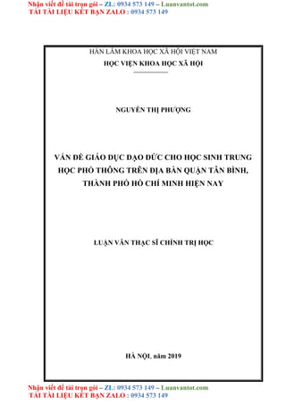 Nhận viết đề tài trọn gói – ZL: 0934 573 149 – Luanvantot.com
TẢI TÀI LIỆU KẾT BẠN ZALO : 0934 573 149
Nhận viết đề tài trọn gói – ZL: 0934 573 149 – Luanvantot.com
TẢI TÀI LIỆU KẾT BẠN ZALO : 0934 573 149
HÀN LÂM KHOA HỌC XÃ HỘI VIỆT NAM
HỌC VIỆN KHOA HỌC XÃ HỘI
NGUYỄN THỊ PHƯỢNG
VẤN ĐỀ GIÁO DỤC ĐẠO ĐỨC CHO HỌC SINH TRUNG
HỌC PHỔ THÔNG TRÊN ĐỊA BÀN QUẬN TÂN BÌNH,
THÀNH PHỐ HỒ CHÍ MINH HIỆN NAY
LUẬN VĂN THẠC SĨ CHÍNH TRỊ HỌC
HÀ NỘI, năm 2019
 