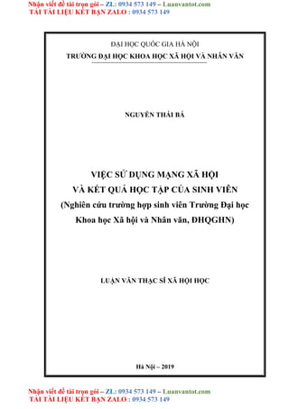 Nhận viết đề tài trọn gói – ZL: 0934 573 149 – Luanvantot.com
TẢI TÀI LIỆU KẾT BẠN ZALO : 0934 573 149
Nhận viết đề tài trọn gói – ZL: 0934 573 149 – Luanvantot.com
TẢI TÀI LIỆU KẾT BẠN ZALO : 0934 573 149
ĐẠI HỌC QUỐC GIA HÀ NỘI
TRƯỜNG ĐẠI HỌC KHOA HỌC XÃ HỘI VÀ NHÂN VĂN
NGUYỄN THÁI BÁ
VIỆC SỬ DỤNG MẠNG XÃ HỘI
VÀ KẾT QUẢ HỌC TẬP CỦA SINH VIÊN
(Nghiên cứu trường hợp sinh viên Trường Đại học
Khoa học Xã hội và Nhân văn, ĐHQGHN)
LUẬN VĂN THẠC SĨ XÃ HỘI HỌC
Hà Nội – 2019
 