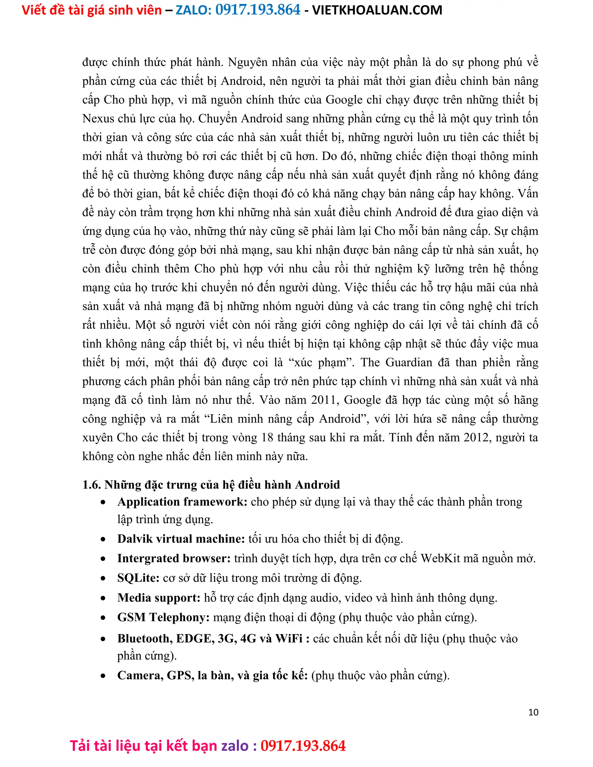Viết đề tài giá sinh viên – ZALO: 0917.193.864 - VIETKHOALUAN.COM
Tải tài liệu tại kết bạn zalo : 0917.193.864
được chính thức phát hành. Nguyên nhân của việc này một phần là do sự phong phú về
phần cứng của các thiết bị Android, nên người ta phải mất thời gian điều chỉnh bản nâng
cấp Cho phù hợp, vì mã nguồn chính thức của Google chỉ chạy được trên những thiết bị
Nexus chủ lực của họ. Chuyển Android sang những phần cứng cụ thể là một quy trình tốn
thời gian và công sức của các nhà sản xuất thiết bị, những người luôn ưu tiên các thiết bị
mới nhất và thường bỏ rơi các thiết bị cũ hơn. Do đó, những chiếc điện thoại thông minh
thế hệ cũ thường không được nâng cấp nếu nhà sản xuất quyết định rằng nó không đáng
để bỏ thời gian, bất kể chiếc điện thoại đó có khả năng chạy bản nâng cấp hay không. Vấn
đề này còn trầm trọng hơn khi những nhà sản xuất điều chỉnh Android để đưa giao diện và
ứng dụng của họ vào, những thứ này cũng sẽ phải làm lại Cho mỗi bản nâng cấp. Sự chậm
trễ còn được đóng góp bởi nhà mạng, sau khi nhận được bản nâng cấp từ nhà sản xuất, họ
còn điều chỉnh thêm Cho phù hợp với nhu cầu rồi thử nghiệm kỹ lưỡng trên hệ thống
mạng của họ trước khi chuyển nó đến người dùng. Việc thiếu các hỗ trợ hậu mãi của nhà
sản xuất và nhà mạng đã bị những nhóm nguời dùng và các trang tin công nghệ chỉ trích
rất nhiều. Một số người viết còn nói rằng giới công nghiệp do cái lợi về tài chính đã cố
tình không nâng cấp thiết bị, vì nếu thiết bị hiện tại không cập nhật sẽ thúc đẩy việc mua
thiết bị mới, một thái độ được coi là “xúc phạm”. The Guardian đã than phiền rằng
phương cách phân phối bản nâng cấp trở nên phức tạp chính vì những nhà sản xuất và nhà
mạng đã cố tình làm nó như thế. Vào năm 2011, Google đã hợp tác cùng một số hãng
công nghiệp và ra mắt “Liên minh nâng cấp Android”, với lời hứa sẽ nâng cấp thường
xuyên Cho các thiết bị trong vòng 18 tháng sau khi ra mắt. Tính đến năm 2012, người ta
không còn nghe nhắc đến liên minh này nữa.
1.6. Những đặc trưng của hệ điều hành Android
 Application framework: cho phép sử dụng lại và thay thế các thành phần trong
lập trình ứng dụng.

 Dalvik virtual machine: tối ưu hóa cho thiết bị di động.

 Intergrated browser: trình duyệt tích hợp, dựa trên cơ chế WebKit mã nguồn mở.

 SQLite: cơ sở dữ liệu trong môi trường di động.

 Media support: hỗ trợ các định dạng audio, video và hình ảnh thông dụng.

 GSM Telephony: mạng điện thoại di động (phụ thuộc vào phần cứng).

 Bluetooth, EDGE, 3G, 4G và WiFi : các chuẩn kết nối dữ liệu (phụ thuộc vào
phần cứng).

 Camera, GPS, la bàn, và gia tốc kế: (phụ thuộc vào phần cứng).
10
 