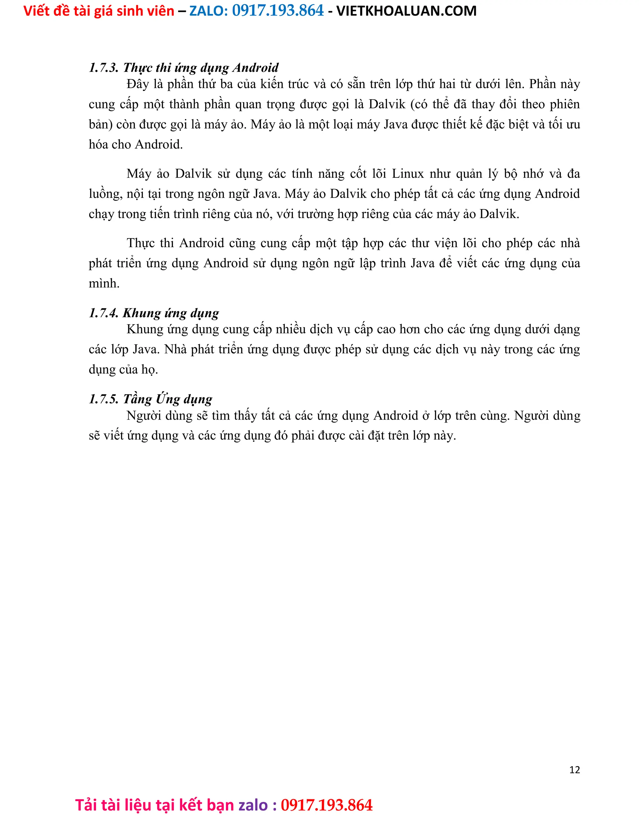 Viết đề tài giá sinh viên – ZALO: 0917.193.864 - VIETKHOALUAN.COM
Tải tài liệu tại kết bạn zalo : 0917.193.864
1.7.3. Thực thi ứng dụng Android
Đây là phần thứ ba của kiến trúc và có sẵn trên lớp thứ hai từ dưới lên. Phần này
cung cấp một thành phần quan trọng được gọi là Dalvik (có thể đã thay đổi theo phiên
bản) còn được gọi là máy ảo. Máy ảo là một loại máy Java được thiết kế đặc biệt và tối ưu
hóa cho Android.
Máy ảo Dalvik sử dụng các tính năng cốt lõi Linux như quản lý bộ nhớ và đa
luồng, nội tại trong ngôn ngữ Java. Máy ảo Dalvik cho phép tất cả các ứng dụng Android
chạy trong tiến trình riêng của nó, với trường hợp riêng của các máy ảo Dalvik.
Thực thi Android cũng cung cấp một tập hợp các thư viện lõi cho phép các nhà
phát triển ứng dụng Android sử dụng ngôn ngữ lập trình Java để viết các ứng dụng của
mình.
1.7.4. Khung ứng dụng
Khung ứng dụng cung cấp nhiều dịch vụ cấp cao hơn cho các ứng dụng dưới dạng
các lớp Java. Nhà phát triển ứng dụng được phép sử dụng các dịch vụ này trong các ứng
dụng của họ.
1.7.5. Tầng Ứng dụng
Người dùng sẽ tìm thấy tất cả các ứng dụng Android ở lớp trên cùng. Người dùng
sẽ viết ứng dụng và các ứng dụng đó phải được cài đặt trên lớp này.
12
 