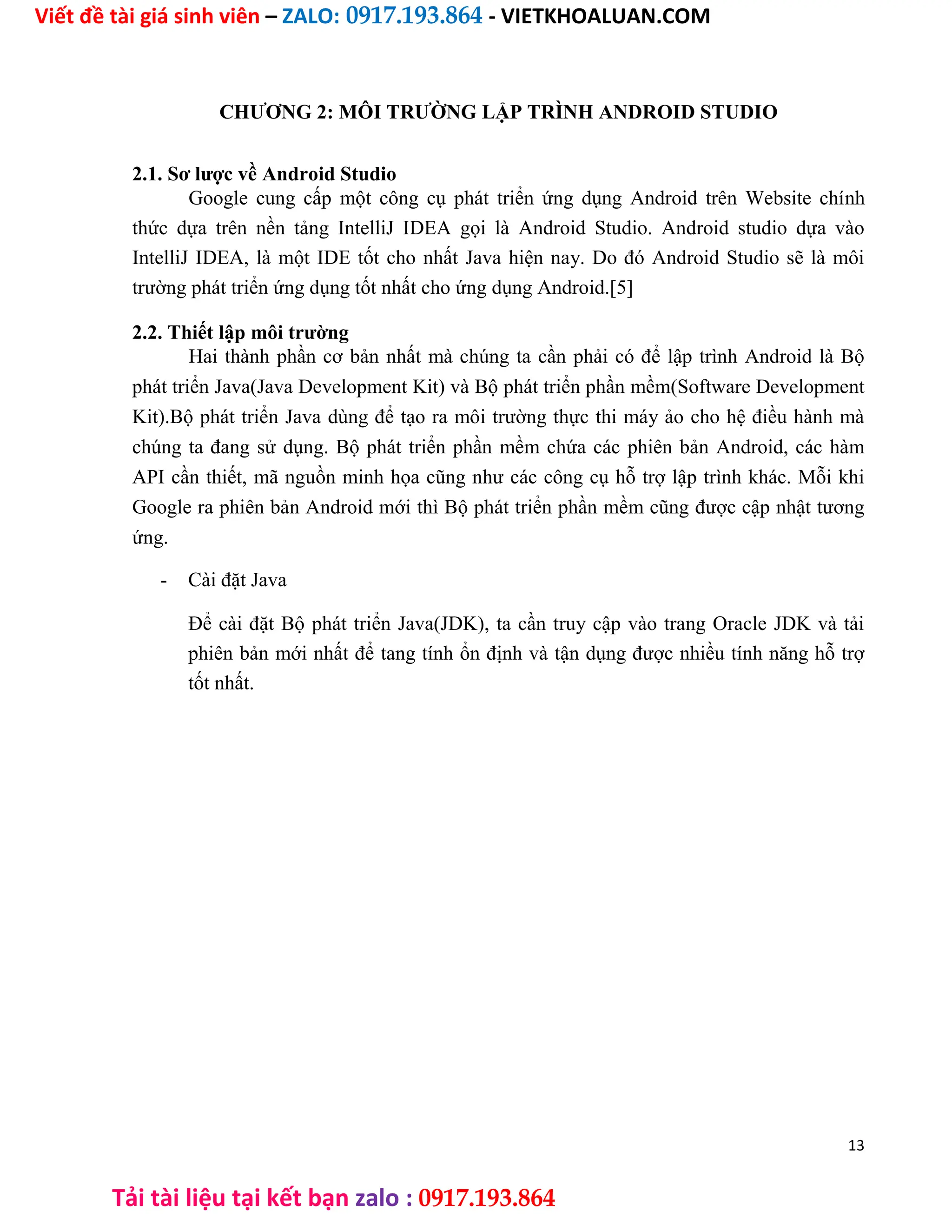 Viết đề tài giá sinh viên – ZALO: 0917.193.864 - VIETKHOALUAN.COM
Tải tài liệu tại kết bạn zalo : 0917.193.864
CHƯƠNG 2: MÔI TRƯỜNG LẬP TRÌNH ANDROID STUDIO
2.1. Sơ lược về Android Studio
Google cung cấp một công cụ phát triển ứng dụng Android trên Website chính
thức dựa trên nền tảng IntelliJ IDEA gọi là Android Studio. Android studio dựa vào
IntelliJ IDEA, là một IDE tốt cho nhất Java hiện nay. Do đó Android Studio sẽ là môi
trường phát triển ứng dụng tốt nhất cho ứng dụng Android.[5]
2.2. Thiết lập môi trường
Hai thành phần cơ bản nhất mà chúng ta cần phải có để lập trình Android là Bộ
phát triển Java(Java Development Kit) và Bộ phát triển phần mềm(Software Development
Kit).Bộ phát triển Java dùng để tạo ra môi trường thực thi máy ảo cho hệ điều hành mà
chúng ta đang sử dụng. Bộ phát triển phần mềm chứa các phiên bản Android, các hàm
API cần thiết, mã nguồn minh họa cũng như các công cụ hỗ trợ lập trình khác. Mỗi khi
Google ra phiên bản Android mới thì Bộ phát triển phần mềm cũng được cập nhật tương
ứng.
- Cài đặt Java
Để cài đặt Bộ phát triển Java(JDK), ta cần truy cập vào trang Oracle JDK và tải
phiên bản mới nhất để tang tính ổn định và tận dụng được nhiều tính năng hỗ trợ
tốt nhất.
13
 