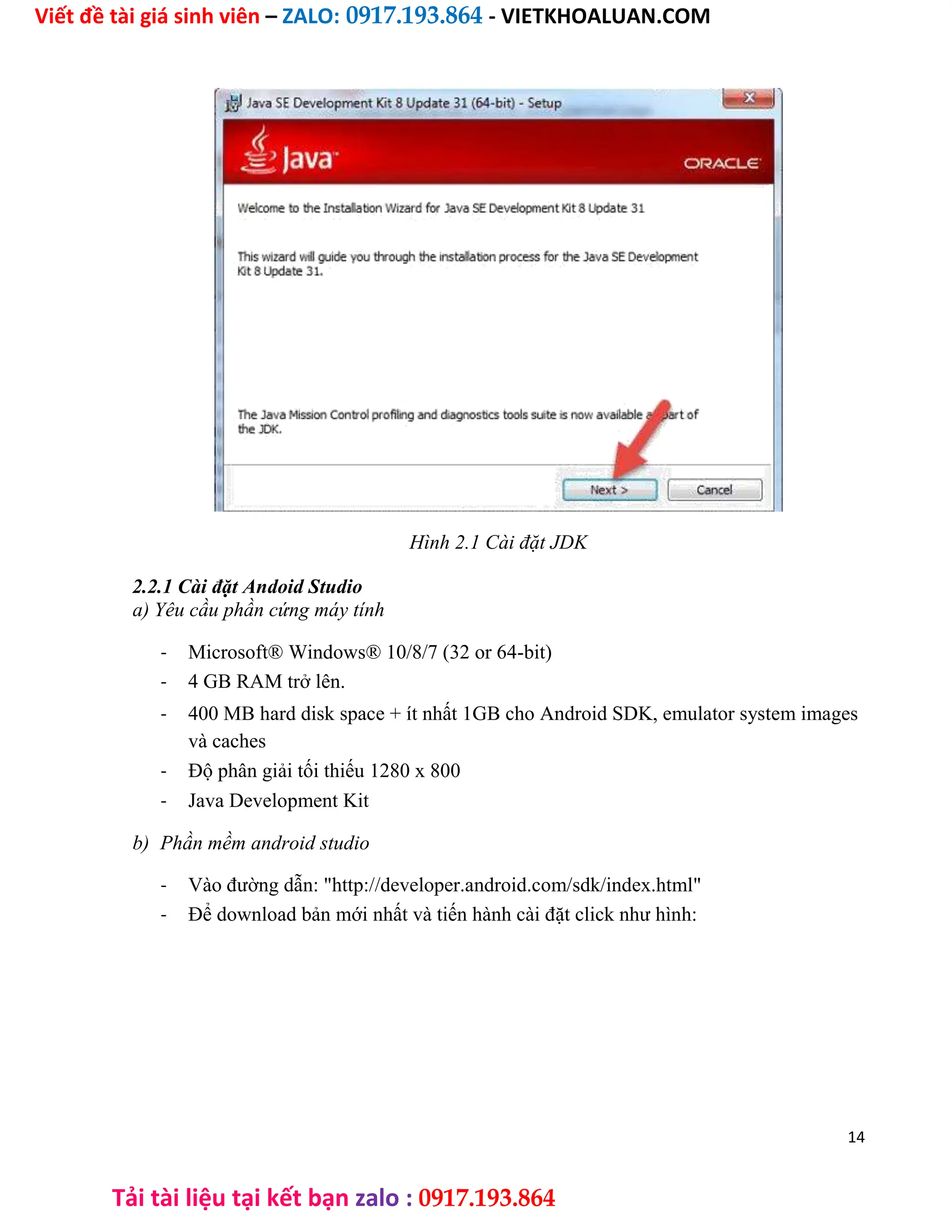 Viết đề tài giá sinh viên – ZALO: 0917.193.864 - VIETKHOALUAN.COM
Tải tài liệu tại kết bạn zalo : 0917.193.864
Hình 2.1 Cài đặt JDK
2.2.1 Cài đặt Andoid Studio
a) Yêu cầu phần cứng máy tính
- Microsoft® Windows® 10/8/7 (32 or 64-bit)
- 4 GB RAM trở lên.
- 400 MB hard disk space + ít nhất 1GB cho Android SDK, emulator system images
và caches
- Độ phân giải tối thiếu 1280 x 800
- Java Development Kit
b) Phần mềm android studio
- Vào đường dẫn: "http://developer.android.com/sdk/index.html"
- Để download bản mới nhất và tiến hành cài đặt click như hình:
14
 