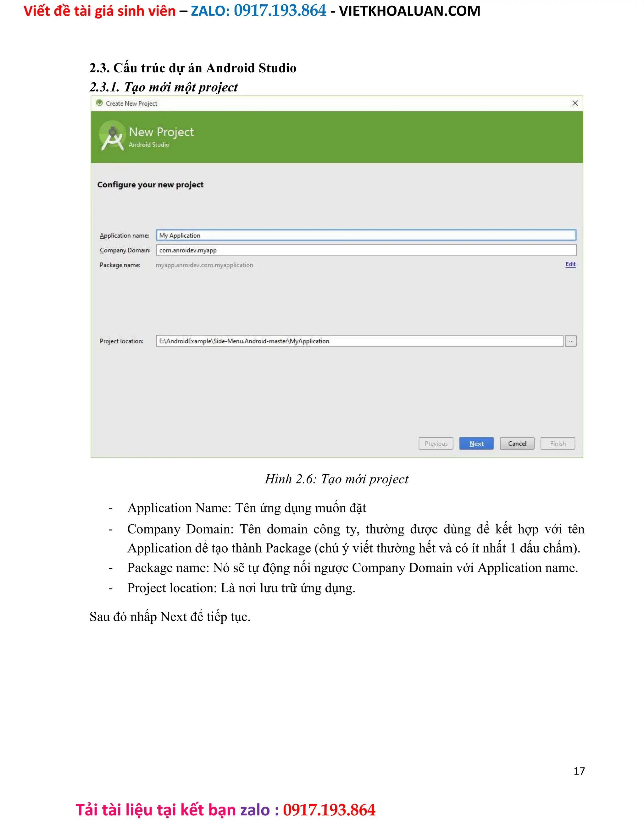 Viết đề tài giá sinh viên – ZALO: 0917.193.864 - VIETKHOALUAN.COM
Tải tài liệu tại kết bạn zalo : 0917.193.864
2.3. Cấu trúc dự án Android Studio
2.3.1. Tạo mới một project
Hình 2.6: Tạo mới project
- Application Name: Tên ứng dụng muốn đặt
- Company Domain: Tên domain công ty, thường được dùng để kết hợp với tên
Application để tạo thành Package (chú ý viết thường hết và có ít nhất 1 dấu chấm).
- Package name: Nó sẽ tự động nối ngược Company Domain với Application name.
- Project location: Là nơi lưu trữ ứng dụng.
Sau đó nhấp Next để tiếp tục.
17
 
