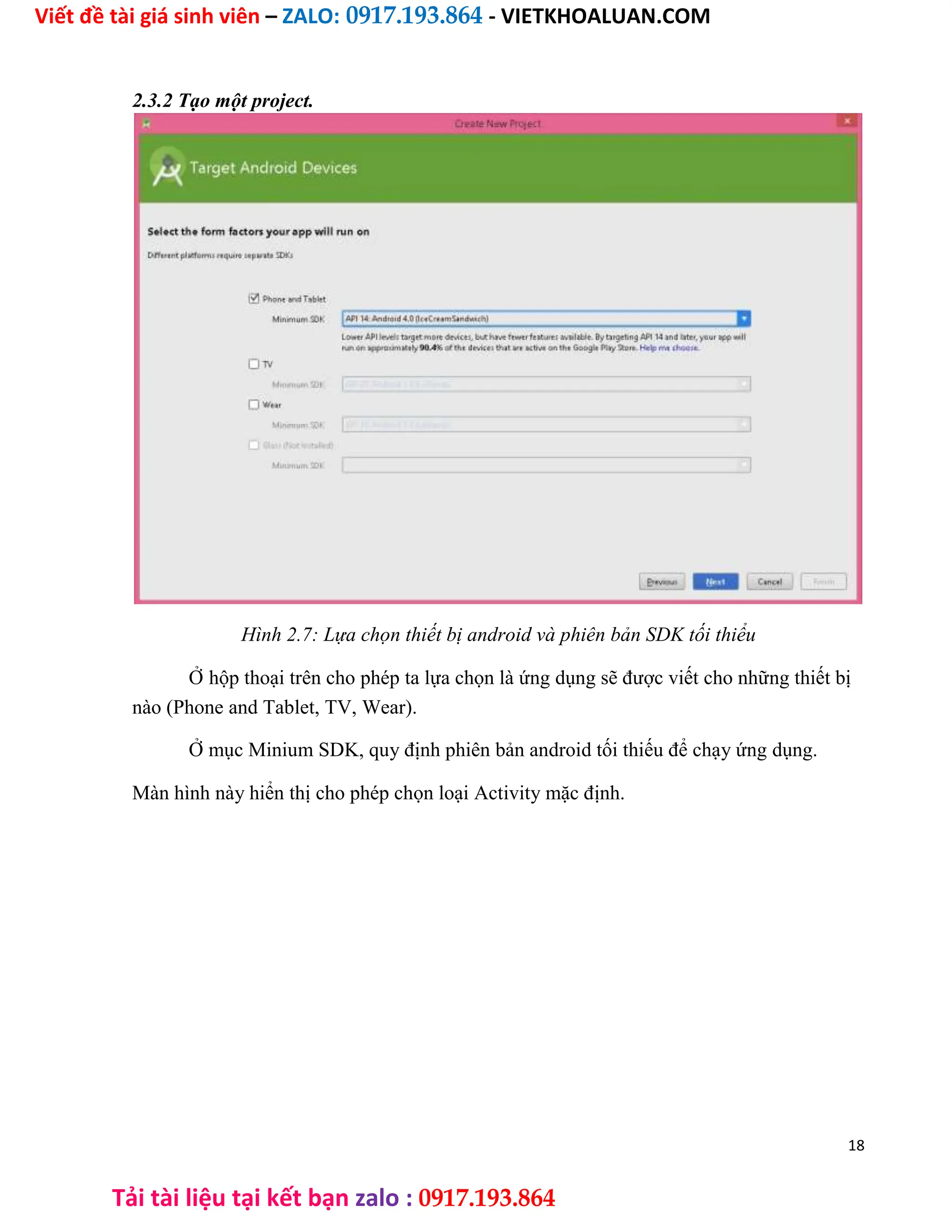 Viết đề tài giá sinh viên – ZALO: 0917.193.864 - VIETKHOALUAN.COM
Tải tài liệu tại kết bạn zalo : 0917.193.864
2.3.2 Tạo một project.
Hình 2.7: Lựa chọn thiết bị android và phiên bản SDK tối thiểu
Ở hộp thoại trên cho phép ta lựa chọn là ứng dụng sẽ được viết cho những thiết bị
nào (Phone and Tablet, TV, Wear).
Ở mục Minium SDK, quy định phiên bản android tối thiếu để chạy ứng dụng.
Màn hình này hiển thị cho phép chọn loại Activity mặc định.
18
 