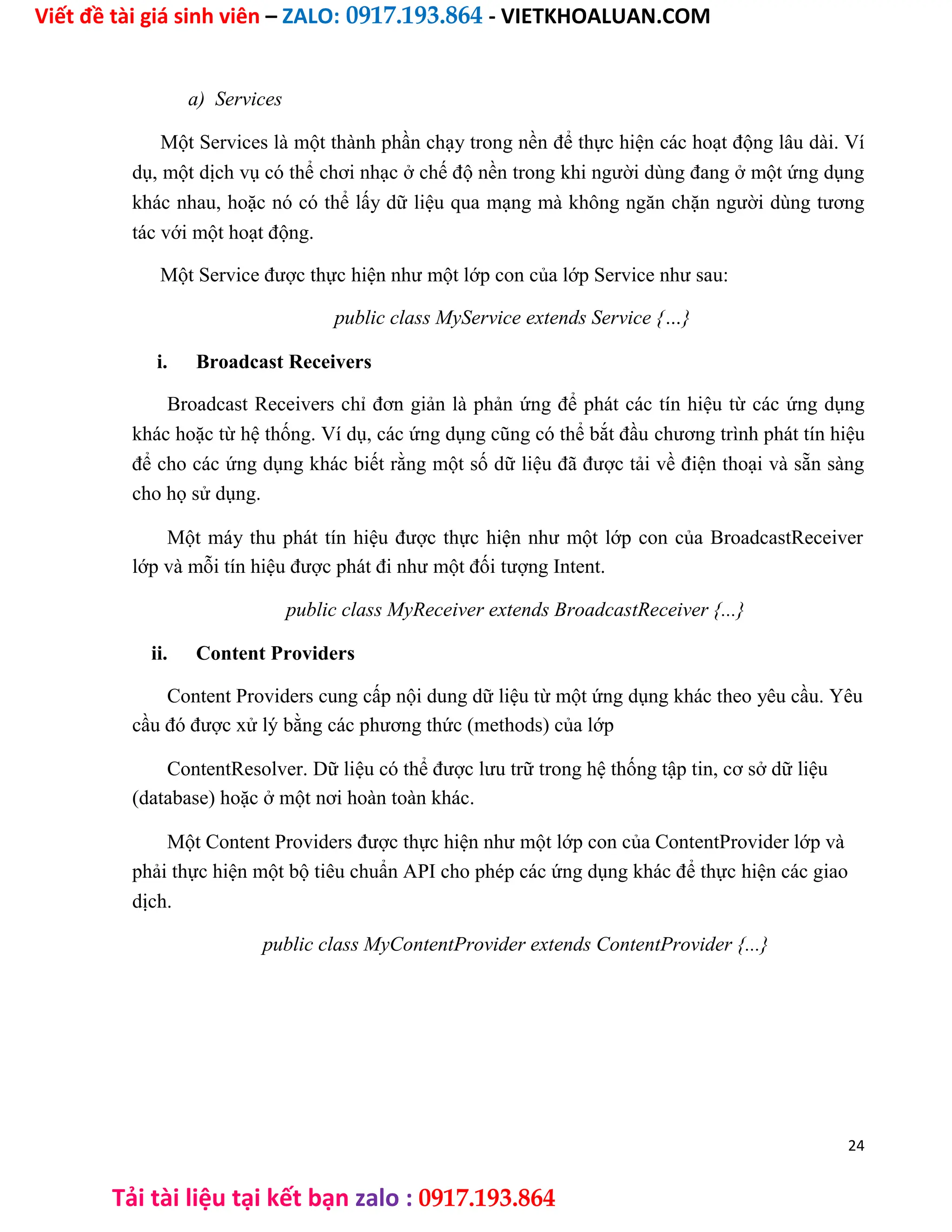 Viết đề tài giá sinh viên – ZALO: 0917.193.864 - VIETKHOALUAN.COM
Tải tài liệu tại kết bạn zalo : 0917.193.864
a) Services
Một Services là một thành phần chạy trong nền để thực hiện các hoạt động lâu dài. Ví
dụ, một dịch vụ có thể chơi nhạc ở chế độ nền trong khi người dùng đang ở một ứng dụng
khác nhau, hoặc nó có thể lấy dữ liệu qua mạng mà không ngăn chặn người dùng tương
tác với một hoạt động.
Một Service được thực hiện như một lớp con của lớp Service như sau:
public class MyService extends Service {…}
i. Broadcast Receivers
Broadcast Receivers chỉ đơn giản là phản ứng để phát các tín hiệu từ các ứng dụng
khác hoặc từ hệ thống. Ví dụ, các ứng dụng cũng có thể bắt đầu chương trình phát tín hiệu
để cho các ứng dụng khác biết rằng một số dữ liệu đã được tải về điện thoại và sẵn sàng
cho họ sử dụng.
Một máy thu phát tín hiệu được thực hiện như một lớp con của BroadcastReceiver
lớp và mỗi tín hiệu được phát đi như một đối tượng Intent.
public class MyReceiver extends BroadcastReceiver {...}
ii. Content Providers
Content Providers cung cấp nội dung dữ liệu từ một ứng dụng khác theo yêu cầu. Yêu
cầu đó được xử lý bằng các phương thức (methods) của lớp
ContentResolver. Dữ liệu có thể được lưu trữ trong hệ thống tập tin, cơ sở dữ liệu
(database) hoặc ở một nơi hoàn toàn khác.
Một Content Providers được thực hiện như một lớp con của ContentProvider lớp và
phải thực hiện một bộ tiêu chuẩn API cho phép các ứng dụng khác để thực hiện các giao
dịch.
public class MyContentProvider extends ContentProvider {...}
24
 
