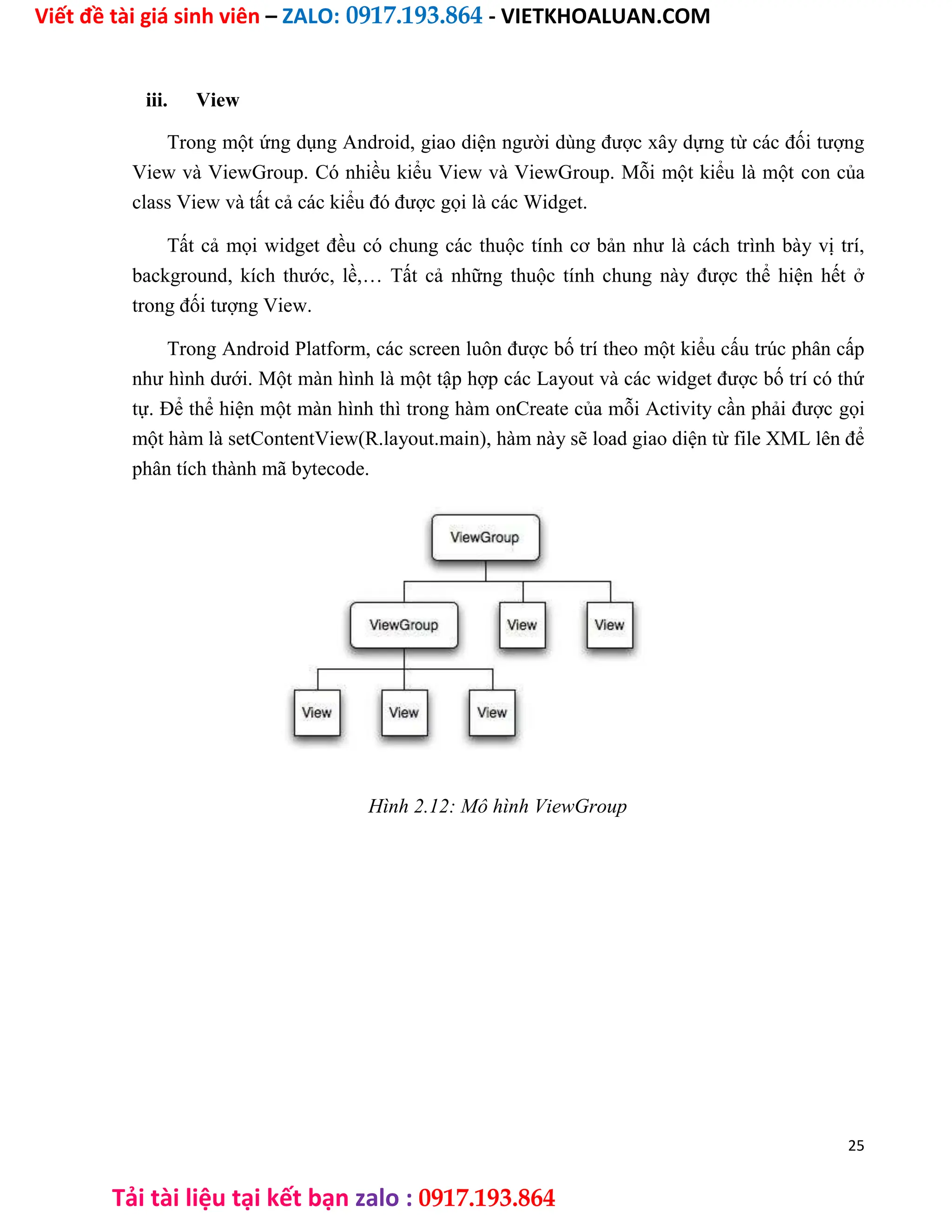 Viết đề tài giá sinh viên – ZALO: 0917.193.864 - VIETKHOALUAN.COM
Tải tài liệu tại kết bạn zalo : 0917.193.864
iii. View
Trong một ứng dụng Android, giao diện người dùng được xây dựng từ các đối tượng
View và ViewGroup. Có nhiều kiểu View và ViewGroup. Mỗi một kiểu là một con của
class View và tất cả các kiểu đó được gọi là các Widget.
Tất cả mọi widget đều có chung các thuộc tính cơ bản như là cách trình bày vị trí,
background, kích thước, lề,… Tất cả những thuộc tính chung này được thể hiện hết ở
trong đối tượng View.
Trong Android Platform, các screen luôn được bố trí theo một kiểu cấu trúc phân cấp
như hình dưới. Một màn hình là một tập hợp các Layout và các widget được bố trí có thứ
tự. Để thể hiện một màn hình thì trong hàm onCreate của mỗi Activity cần phải được gọi
một hàm là setContentView(R.layout.main), hàm này sẽ load giao diện từ file XML lên để
phân tích thành mã bytecode.
Hình 2.12: Mô hình ViewGroup
25
 