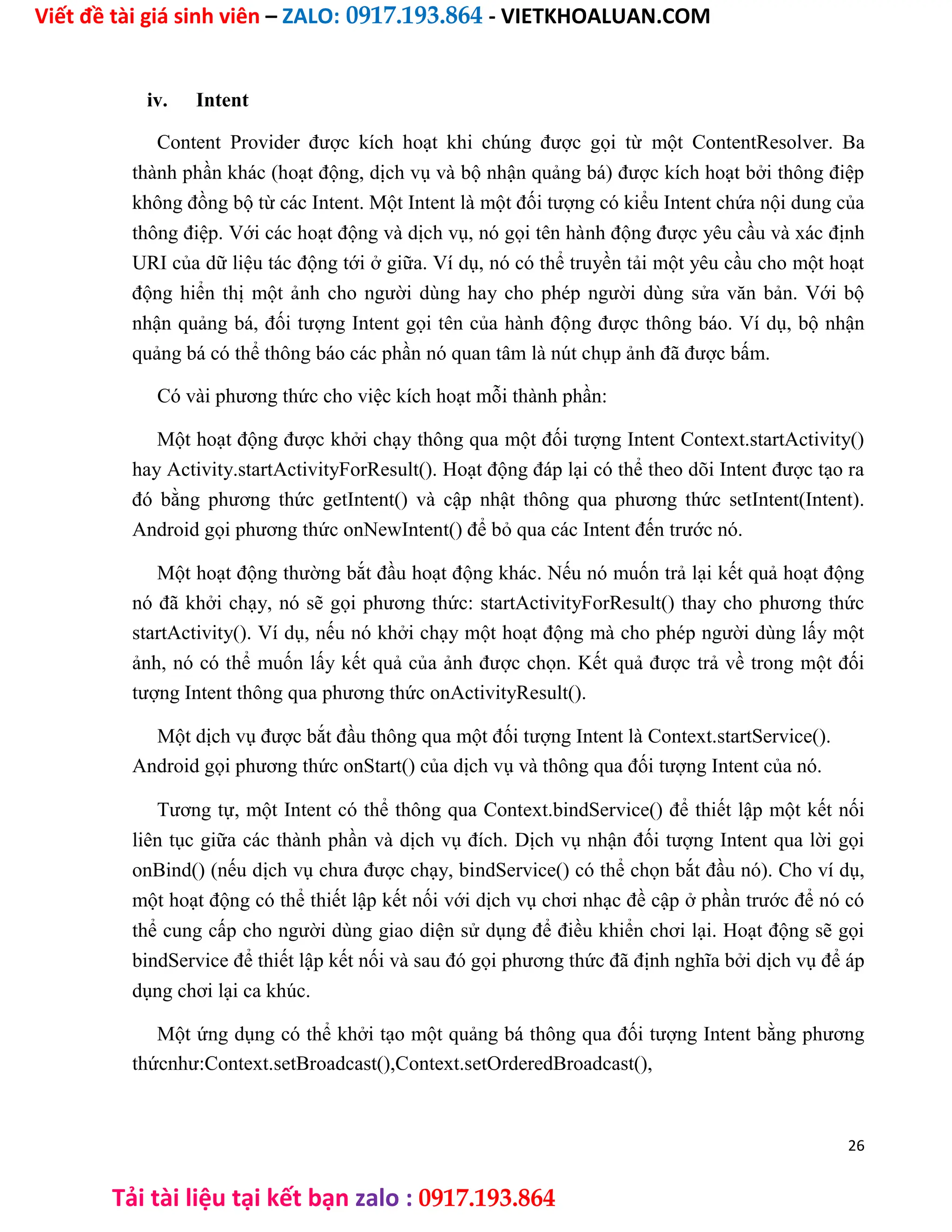Viết đề tài giá sinh viên – ZALO: 0917.193.864 - VIETKHOALUAN.COM
Tải tài liệu tại kết bạn zalo : 0917.193.864
iv. Intent
Content Provider được kích hoạt khi chúng được gọi từ một ContentResolver. Ba
thành phần khác (hoạt động, dịch vụ và bộ nhận quảng bá) được kích hoạt bởi thông điệp
không đồng bộ từ các Intent. Một Intent là một đối tượng có kiểu Intent chứa nội dung của
thông điệp. Với các hoạt động và dịch vụ, nó gọi tên hành động được yêu cầu và xác định
URI của dữ liệu tác động tới ở giữa. Ví dụ, nó có thể truyền tải một yêu cầu cho một hoạt
động hiển thị một ảnh cho người dùng hay cho phép người dùng sửa văn bản. Với bộ
nhận quảng bá, đối tượng Intent gọi tên của hành động được thông báo. Ví dụ, bộ nhận
quảng bá có thể thông báo các phần nó quan tâm là nút chụp ảnh đã được bấm.
Có vài phương thức cho việc kích hoạt mỗi thành phần:
Một hoạt động được khởi chạy thông qua một đối tượng Intent Context.startActivity()
hay Activity.startActivityForResult(). Hoạt động đáp lại có thể theo dõi Intent được tạo ra
đó bằng phương thức getIntent() và cập nhật thông qua phương thức setIntent(Intent).
Android gọi phương thức onNewIntent() để bỏ qua các Intent đến trước nó.
Một hoạt động thường bắt đầu hoạt động khác. Nếu nó muốn trả lại kết quả hoạt động
nó đã khởi chạy, nó sẽ gọi phương thức: startActivityForResult() thay cho phương thức
startActivity(). Ví dụ, nếu nó khởi chạy một hoạt động mà cho phép người dùng lấy một
ảnh, nó có thể muốn lấy kết quả của ảnh được chọn. Kết quả được trả về trong một đối
tượng Intent thông qua phương thức onActivityResult().
Một dịch vụ được bắt đầu thông qua một đối tượng Intent là Context.startService().
Android gọi phương thức onStart() của dịch vụ và thông qua đối tượng Intent của nó.
Tương tự, một Intent có thể thông qua Context.bindService() để thiết lập một kết nối
liên tục giữa các thành phần và dịch vụ đích. Dịch vụ nhận đối tượng Intent qua lời gọi
onBind() (nếu dịch vụ chưa được chạy, bindService() có thể chọn bắt đầu nó). Cho ví dụ,
một hoạt động có thể thiết lập kết nối với dịch vụ chơi nhạc đề cập ở phần trước để nó có
thể cung cấp cho người dùng giao diện sử dụng để điều khiển chơi lại. Hoạt động sẽ gọi
bindService để thiết lập kết nối và sau đó gọi phương thức đã định nghĩa bởi dịch vụ để áp
dụng chơi lại ca khúc.
Một ứng dụng có thể khởi tạo một quảng bá thông qua đối tượng Intent bằng phương
thứcnhư:Context.setBroadcast(),Context.setOrderedBroadcast(),
26
 