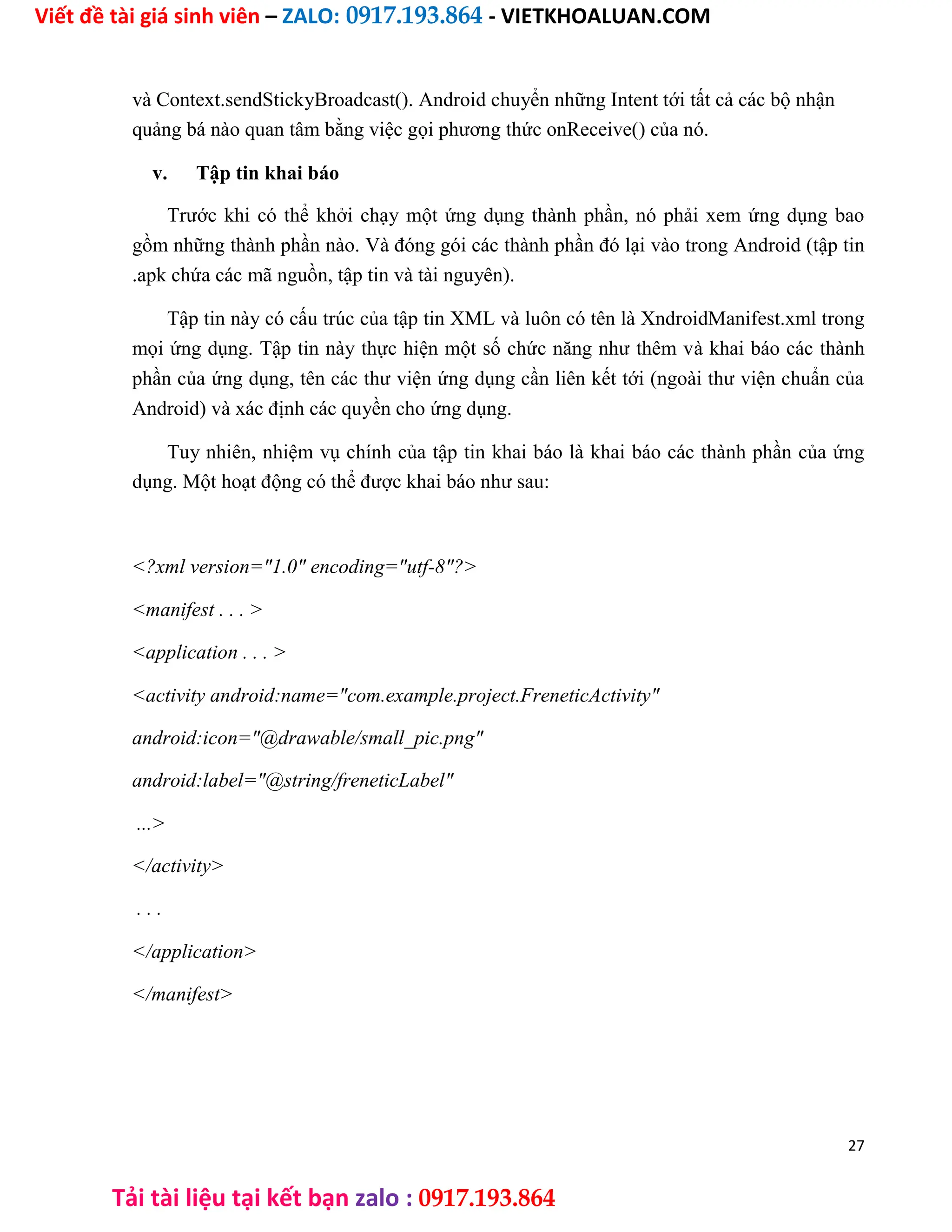 Viết đề tài giá sinh viên – ZALO: 0917.193.864 - VIETKHOALUAN.COM
Tải tài liệu tại kết bạn zalo : 0917.193.864
và Context.sendStickyBroadcast(). Android chuyển những Intent tới tất cả các bộ nhận
quảng bá nào quan tâm bằng việc gọi phương thức onReceive() của nó.
v. Tập tin khai báo
Trước khi có thể khởi chạy một ứng dụng thành phần, nó phải xem ứng dụng bao
gồm những thành phần nào. Và đóng gói các thành phần đó lại vào trong Android (tập tin
.apk chứa các mã nguồn, tập tin và tài nguyên).
Tập tin này có cấu trúc của tập tin XML và luôn có tên là XndroidManifest.xml trong
mọi ứng dụng. Tập tin này thực hiện một số chức năng như thêm và khai báo các thành
phần của ứng dụng, tên các thư viện ứng dụng cần liên kết tới (ngoài thư viện chuẩn của
Android) và xác định các quyền cho ứng dụng.
Tuy nhiên, nhiệm vụ chính của tập tin khai báo là khai báo các thành phần của ứng
dụng. Một hoạt động có thể được khai báo như sau:
<?xml version="1.0" encoding="utf-8"?>
<manifest . . . >
<application . . . >
<activity android:name="com.example.project.FreneticActivity"
android:icon="@drawable/small_pic.png"
android:label="@string/freneticLabel"
...>
</activity>
. . .
</application>
</manifest>
27
 