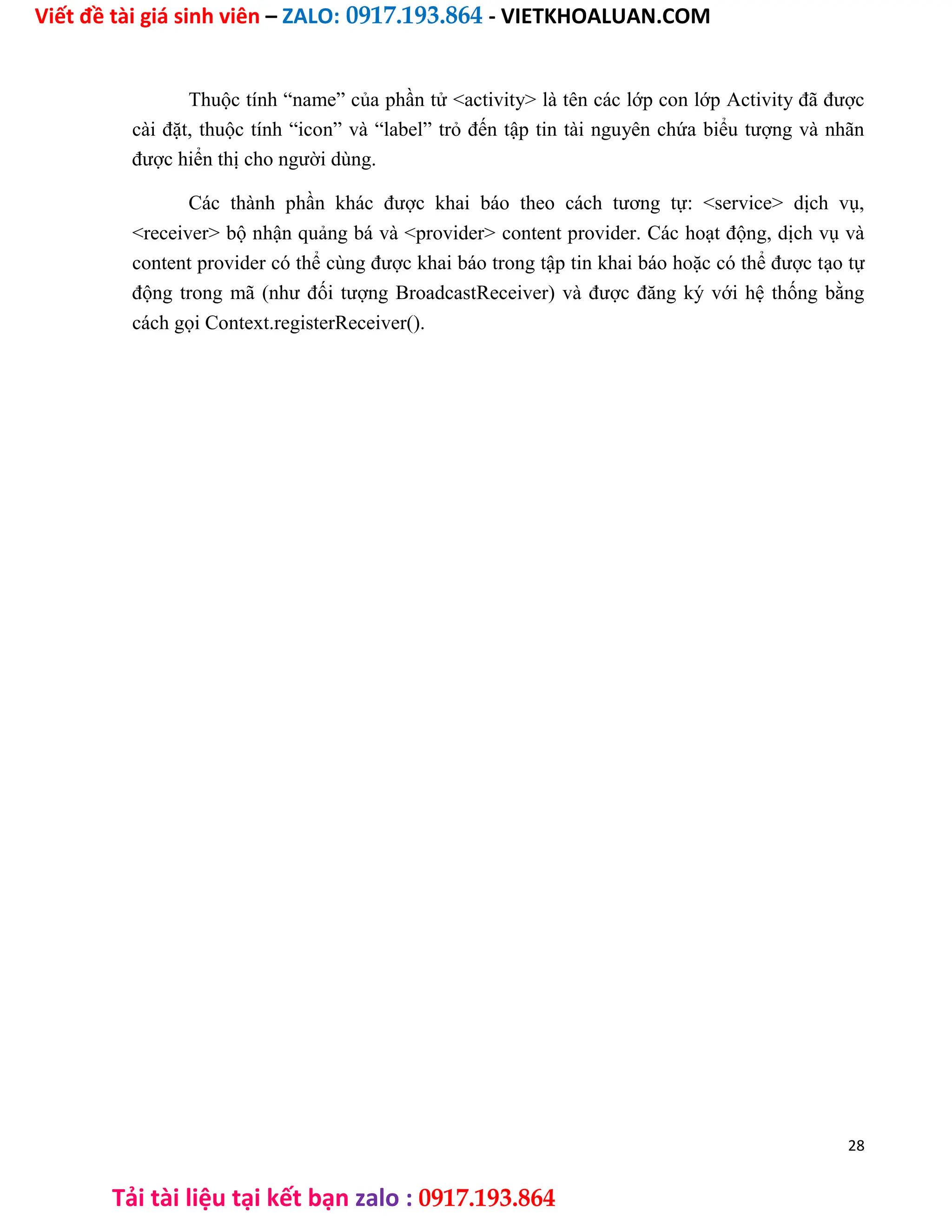 Viết đề tài giá sinh viên – ZALO: 0917.193.864 - VIETKHOALUAN.COM
Tải tài liệu tại kết bạn zalo : 0917.193.864
Thuộc tính “name” của phần tử <activity> là tên các lớp con lớp Activity đã được
cài đặt, thuộc tính “icon” và “label” trỏ đến tập tin tài nguyên chứa biểu tượng và nhãn
được hiển thị cho người dùng.
Các thành phần khác được khai báo theo cách tương tự: <service> dịch vụ,
<receiver> bộ nhận quảng bá và <provider> content provider. Các hoạt động, dịch vụ và
content provider có thể cùng được khai báo trong tập tin khai báo hoặc có thể được tạo tự
động trong mã (như đối tượng BroadcastReceiver) và được đăng ký với hệ thống bằng
cách gọi Context.registerReceiver().
28
 