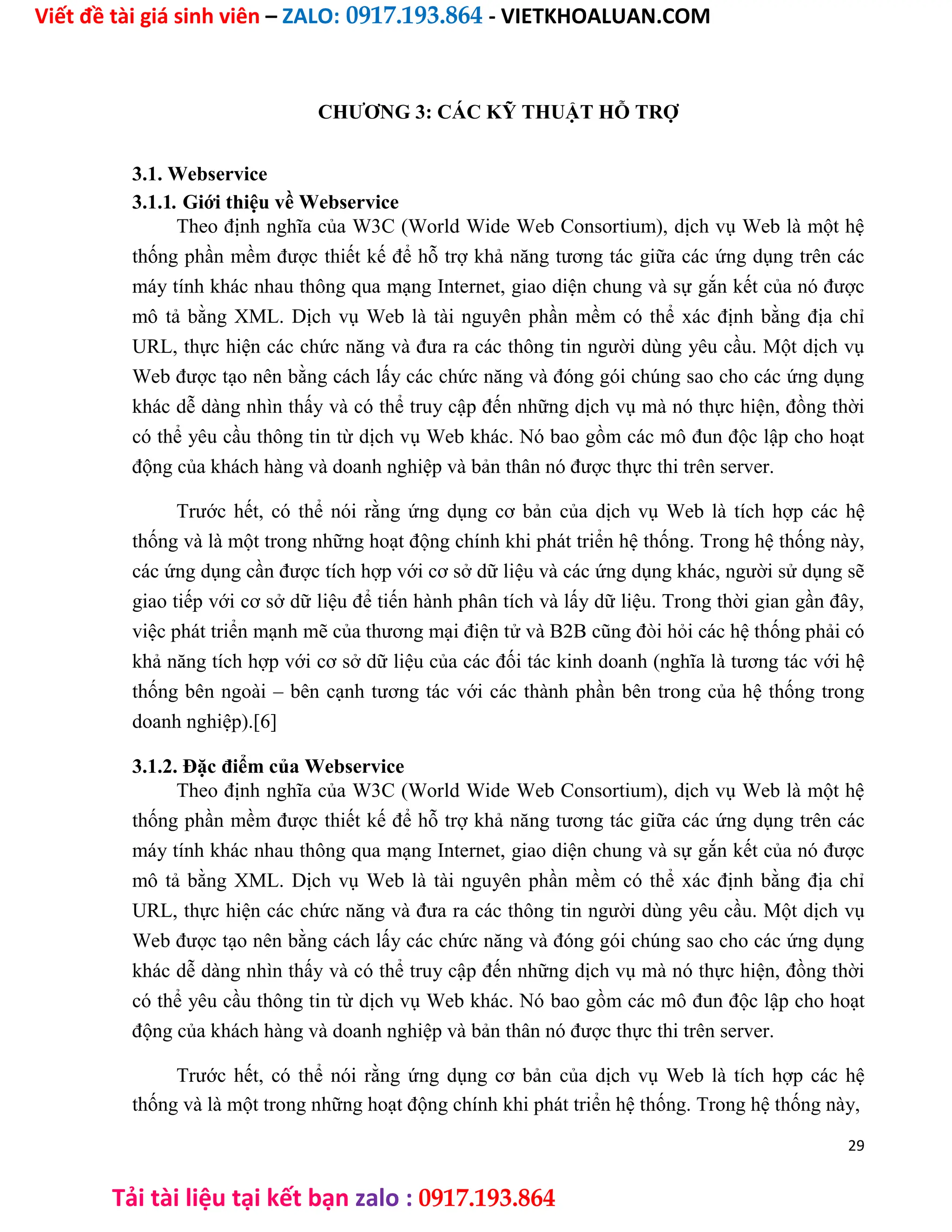 Viết đề tài giá sinh viên – ZALO: 0917.193.864 - VIETKHOALUAN.COM
Tải tài liệu tại kết bạn zalo : 0917.193.864
CHƯƠNG 3: CÁC KỸ THUẬT HỖ TRỢ
3.1. Webservice
3.1.1. Giới thiệu về Webservice
Theo định nghĩa của W3C (World Wide Web Consortium), dịch vụ Web là một hệ
thống phần mềm được thiết kế để hỗ trợ khả năng tương tác giữa các ứng dụng trên các
máy tính khác nhau thông qua mạng Internet, giao diện chung và sự gắn kết của nó được
mô tả bằng XML. Dịch vụ Web là tài nguyên phần mềm có thể xác định bằng địa chỉ
URL, thực hiện các chức năng và đưa ra các thông tin người dùng yêu cầu. Một dịch vụ
Web được tạo nên bằng cách lấy các chức năng và đóng gói chúng sao cho các ứng dụng
khác dễ dàng nhìn thấy và có thể truy cập đến những dịch vụ mà nó thực hiện, đồng thời
có thể yêu cầu thông tin từ dịch vụ Web khác. Nó bao gồm các mô đun độc lập cho hoạt
động của khách hàng và doanh nghiệp và bản thân nó được thực thi trên server.
Trước hết, có thể nói rằng ứng dụng cơ bản của dịch vụ Web là tích hợp các hệ
thống và là một trong những hoạt động chính khi phát triển hệ thống. Trong hệ thống này,
các ứng dụng cần được tích hợp với cơ sở dữ liệu và các ứng dụng khác, người sử dụng sẽ
giao tiếp với cơ sở dữ liệu để tiến hành phân tích và lấy dữ liệu. Trong thời gian gần đây,
việc phát triển mạnh mẽ của thương mại điện tử và B2B cũng đòi hỏi các hệ thống phải có
khả năng tích hợp với cơ sở dữ liệu của các đối tác kinh doanh (nghĩa là tương tác với hệ
thống bên ngoài – bên cạnh tương tác với các thành phần bên trong của hệ thống trong
doanh nghiệp).[6]
3.1.2. Đặc điểm của Webservice
Theo định nghĩa của W3C (World Wide Web Consortium), dịch vụ Web là một hệ
thống phần mềm được thiết kế để hỗ trợ khả năng tương tác giữa các ứng dụng trên các
máy tính khác nhau thông qua mạng Internet, giao diện chung và sự gắn kết của nó được
mô tả bằng XML. Dịch vụ Web là tài nguyên phần mềm có thể xác định bằng địa chỉ
URL, thực hiện các chức năng và đưa ra các thông tin người dùng yêu cầu. Một dịch vụ
Web được tạo nên bằng cách lấy các chức năng và đóng gói chúng sao cho các ứng dụng
khác dễ dàng nhìn thấy và có thể truy cập đến những dịch vụ mà nó thực hiện, đồng thời
có thể yêu cầu thông tin từ dịch vụ Web khác. Nó bao gồm các mô đun độc lập cho hoạt
động của khách hàng và doanh nghiệp và bản thân nó được thực thi trên server.
Trước hết, có thể nói rằng ứng dụng cơ bản của dịch vụ Web là tích hợp các hệ
thống và là một trong những hoạt động chính khi phát triển hệ thống. Trong hệ thống này,
29
 