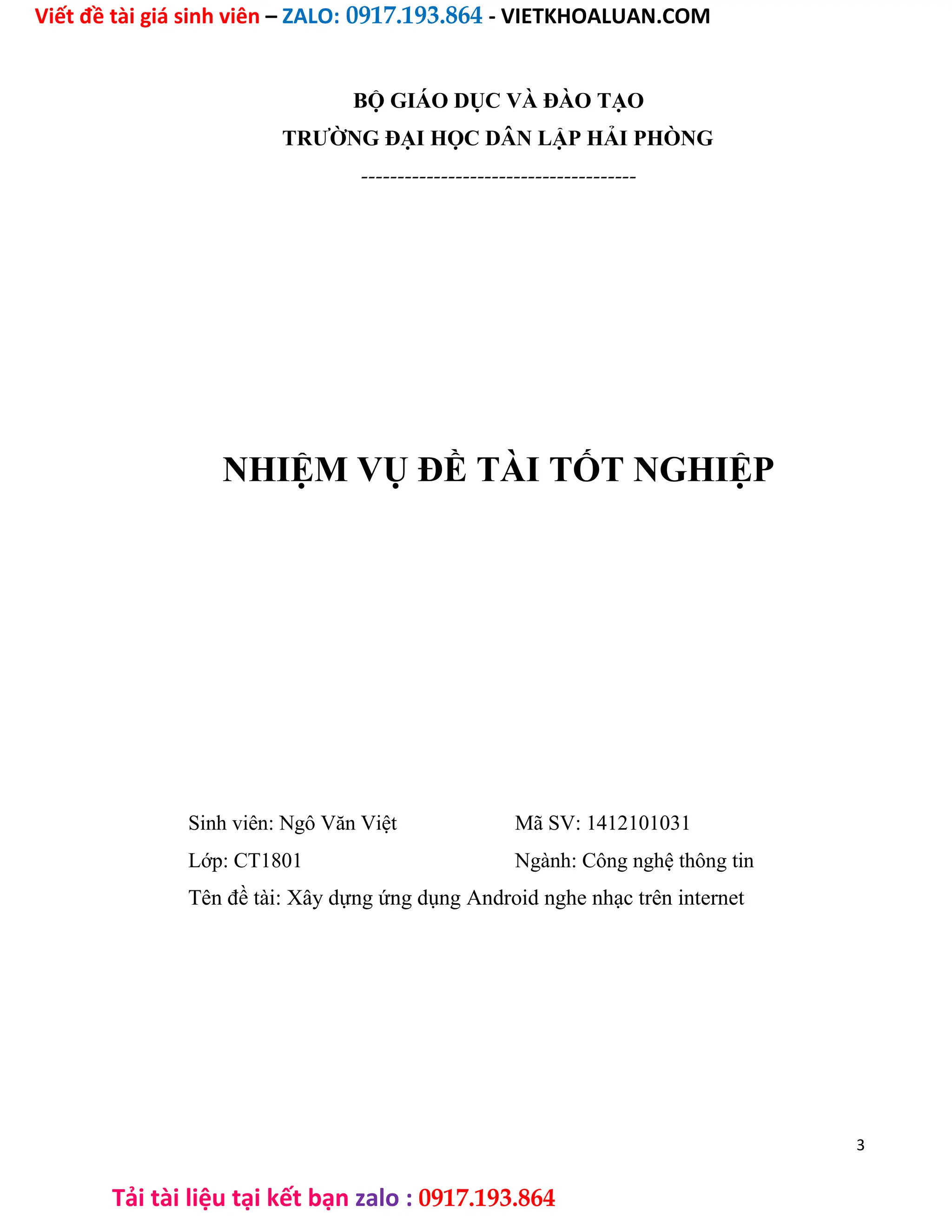 Viết đề tài giá sinh viên – ZALO: 0917.193.864 - VIETKHOALUAN.COM
Tải tài liệu tại kết bạn zalo : 0917.193.864
BỘ GIÁO DỤC VÀ ĐÀO TẠO
TRƯỜNG ĐẠI HỌC DÂN LẬP HẢI PHÒNG
--------------------------------------
NHIỆM VỤ ĐỀ TÀI TỐT NGHIỆP
Sinh viên: Ngô Văn Việt Mã SV: 1412101031
Lớp: CT1801 Ngành: Công nghệ thông tin
Tên đề tài: Xây dựng ứng dụng Android nghe nhạc trên internet
3
 