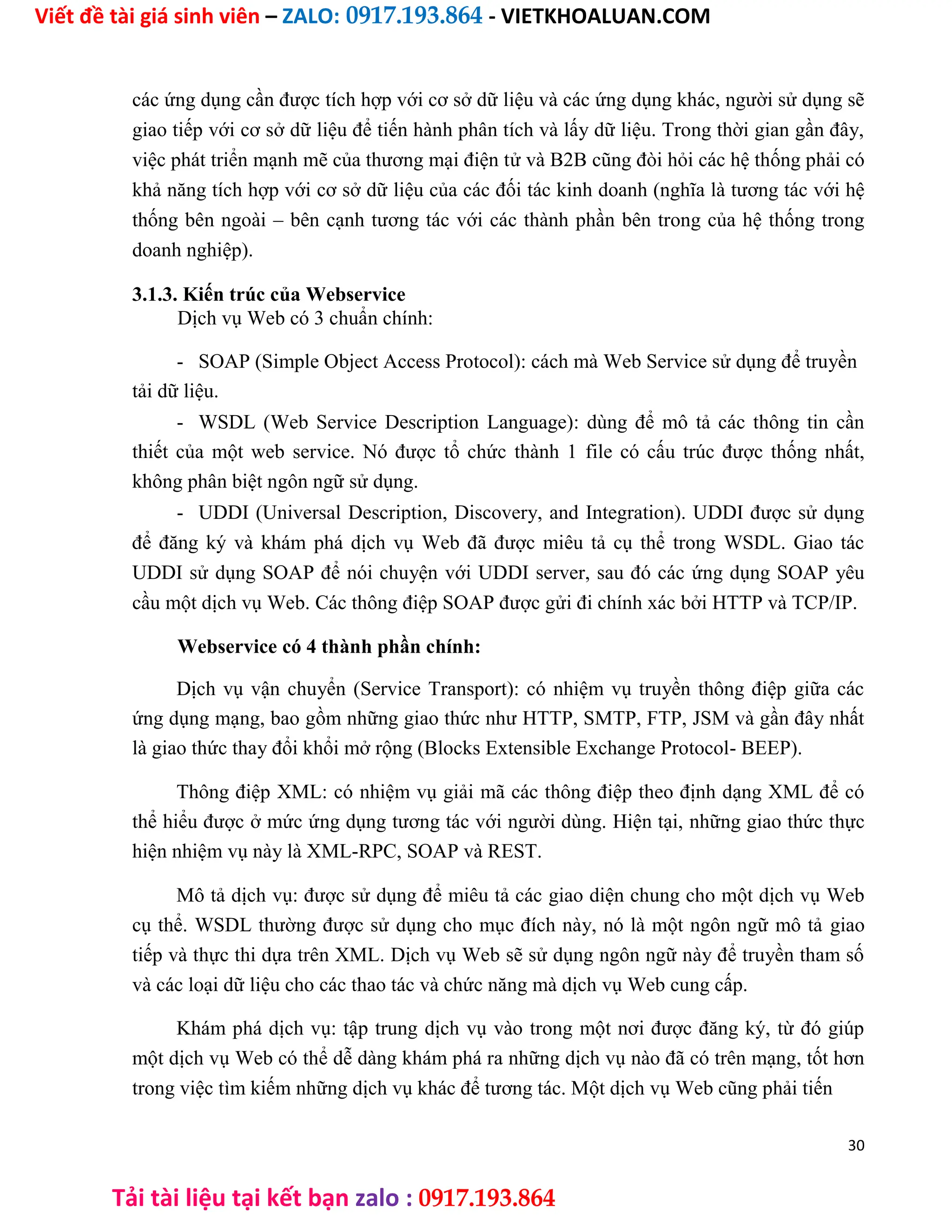 Viết đề tài giá sinh viên – ZALO: 0917.193.864 - VIETKHOALUAN.COM
Tải tài liệu tại kết bạn zalo : 0917.193.864
các ứng dụng cần được tích hợp với cơ sở dữ liệu và các ứng dụng khác, người sử dụng sẽ
giao tiếp với cơ sở dữ liệu để tiến hành phân tích và lấy dữ liệu. Trong thời gian gần đây,
việc phát triển mạnh mẽ của thương mại điện tử và B2B cũng đòi hỏi các hệ thống phải có
khả năng tích hợp với cơ sở dữ liệu của các đối tác kinh doanh (nghĩa là tương tác với hệ
thống bên ngoài – bên cạnh tương tác với các thành phần bên trong của hệ thống trong
doanh nghiệp).
3.1.3. Kiến trúc của Webservice
Dịch vụ Web có 3 chuẩn chính:
- SOAP (Simple Object Access Protocol): cách mà Web Service sử dụng để truyền
tải dữ liệu.
- WSDL (Web Service Description Language): dùng để mô tả các thông tin cần
thiết của một web service. Nó được tổ chức thành 1 file có cấu trúc được thống nhất,
không phân biệt ngôn ngữ sử dụng.
- UDDI (Universal Description, Discovery, and Integration). UDDI được sử dụng
để đăng ký và khám phá dịch vụ Web đã được miêu tả cụ thể trong WSDL. Giao tác
UDDI sử dụng SOAP để nói chuyện với UDDI server, sau đó các ứng dụng SOAP yêu
cầu một dịch vụ Web. Các thông điệp SOAP được gửi đi chính xác bởi HTTP và TCP/IP.
Webservice có 4 thành phần chính:
Dịch vụ vận chuyển (Service Transport): có nhiệm vụ truyền thông điệp giữa các
ứng dụng mạng, bao gồm những giao thức như HTTP, SMTP, FTP, JSM và gần đây nhất
là giao thức thay đổi khổi mở rộng (Blocks Extensible Exchange Protocol- BEEP).
Thông điệp XML: có nhiệm vụ giải mã các thông điệp theo định dạng XML để có
thể hiểu được ở mức ứng dụng tương tác với người dùng. Hiện tại, những giao thức thực
hiện nhiệm vụ này là XML-RPC, SOAP và REST.
Mô tả dịch vụ: được sử dụng để miêu tả các giao diện chung cho một dịch vụ Web
cụ thể. WSDL thường được sử dụng cho mục đích này, nó là một ngôn ngữ mô tả giao
tiếp và thực thi dựa trên XML. Dịch vụ Web sẽ sử dụng ngôn ngữ này để truyền tham số
và các loại dữ liệu cho các thao tác và chức năng mà dịch vụ Web cung cấp.
Khám phá dịch vụ: tập trung dịch vụ vào trong một nơi được đăng ký, từ đó giúp
một dịch vụ Web có thể dễ dàng khám phá ra những dịch vụ nào đã có trên mạng, tốt hơn
trong việc tìm kiếm những dịch vụ khác để tương tác. Một dịch vụ Web cũng phải tiến
30
 