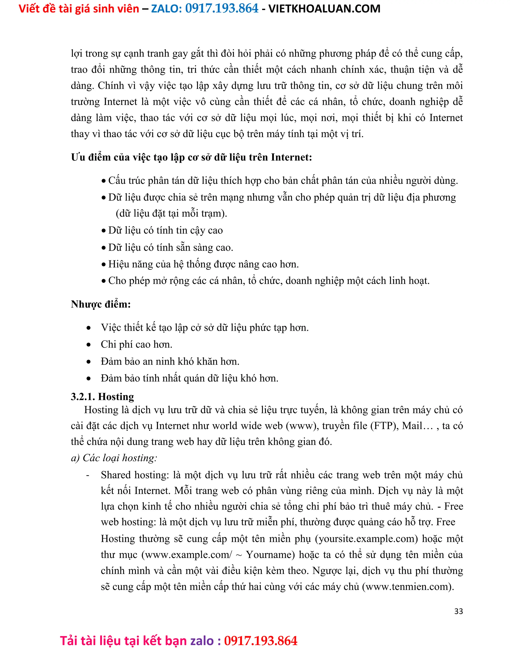 Viết đề tài giá sinh viên – ZALO: 0917.193.864 - VIETKHOALUAN.COM
Tải tài liệu tại kết bạn zalo : 0917.193.864
lợi trong sự cạnh tranh gay gắt thì đòi hỏi phải có những phương pháp để có thể cung cấp,
trao đổi những thông tin, tri thức cần thiết một cách nhanh chính xác, thuận tiện và dễ
dàng. Chính vì vậy việc tạo lập xây dựng lưu trữ thông tin, cơ sở dữ liệu chung trên môi
trường Internet là một việc vô cùng cần thiết để các cá nhân, tổ chức, doanh nghiệp dễ
dàng làm việc, thao tác với cơ sở dữ liệu mọi lúc, mọi nơi, mọi thiết bị khi có Internet
thay vì thao tác với cơ sở dữ liệu cục bộ trên máy tính tại một vị trí.
Ưu điểm của việc tạo lập cơ sở dữ liệu trên Internet:
 Cấu trúc phân tán dữ liệu thích hợp cho bản chất phân tán của nhiều người dùng.

 Dữ liệu được chia sẻ trên mạng nhưng vẫn cho phép quản trị dữ liệu địa phương

(dữ liệu đặt tại mỗi trạm).

 Dữ liệu có tính tin cậy cao

 Dữ liệu có tính sẵn sàng cao.

 Hiệu năng của hệ thống được nâng cao hơn.

 Cho phép mở rộng các cá nhân, tổ chức, doanh nghiệp một cách linh hoạt.
Nhược điểm:
 Việc thiết kế tạo lập cở sở dữ liệu phức tạp hơn.

 Chi phí cao hơn.

 Đảm bảo an ninh khó khăn hơn.

 Đảm bảo tính nhất quán dữ liệu khó hơn.
3.2.1. Hosting
Hosting là dịch vụ lưu trữ dữ và chia sẻ liệu trực tuyến, là không gian trên máy chủ có
cài đặt các dịch vụ Internet như world wide web (www), truyền file (FTP), Mail… , ta có
thể chứa nội dung trang web hay dữ liệu trên không gian đó.
a) Các loại hosting:
- Shared hosting: là một dịch vụ lưu trữ rất nhiều các trang web trên một máy chủ
kết nối Internet. Mỗi trang web có phân vùng riêng của mình. Dịch vụ này là một
lựa chọn kinh tế cho nhiều người chia sẻ tổng chi phí bảo trì thuê máy chủ. - Free
web hosting: là một dịch vụ lưu trữ miễn phí, thường được quảng cáo hỗ trợ. Free
Hosting thường sẽ cung cấp một tên miền phụ (yoursite.example.com) hoặc một
thư mục (www.example.com/ ~ Yourname) hoặc ta có thể sử dụng tên miền của
chính mình và cần một vài điều kiện kèm theo. Ngược lại, dịch vụ thu phí thường
sẽ cung cấp một tên miền cấp thứ hai cùng với các máy chủ (www.tenmien.com).
33
 