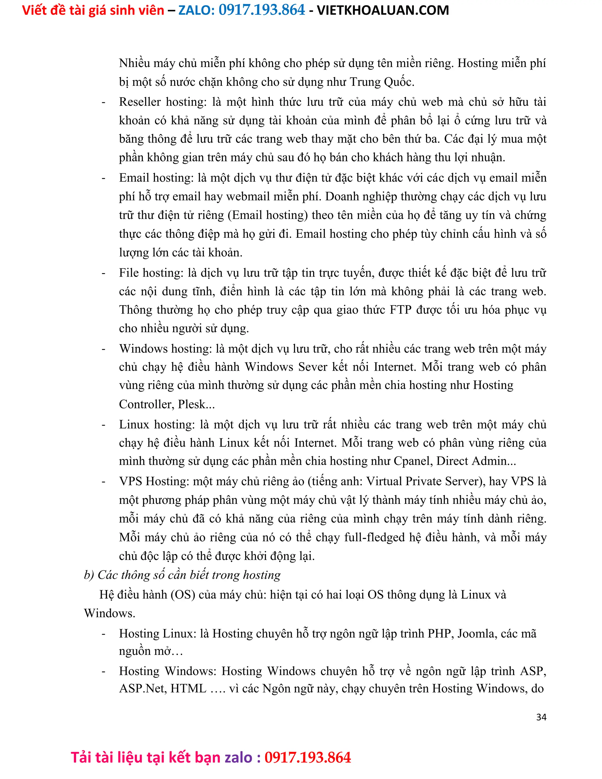 Viết đề tài giá sinh viên – ZALO: 0917.193.864 - VIETKHOALUAN.COM
Tải tài liệu tại kết bạn zalo : 0917.193.864
Nhiều máy chủ miễn phí không cho phép sử dụng tên miền riêng. Hosting miễn phí
bị một số nước chặn không cho sử dụng như Trung Quốc.
- Reseller hosting: là một hình thức lưu trữ của máy chủ web mà chủ sở hữu tài
khoản có khả năng sử dụng tài khoản của mình để phân bổ lại ổ cứng lưu trữ và
băng thông để lưu trữ các trang web thay mặt cho bên thứ ba. Các đại lý mua một
phần không gian trên máy chủ sau đó họ bán cho khách hàng thu lợi nhuận.
- Email hosting: là một dịch vụ thư điện tử đặc biệt khác với các dịch vụ email miễn
phí hỗ trợ email hay webmail miễn phí. Doanh nghiệp thường chạy các dịch vụ lưu
trữ thư điện tử riêng (Email hosting) theo tên miền của họ để tăng uy tín và chứng
thực các thông điệp mà họ gửi đi. Email hosting cho phép tùy chỉnh cấu hình và số
lượng lớn các tài khoản.
- File hosting: là dịch vụ lưu trữ tập tin trực tuyến, được thiết kế đặc biệt để lưu trữ
các nội dung tĩnh, điển hình là các tập tin lớn mà không phải là các trang web.
Thông thường họ cho phép truy cập qua giao thức FTP được tối ưu hóa phục vụ
cho nhiều người sử dụng.
- Windows hosting: là một dịch vụ lưu trữ, cho rất nhiều các trang web trên một máy
chủ chạy hệ điều hành Windows Sever kết nối Internet. Mỗi trang web có phân
vùng riêng của mình thường sử dụng các phần mền chia hosting như Hosting
Controller, Plesk...
- Linux hosting: là một dịch vụ lưu trữ rất nhiều các trang web trên một máy chủ
chạy hệ điều hành Linux kết nối Internet. Mỗi trang web có phân vùng riêng của
mình thường sử dụng các phần mền chia hosting như Cpanel, Direct Admin...
- VPS Hosting: một máy chủ riêng ảo (tiếng anh: Virtual Private Server), hay VPS là
một phương pháp phân vùng một máy chủ vật lý thành máy tính nhiều máy chủ ảo,
mỗi máy chủ đã có khả năng của riêng của mình chạy trên máy tính dành riêng.
Mỗi máy chủ ảo riêng của nó có thể chạy full-fledged hệ điều hành, và mỗi máy
chủ độc lập có thể được khởi động lại.
b) Các thông số cần biết trong hosting
Hệ điều hành (OS) của máy chủ: hiện tại có hai loại OS thông dụng là Linux và
Windows.
- Hosting Linux: là Hosting chuyên hỗ trợ ngôn ngữ lập trình PHP, Joomla, các mã
nguồn mở…
- Hosting Windows: Hosting Windows chuyên hỗ trợ về ngôn ngữ lập trình ASP,
ASP.Net, HTML …. vì các Ngôn ngữ này, chạy chuyên trên Hosting Windows, do
34
 