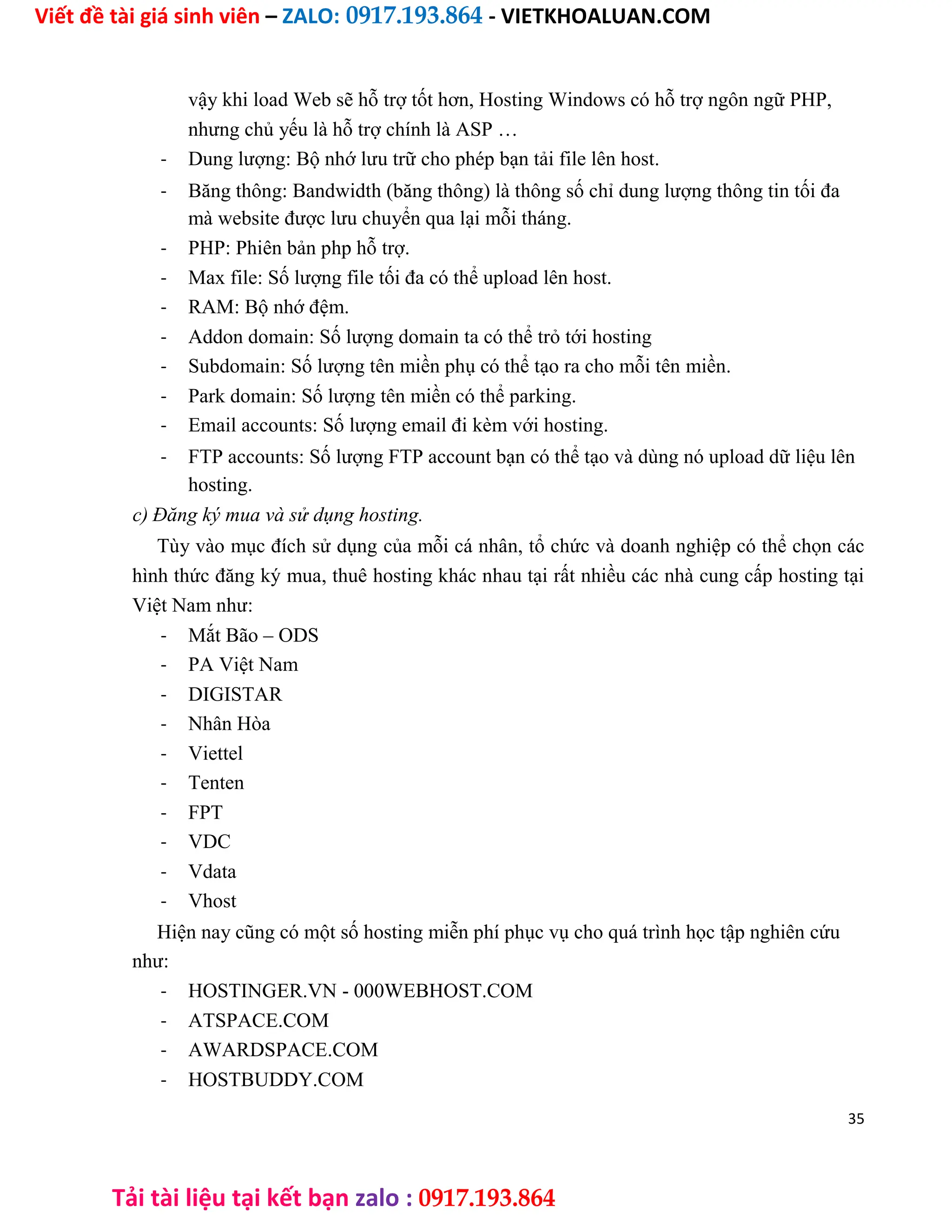 Viết đề tài giá sinh viên – ZALO: 0917.193.864 - VIETKHOALUAN.COM
Tải tài liệu tại kết bạn zalo : 0917.193.864
vậy khi load Web sẽ hỗ trợ tốt hơn, Hosting Windows có hỗ trợ ngôn ngữ PHP,
nhưng chủ yếu là hỗ trợ chính là ASP …
- Dung lượng: Bộ nhớ lưu trữ cho phép bạn tải file lên host.
- Băng thông: Bandwidth (băng thông) là thông số chỉ dung lượng thông tin tối đa
mà website được lưu chuyển qua lại mỗi tháng.
- PHP: Phiên bản php hỗ trợ.
- Max file: Số lượng file tối đa có thể upload lên host.
- RAM: Bộ nhớ đệm.
- Addon domain: Số lượng domain ta có thể trỏ tới hosting
- Subdomain: Số lượng tên miền phụ có thể tạo ra cho mỗi tên miền.
- Park domain: Số lượng tên miền có thể parking.
- Email accounts: Số lượng email đi kèm với hosting.
- FTP accounts: Số lượng FTP account bạn có thể tạo và dùng nó upload dữ liệu lên
hosting.
c) Đăng ký mua và sử dụng hosting.
Tùy vào mục đích sử dụng của mỗi cá nhân, tổ chức và doanh nghiệp có thể chọn các
hình thức đăng ký mua, thuê hosting khác nhau tại rất nhiều các nhà cung cấp hosting tại
Việt Nam như:
- Mắt Bão – ODS
- PA Việt Nam
- DIGISTAR
- Nhân Hòa
- Viettel
- Tenten
- FPT
- VDC
- Vdata
- Vhost
Hiện nay cũng có một số hosting miễn phí phục vụ cho quá trình học tập nghiên cứu
như:
- HOSTINGER.VN - 000WEBHOST.COM
- ATSPACE.COM
- AWARDSPACE.COM
- HOSTBUDDY.COM
35
 