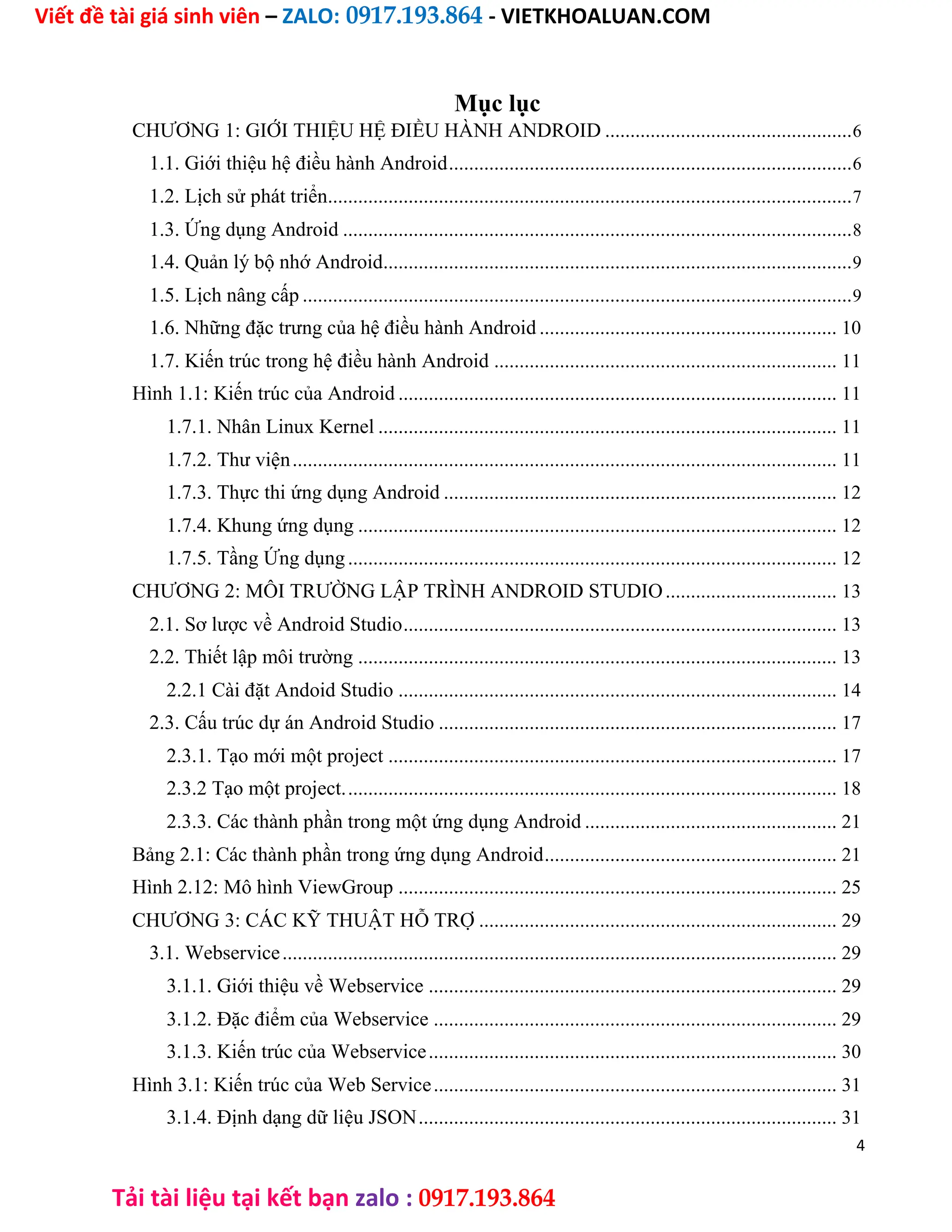 Viết đề tài giá sinh viên – ZALO: 0917.193.864 - VIETKHOALUAN.COM
Tải tài liệu tại kết bạn zalo : 0917.193.864
Mục lục
CHƯƠNG 1: GIỚI THIỆU HỆ ĐIỀU HÀNH ANDROID .................................................6
1.1. Giới thiệu hệ điều hành Android................................................................................6
1.2. Lịch sử phát triển........................................................................................................7
1.3. Ứng dụng Android .....................................................................................................8
1.4. Quản lý bộ nhớ Android.............................................................................................9
1.5. Lịch nâng cấp .............................................................................................................9
1.6. Những đặc trưng của hệ điều hành Android ........................................................... 10
1.7. Kiến trúc trong hệ điều hành Android .................................................................... 11
Hình 1.1: Kiến trúc của Android ....................................................................................... 11
1.7.1. Nhân Linux Kernel ........................................................................................... 11
1.7.2. Thư viện............................................................................................................ 11
1.7.3. Thực thi ứng dụng Android .............................................................................. 12
1.7.4. Khung ứng dụng ............................................................................................... 12
1.7.5. Tầng Ứng dụng................................................................................................. 12
CHƯƠNG 2: MÔI TRƯỜNG LẬP TRÌNH ANDROID STUDIO.................................. 13
2.1. Sơ lược về Android Studio...................................................................................... 13
2.2. Thiết lập môi trường ............................................................................................... 13
2.2.1 Cài đặt Andoid Studio ....................................................................................... 14
2.3. Cấu trúc dự án Android Studio ............................................................................... 17
2.3.1. Tạo mới một project ......................................................................................... 17
2.3.2 Tạo một project.................................................................................................. 18
2.3.3. Các thành phần trong một ứng dụng Android .................................................. 21
Bảng 2.1: Các thành phần trong ứng dụng Android.......................................................... 21
Hình 2.12: Mô hình ViewGroup ....................................................................................... 25
CHƯƠNG 3: CÁC KỸ THUẬT HỖ TRỢ ....................................................................... 29
3.1. Webservice.............................................................................................................. 29
3.1.1. Giới thiệu về Webservice ................................................................................. 29
3.1.2. Đặc điểm của Webservice ................................................................................ 29
3.1.3. Kiến trúc của Webservice................................................................................. 30
Hình 3.1: Kiến trúc của Web Service................................................................................ 31
3.1.4. Định dạng dữ liệu JSON................................................................................... 31
4
 